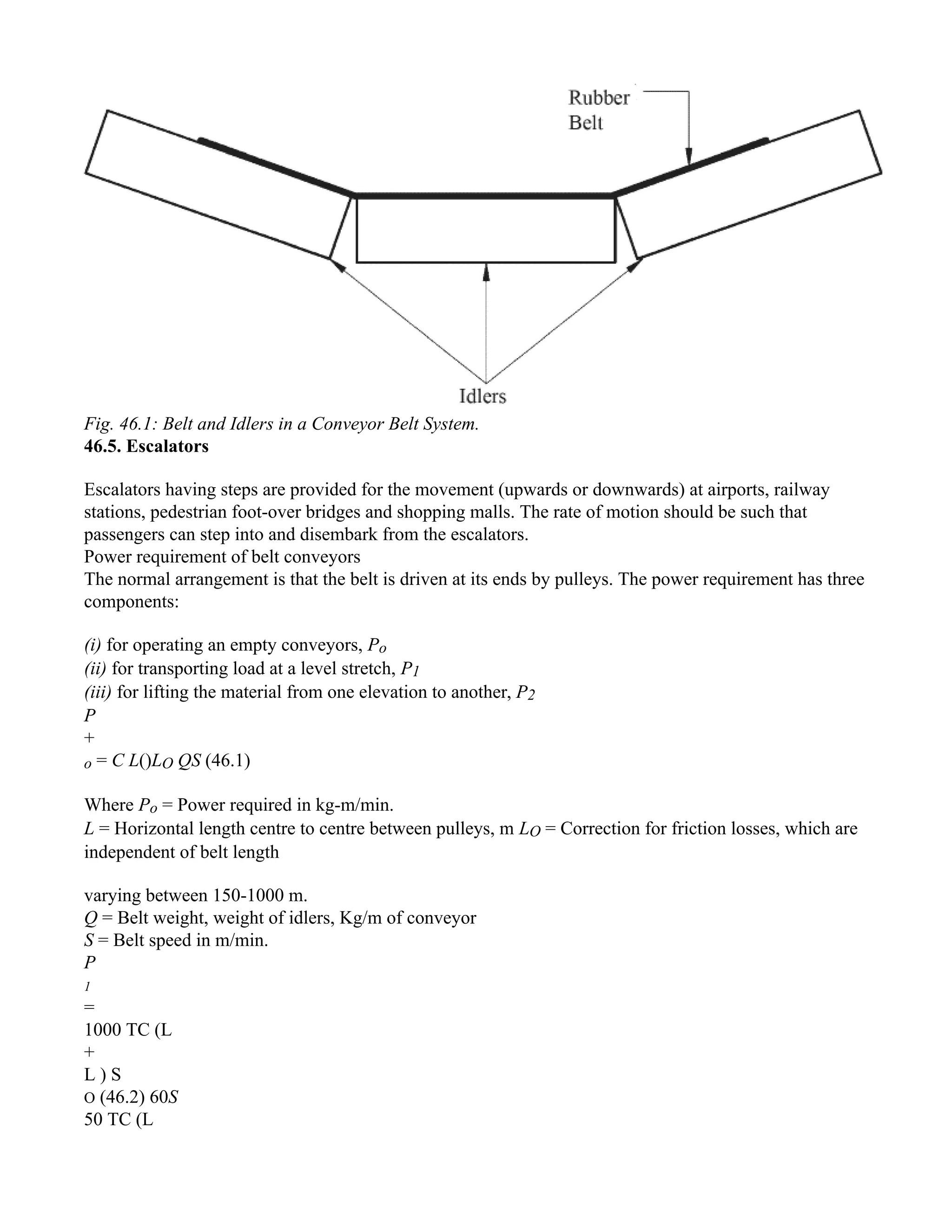 Fig. 46.1: Belt and Idlers in a Conveyor Belt System.
46.5. Escalators
Escalators having steps are provided for the movement (upwards or downwards) at airports, railway
stations, pedestrian foot-over bridges and shopping malls. The rate of motion should be such that
passengers can step into and disembark from the escalators.
Power requirement of belt conveyors
The normal arrangement is that the belt is driven at its ends by pulleys. The power requirement has three
components:
(i) for operating an empty conveyors, Po
(ii) for transporting load at a level stretch, P1
(iii) for lifting the material from one elevation to another, P2
P
+
o = C L()LO QS (46.1)
Where Po = Power required in kg-m/min.
L = Horizontal length centre to centre between pulleys, m LO = Correction for friction losses, which are
independent of belt length
varying between 150-1000 m.
Q = Belt weight, weight of idlers, Kg/m of conveyor
S = Belt speed in m/min.
P
1
=
1000 TC (L
+
L ) S
O (46.2) 60S
50 TC (L
 