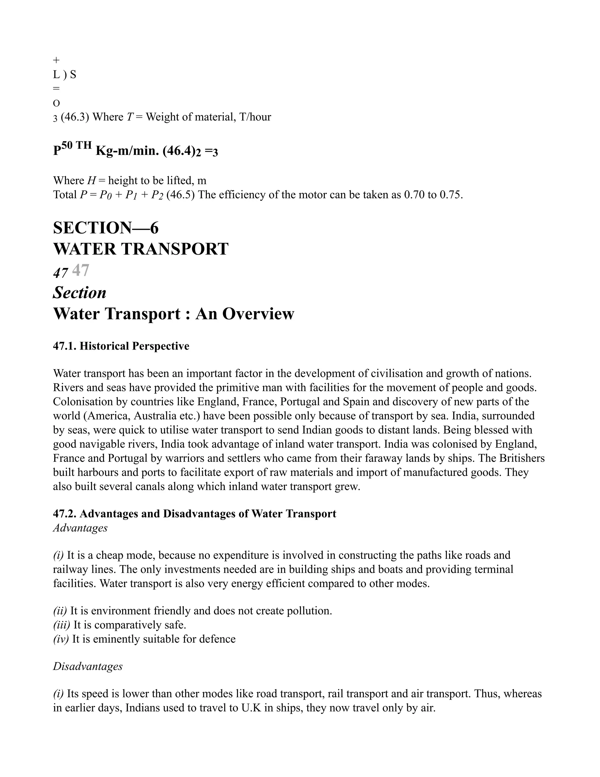 +
L ) S
=
O
3 (46.3) Where T = Weight of material, T/hour
P50 TH
Kg-m/min. (46.4)2 =3
Where H = height to be lifted, m
Total P = P0 + P1 + P2 (46.5) The efficiency of the motor can be taken as 0.70 to 0.75.
SECTION—6
WATER TRANSPORT
47 47
Section
Water Transport : An Overview
47.1. Historical Perspective
Water transport has been an important factor in the development of civilisation and growth of nations.
Rivers and seas have provided the primitive man with facilities for the movement of people and goods.
Colonisation by countries like England, France, Portugal and Spain and discovery of new parts of the
world (America, Australia etc.) have been possible only because of transport by sea. India, surrounded
by seas, were quick to utilise water transport to send Indian goods to distant lands. Being blessed with
good navigable rivers, India took advantage of inland water transport. India was colonised by England,
France and Portugal by warriors and settlers who came from their faraway lands by ships. The Britishers
built harbours and ports to facilitate export of raw materials and import of manufactured goods. They
also built several canals along which inland water transport grew.
47.2. Advantages and Disadvantages of Water Transport
Advantages
(i) It is a cheap mode, because no expenditure is involved in constructing the paths like roads and
railway lines. The only investments needed are in building ships and boats and providing terminal
facilities. Water transport is also very energy efficient compared to other modes.
(ii) It is environment friendly and does not create pollution.
(iii) It is comparatively safe.
(iv) It is eminently suitable for defence
Disadvantages
(i) Its speed is lower than other modes like road transport, rail transport and air transport. Thus, whereas
in earlier days, Indians used to travel to U.K in ships, they now travel only by air.
 