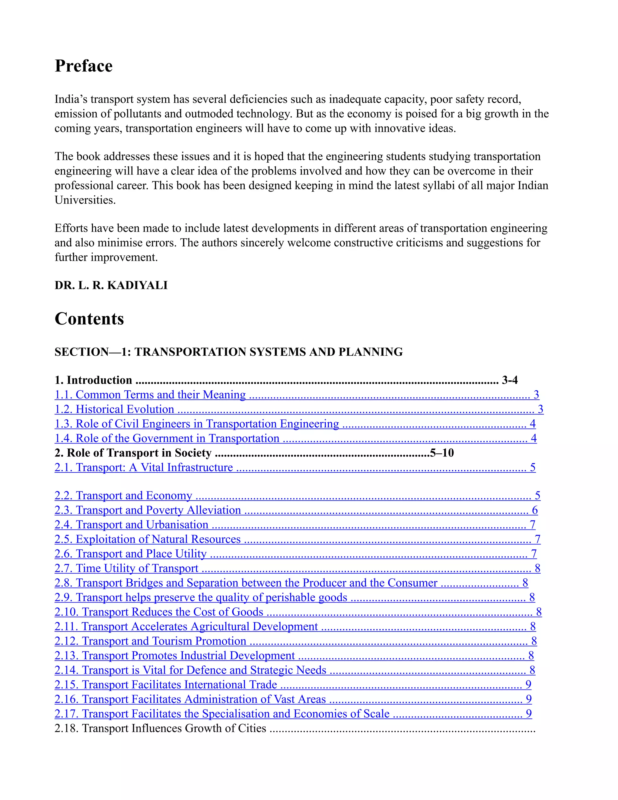 Preface
India’s transport system has several deficiencies such as inadequate capacity, poor safety record,
emission of pollutants and outmoded technology. But as the economy is poised for a big growth in the
coming years, transportation engineers will have to come up with innovative ideas.
The book addresses these issues and it is hoped that the engineering students studying transportation
engineering will have a clear idea of the problems involved and how they can be overcome in their
professional career. This book has been designed keeping in mind the latest syllabi of all major Indian
Universities.
Efforts have been made to include latest developments in different areas of transportation engineering
and also minimise errors. The authors sincerely welcome constructive criticisms and suggestions for
further improvement.
DR. L. R. KADIYALI
Contents
SECTION—1: TRANSPORTATION SYSTEMS AND PLANNING
1. Introduction ........................................................................................................................ 3-4
1.1. Common Terms and their Meaning ............................................................................................. 3
1.2. Historical Evolution ...................................................................................................................... 3
1.3. Role of Civil Engineers in Transportation Engineering ............................................................. 4
1.4. Role of the Government in Transportation ................................................................................. 4
2. Role of Transport in Society .......................................................................5–10
2.1. Transport: A Vital Infrastructure ................................................................................................ 5
2.2. Transport and Economy ............................................................................................................... 5
2.3. Transport and Poverty Alleviation .............................................................................................. 6
2.4. Transport and Urbanisation ........................................................................................................ 7
2.5. Exploitation of Natural Resources ............................................................................................... 7
2.6. Transport and Place Utility ......................................................................................................... 7
2.7. Time Utility of Transport ............................................................................................................. 8
2.8. Transport Bridges and Separation between the Producer and the Consumer .......................... 8
2.9. Transport helps preserve the quality of perishable goods .......................................................... 8
2.10. Transport Reduces the Cost of Goods ........................................................................................ 8
2.11. Transport Accelerates Agricultural Development .................................................................... 8
2.12. Transport and Tourism Promotion ............................................................................................ 8
2.13. Transport Promotes Industrial Development ........................................................................... 8
2.14. Transport is Vital for Defence and Strategic Needs ................................................................. 8
2.15. Transport Facilitates International Trade ................................................................................ 9
2.16. Transport Facilitates Administration of Vast Areas ................................................................ 9
2.17. Transport Facilitates the Specialisation and Economies of Scale ........................................... 9
2.18. Transport Influences Growth of Cities ........................................................................................
 