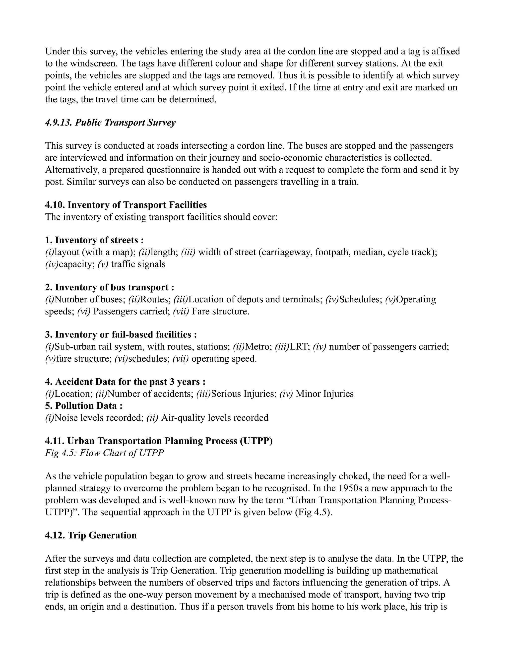 Under this survey, the vehicles entering the study area at the cordon line are stopped and a tag is affixed
to the windscreen. The tags have different colour and shape for different survey stations. At the exit
points, the vehicles are stopped and the tags are removed. Thus it is possible to identify at which survey
point the vehicle entered and at which survey point it exited. If the time at entry and exit are marked on
the tags, the travel time can be determined.
4.9.13. Public Transport Survey
This survey is conducted at roads intersecting a cordon line. The buses are stopped and the passengers
are interviewed and information on their journey and socio-economic characteristics is collected.
Alternatively, a prepared questionnaire is handed out with a request to complete the form and send it by
post. Similar surveys can also be conducted on passengers travelling in a train.
4.10. Inventory of Transport Facilities
The inventory of existing transport facilities should cover:
1. Inventory of streets :
(i)layout (with a map); (ii)length; (iii) width of street (carriageway, footpath, median, cycle track);
(iv)capacity; (v) traffic signals
2. Inventory of bus transport :
(i)Number of buses; (ii)Routes; (iii)Location of depots and terminals; (iv)Schedules; (v)Operating
speeds; (vi) Passengers carried; (vii) Fare structure.
3. Inventory or fail-based facilities :
(i)Sub-urban rail system, with routes, stations; (ii)Metro; (iii)LRT; (iv) number of passengers carried;
(v)fare structure; (vi)schedules; (vii) operating speed.
4. Accident Data for the past 3 years :
(i)Location; (ii)Number of accidents; (iii)Serious Injuries; (iv) Minor Injuries
5. Pollution Data :
(i)Noise levels recorded; (ii) Air-quality levels recorded
4.11. Urban Transportation Planning Process (UTPP)
Fig 4.5: Flow Chart of UTPP
As the vehicle population began to grow and streets became increasingly choked, the need for a well-
planned strategy to overcome the problem began to be recognised. In the 1950s a new approach to the
problem was developed and is well-known now by the term “Urban Transportation Planning Process-
UTPP)”. The sequential approach in the UTPP is given below (Fig 4.5).
4.12. Trip Generation
After the surveys and data collection are completed, the next step is to analyse the data. In the UTPP, the
first step in the analysis is Trip Generation. Trip generation modelling is building up mathematical
relationships between the numbers of observed trips and factors influencing the generation of trips. A
trip is defined as the one-way person movement by a mechanised mode of transport, having two trip
ends, an origin and a destination. Thus if a person travels from his home to his work place, his trip is
 