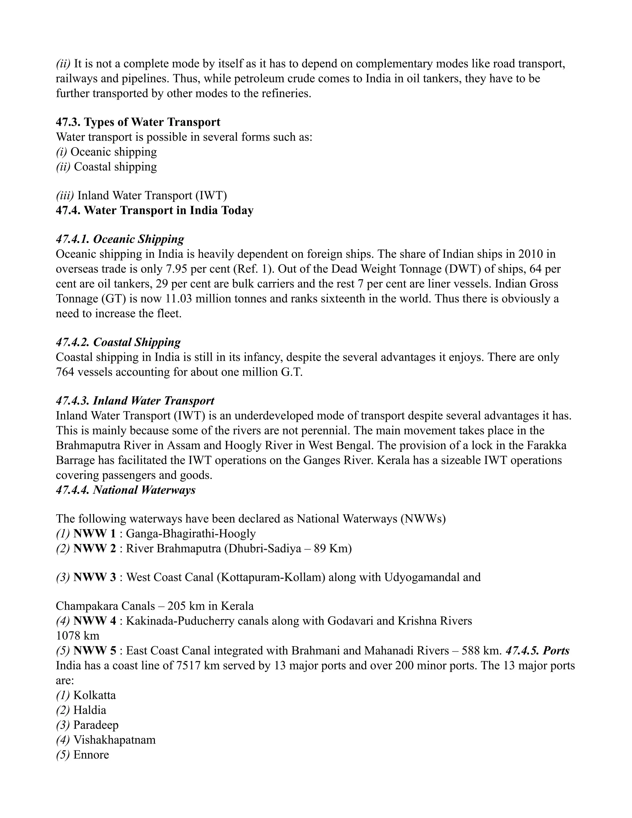(ii) It is not a complete mode by itself as it has to depend on complementary modes like road transport,
railways and pipelines. Thus, while petroleum crude comes to India in oil tankers, they have to be
further transported by other modes to the refineries.
47.3. Types of Water Transport
Water transport is possible in several forms such as:
(i) Oceanic shipping
(ii) Coastal shipping
(iii) Inland Water Transport (IWT)
47.4. Water Transport in India Today
47.4.1. Oceanic Shipping
Oceanic shipping in India is heavily dependent on foreign ships. The share of Indian ships in 2010 in
overseas trade is only 7.95 per cent (Ref. 1). Out of the Dead Weight Tonnage (DWT) of ships, 64 per
cent are oil tankers, 29 per cent are bulk carriers and the rest 7 per cent are liner vessels. Indian Gross
Tonnage (GT) is now 11.03 million tonnes and ranks sixteenth in the world. Thus there is obviously a
need to increase the fleet.
47.4.2. Coastal Shipping
Coastal shipping in India is still in its infancy, despite the several advantages it enjoys. There are only
764 vessels accounting for about one million G.T.
47.4.3. Inland Water Transport
Inland Water Transport (IWT) is an underdeveloped mode of transport despite several advantages it has.
This is mainly because some of the rivers are not perennial. The main movement takes place in the
Brahmaputra River in Assam and Hoogly River in West Bengal. The provision of a lock in the Farakka
Barrage has facilitated the IWT operations on the Ganges River. Kerala has a sizeable IWT operations
covering passengers and goods.
47.4.4. National Waterways
The following waterways have been declared as National Waterways (NWWs)
(1) NWW 1 : Ganga-Bhagirathi-Hoogly
(2) NWW 2 : River Brahmaputra (Dhubri-Sadiya – 89 Km)
(3) NWW 3 : West Coast Canal (Kottapuram-Kollam) along with Udyogamandal and
Champakara Canals – 205 km in Kerala
(4) NWW 4 : Kakinada-Puducherry canals along with Godavari and Krishna Rivers
1078 km
(5) NWW 5 : East Coast Canal integrated with Brahmani and Mahanadi Rivers – 588 km. 47.4.5. Ports
India has a coast line of 7517 km served by 13 major ports and over 200 minor ports. The 13 major ports
are:
(1) Kolkatta
(2) Haldia
(3) Paradeep
(4) Vishakhapatnam
(5) Ennore
 