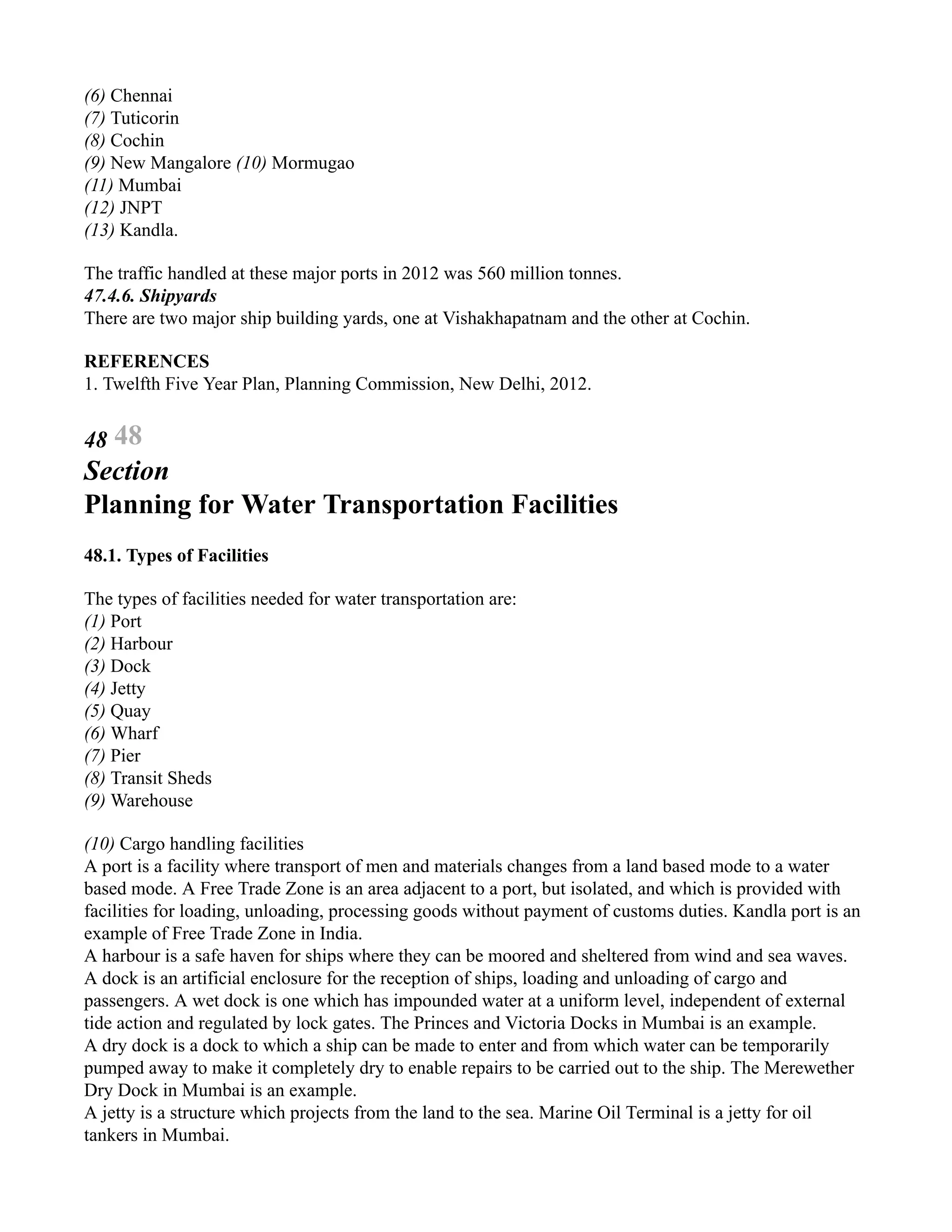 (6) Chennai
(7) Tuticorin
(8) Cochin
(9) New Mangalore (10) Mormugao
(11) Mumbai
(12) JNPT
(13) Kandla.
The traffic handled at these major ports in 2012 was 560 million tonnes.
47.4.6. Shipyards
There are two major ship building yards, one at Vishakhapatnam and the other at Cochin.
REFERENCES
1. Twelfth Five Year Plan, Planning Commission, New Delhi, 2012.
48 48
Section
Planning for Water Transportation Facilities
48.1. Types of Facilities
The types of facilities needed for water transportation are:
(1) Port
(2) Harbour
(3) Dock
(4) Jetty
(5) Quay
(6) Wharf
(7) Pier
(8) Transit Sheds
(9) Warehouse
(10) Cargo handling facilities
A port is a facility where transport of men and materials changes from a land based mode to a water
based mode. A Free Trade Zone is an area adjacent to a port, but isolated, and which is provided with
facilities for loading, unloading, processing goods without payment of customs duties. Kandla port is an
example of Free Trade Zone in India.
A harbour is a safe haven for ships where they can be moored and sheltered from wind and sea waves.
A dock is an artificial enclosure for the reception of ships, loading and unloading of cargo and
passengers. A wet dock is one which has impounded water at a uniform level, independent of external
tide action and regulated by lock gates. The Princes and Victoria Docks in Mumbai is an example.
A dry dock is a dock to which a ship can be made to enter and from which water can be temporarily
pumped away to make it completely dry to enable repairs to be carried out to the ship. The Merewether
Dry Dock in Mumbai is an example.
A jetty is a structure which projects from the land to the sea. Marine Oil Terminal is a jetty for oil
tankers in Mumbai.
 
