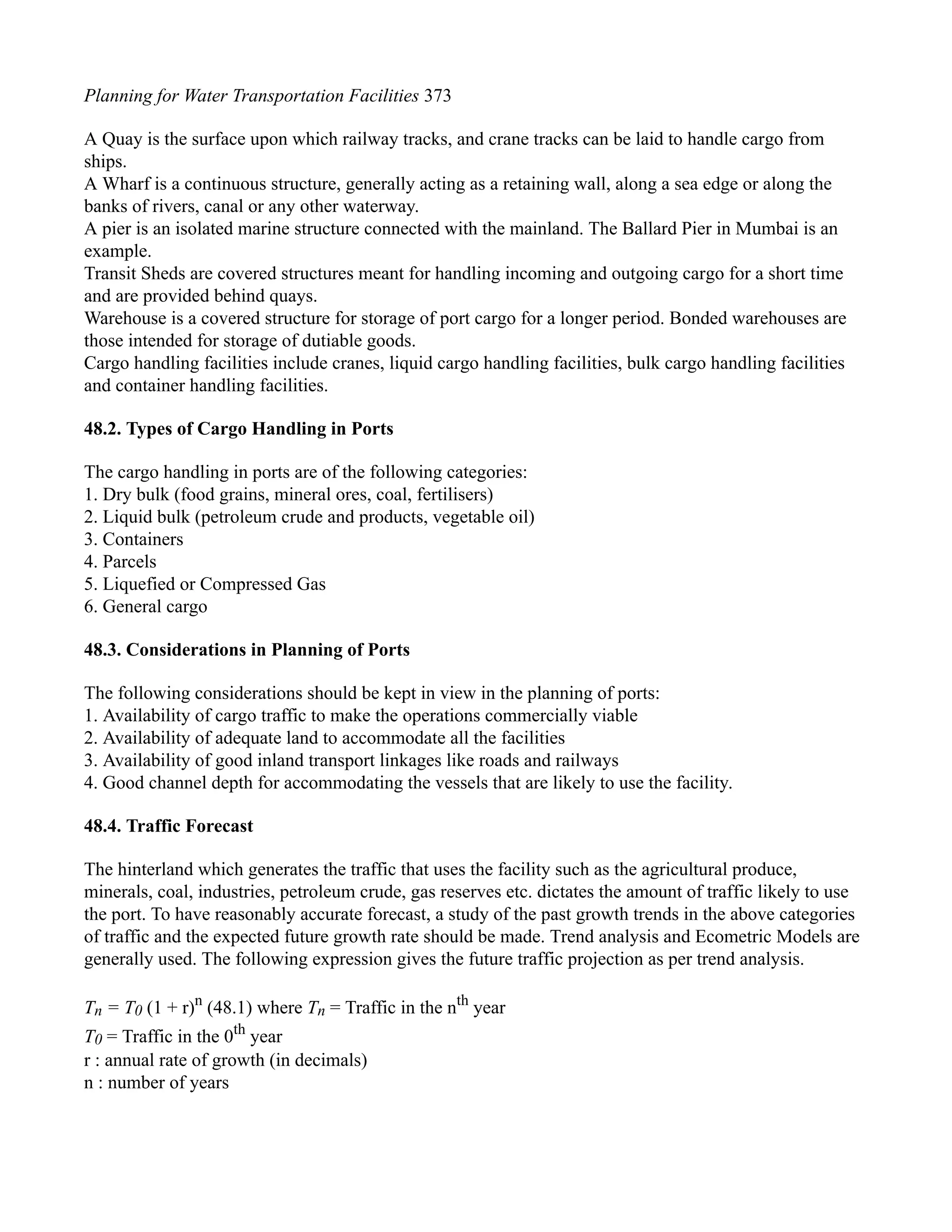 Planning for Water Transportation Facilities 373
A Quay is the surface upon which railway tracks, and crane tracks can be laid to handle cargo from
ships.
A Wharf is a continuous structure, generally acting as a retaining wall, along a sea edge or along the
banks of rivers, canal or any other waterway.
A pier is an isolated marine structure connected with the mainland. The Ballard Pier in Mumbai is an
example.
Transit Sheds are covered structures meant for handling incoming and outgoing cargo for a short time
and are provided behind quays.
Warehouse is a covered structure for storage of port cargo for a longer period. Bonded warehouses are
those intended for storage of dutiable goods.
Cargo handling facilities include cranes, liquid cargo handling facilities, bulk cargo handling facilities
and container handling facilities.
48.2. Types of Cargo Handling in Ports
The cargo handling in ports are of the following categories:
1. Dry bulk (food grains, mineral ores, coal, fertilisers)
2. Liquid bulk (petroleum crude and products, vegetable oil)
3. Containers
4. Parcels
5. Liquefied or Compressed Gas
6. General cargo
48.3. Considerations in Planning of Ports
The following considerations should be kept in view in the planning of ports:
1. Availability of cargo traffic to make the operations commercially viable
2. Availability of adequate land to accommodate all the facilities
3. Availability of good inland transport linkages like roads and railways
4. Good channel depth for accommodating the vessels that are likely to use the facility.
48.4. Traffic Forecast
The hinterland which generates the traffic that uses the facility such as the agricultural produce,
minerals, coal, industries, petroleum crude, gas reserves etc. dictates the amount of traffic likely to use
the port. To have reasonably accurate forecast, a study of the past growth trends in the above categories
of traffic and the expected future growth rate should be made. Trend analysis and Ecometric Models are
generally used. The following expression gives the future traffic projection as per trend analysis.
Tn = T0 (1 + r)n
(48.1) where Tn = Traffic in the nth
year
T0 = Traffic in the 0th
year
r : annual rate of growth (in decimals)
n : number of years
 