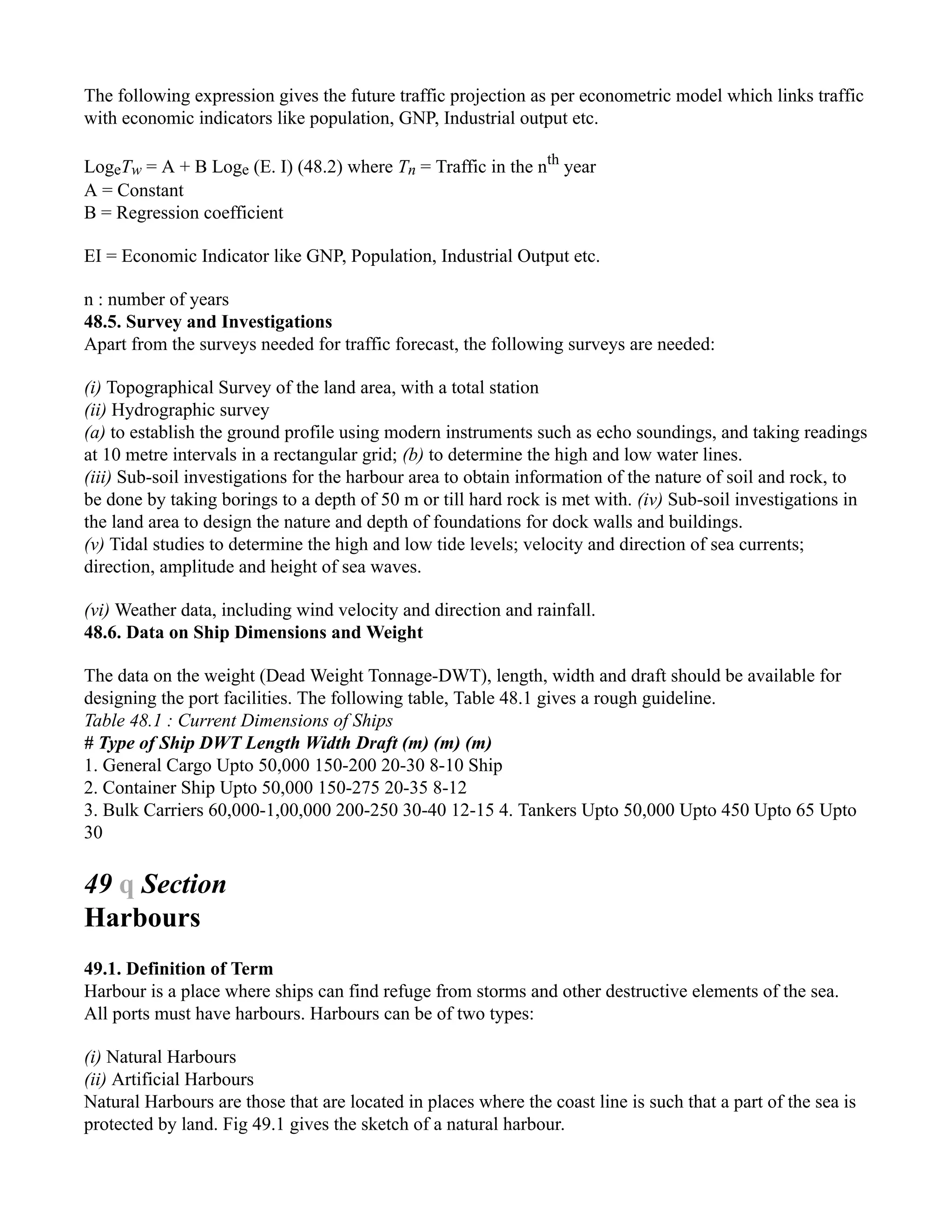 The following expression gives the future traffic projection as per econometric model which links traffic
with economic indicators like population, GNP, Industrial output etc.
LogeTw = A + B Loge (E. I) (48.2) where Tn = Traffic in the nth
year
A = Constant
B = Regression coefficient
EI = Economic Indicator like GNP, Population, Industrial Output etc.
n : number of years
48.5. Survey and Investigations
Apart from the surveys needed for traffic forecast, the following surveys are needed:
(i) Topographical Survey of the land area, with a total station
(ii) Hydrographic survey
(a) to establish the ground profile using modern instruments such as echo soundings, and taking readings
at 10 metre intervals in a rectangular grid; (b) to determine the high and low water lines.
(iii) Sub-soil investigations for the harbour area to obtain information of the nature of soil and rock, to
be done by taking borings to a depth of 50 m or till hard rock is met with. (iv) Sub-soil investigations in
the land area to design the nature and depth of foundations for dock walls and buildings.
(v) Tidal studies to determine the high and low tide levels; velocity and direction of sea currents;
direction, amplitude and height of sea waves.
(vi) Weather data, including wind velocity and direction and rainfall.
48.6. Data on Ship Dimensions and Weight
The data on the weight (Dead Weight Tonnage-DWT), length, width and draft should be available for
designing the port facilities. The following table, Table 48.1 gives a rough guideline.
Table 48.1 : Current Dimensions of Ships
# Type of Ship DWT Length Width Draft (m) (m) (m)
1. General Cargo Upto 50,000 150-200 20-30 8-10 Ship
2. Container Ship Upto 50,000 150-275 20-35 8-12
3. Bulk Carriers 60,000-1,00,000 200-250 30-40 12-15 4. Tankers Upto 50,000 Upto 450 Upto 65 Upto
30
49 q Section
Harbours
49.1. Definition of Term
Harbour is a place where ships can find refuge from storms and other destructive elements of the sea.
All ports must have harbours. Harbours can be of two types:
(i) Natural Harbours
(ii) Artificial Harbours
Natural Harbours are those that are located in places where the coast line is such that a part of the sea is
protected by land. Fig 49.1 gives the sketch of a natural harbour.
 