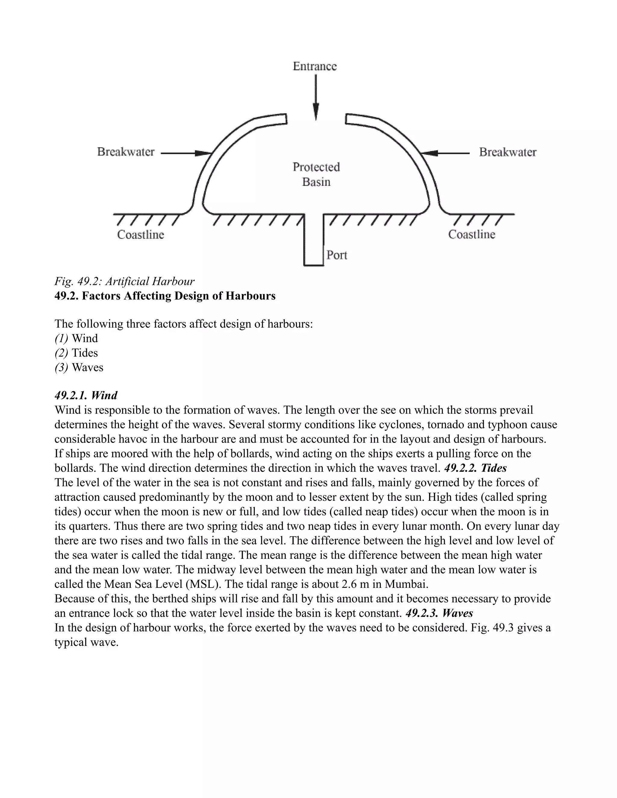 Fig. 49.2: Artificial Harbour
49.2. Factors Affecting Design of Harbours
The following three factors affect design of harbours:
(1) Wind
(2) Tides
(3) Waves
49.2.1. Wind
Wind is responsible to the formation of waves. The length over the see on which the storms prevail
determines the height of the waves. Several stormy conditions like cyclones, tornado and typhoon cause
considerable havoc in the harbour are and must be accounted for in the layout and design of harbours.
If ships are moored with the help of bollards, wind acting on the ships exerts a pulling force on the
bollards. The wind direction determines the direction in which the waves travel. 49.2.2. Tides
The level of the water in the sea is not constant and rises and falls, mainly governed by the forces of
attraction caused predominantly by the moon and to lesser extent by the sun. High tides (called spring
tides) occur when the moon is new or full, and low tides (called neap tides) occur when the moon is in
its quarters. Thus there are two spring tides and two neap tides in every lunar month. On every lunar day
there are two rises and two falls in the sea level. The difference between the high level and low level of
the sea water is called the tidal range. The mean range is the difference between the mean high water
and the mean low water. The midway level between the mean high water and the mean low water is
called the Mean Sea Level (MSL). The tidal range is about 2.6 m in Mumbai.
Because of this, the berthed ships will rise and fall by this amount and it becomes necessary to provide
an entrance lock so that the water level inside the basin is kept constant. 49.2.3. Waves
In the design of harbour works, the force exerted by the waves need to be considered. Fig. 49.3 gives a
typical wave.
 