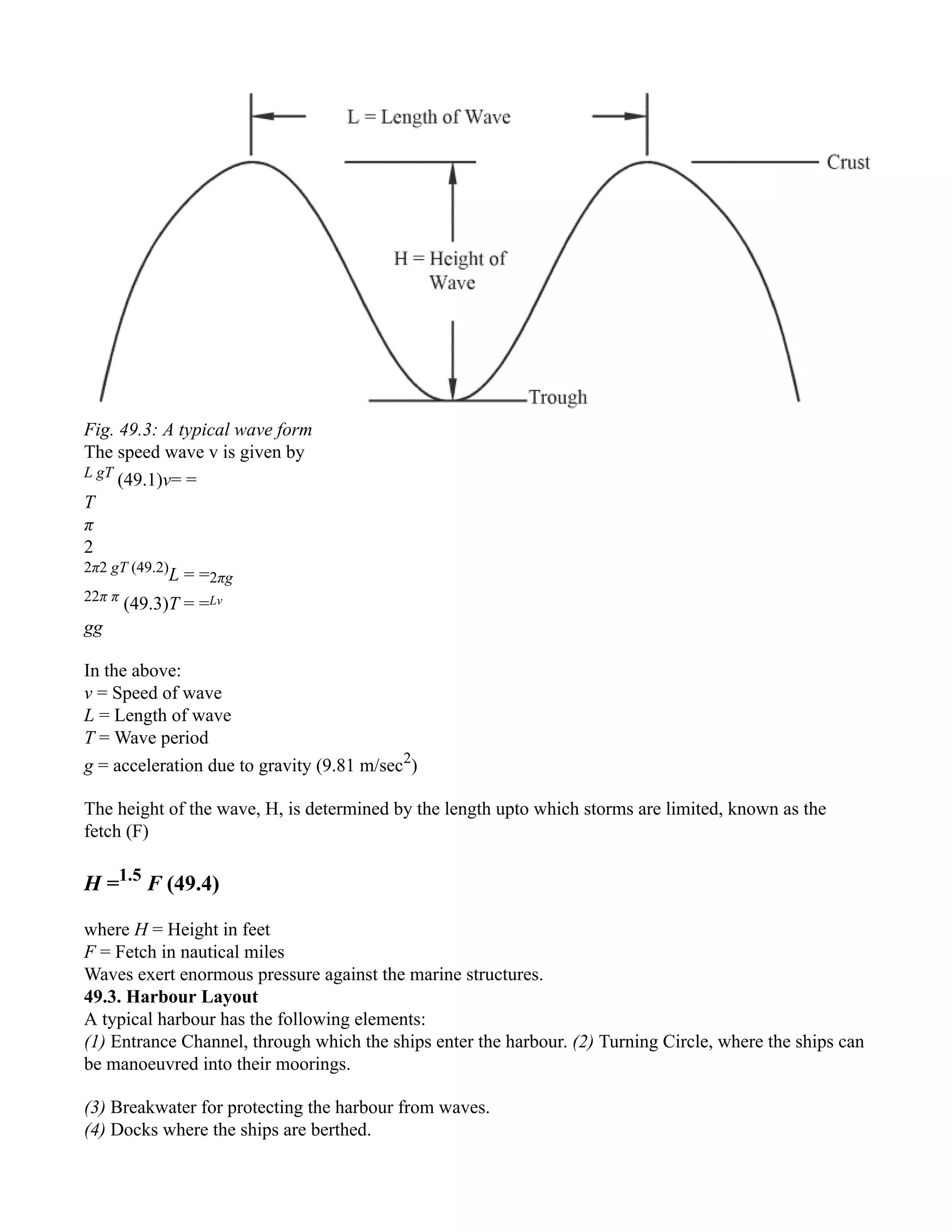 Fig. 49.3: A typical wave form
The speed wave v is given by
L gT
(49.1)v= =
T
π
2
2π2 gT (49.2)
L = =2πg
22π π
(49.3)T = =Lv
gg
In the above:
v = Speed of wave
L = Length of wave
T = Wave period
g = acceleration due to gravity (9.81 m/sec2
)
The height of the wave, H, is determined by the length upto which storms are limited, known as the
fetch (F)
H =1.5
F (49.4)
where H = Height in feet
F = Fetch in nautical miles
Waves exert enormous pressure against the marine structures.
49.3. Harbour Layout
A typical harbour has the following elements:
(1) Entrance Channel, through which the ships enter the harbour. (2) Turning Circle, where the ships can
be manoeuvred into their moorings.
(3) Breakwater for protecting the harbour from waves.
(4) Docks where the ships are berthed.
 