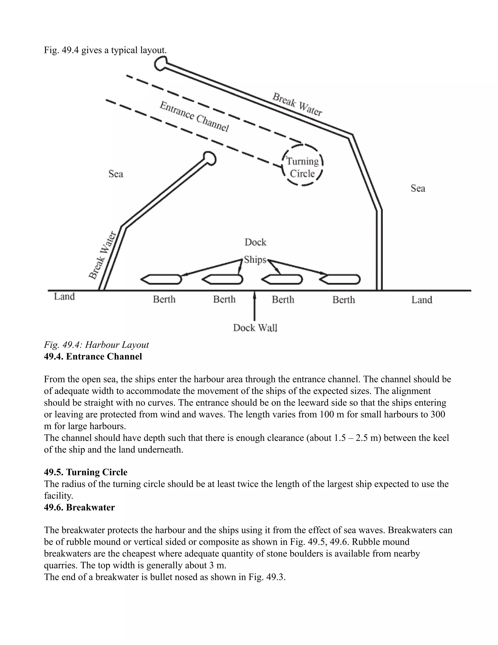 Fig. 49.4 gives a typical layout.
Fig. 49.4: Harbour Layout
49.4. Entrance Channel
From the open sea, the ships enter the harbour area through the entrance channel. The channel should be
of adequate width to accommodate the movement of the ships of the expected sizes. The alignment
should be straight with no curves. The entrance should be on the leeward side so that the ships entering
or leaving are protected from wind and waves. The length varies from 100 m for small harbours to 300
m for large harbours.
The channel should have depth such that there is enough clearance (about 1.5 – 2.5 m) between the keel
of the ship and the land underneath.
49.5. Turning Circle
The radius of the turning circle should be at least twice the length of the largest ship expected to use the
facility.
49.6. Breakwater
The breakwater protects the harbour and the ships using it from the effect of sea waves. Breakwaters can
be of rubble mound or vertical sided or composite as shown in Fig. 49.5, 49.6. Rubble mound
breakwaters are the cheapest where adequate quantity of stone boulders is available from nearby
quarries. The top width is generally about 3 m.
The end of a breakwater is bullet nosed as shown in Fig. 49.3.
 