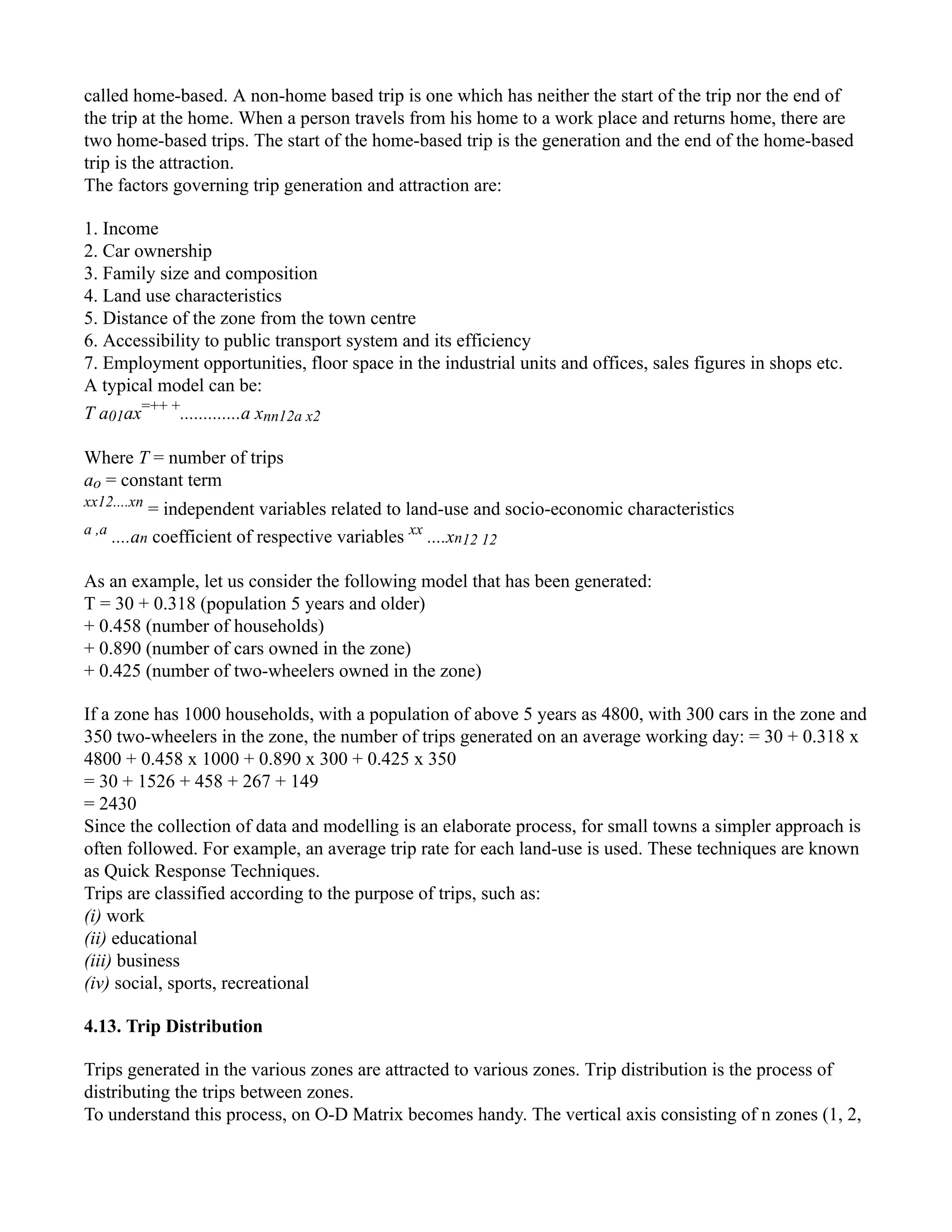 called home-based. A non-home based trip is one which has neither the start of the trip nor the end of
the trip at the home. When a person travels from his home to a work place and returns home, there are
two home-based trips. The start of the home-based trip is the generation and the end of the home-based
trip is the attraction.
The factors governing trip generation and attraction are:
1. Income
2. Car ownership
3. Family size and composition
4. Land use characteristics
5. Distance of the zone from the town centre
6. Accessibility to public transport system and its efficiency
7. Employment opportunities, floor space in the industrial units and offices, sales figures in shops etc.
A typical model can be:
T a01ax=++ +
.............a xnn12a x2
Where T = number of trips
ao = constant term
xx12....xn
= independent variables related to land-use and socio-economic characteristics
a ,a
....an coefficient of respective variables xx
....xn12 12
As an example, let us consider the following model that has been generated:
T = 30 + 0.318 (population 5 years and older)
+ 0.458 (number of households)
+ 0.890 (number of cars owned in the zone)
+ 0.425 (number of two-wheelers owned in the zone)
If a zone has 1000 households, with a population of above 5 years as 4800, with 300 cars in the zone and
350 two-wheelers in the zone, the number of trips generated on an average working day: = 30 + 0.318 x
4800 + 0.458 x 1000 + 0.890 x 300 + 0.425 x 350
= 30 + 1526 + 458 + 267 + 149
= 2430
Since the collection of data and modelling is an elaborate process, for small towns a simpler approach is
often followed. For example, an average trip rate for each land-use is used. These techniques are known
as Quick Response Techniques.
Trips are classified according to the purpose of trips, such as:
(i) work
(ii) educational
(iii) business
(iv) social, sports, recreational
4.13. Trip Distribution
Trips generated in the various zones are attracted to various zones. Trip distribution is the process of
distributing the trips between zones.
To understand this process, on O-D Matrix becomes handy. The vertical axis consisting of n zones (1, 2,
 