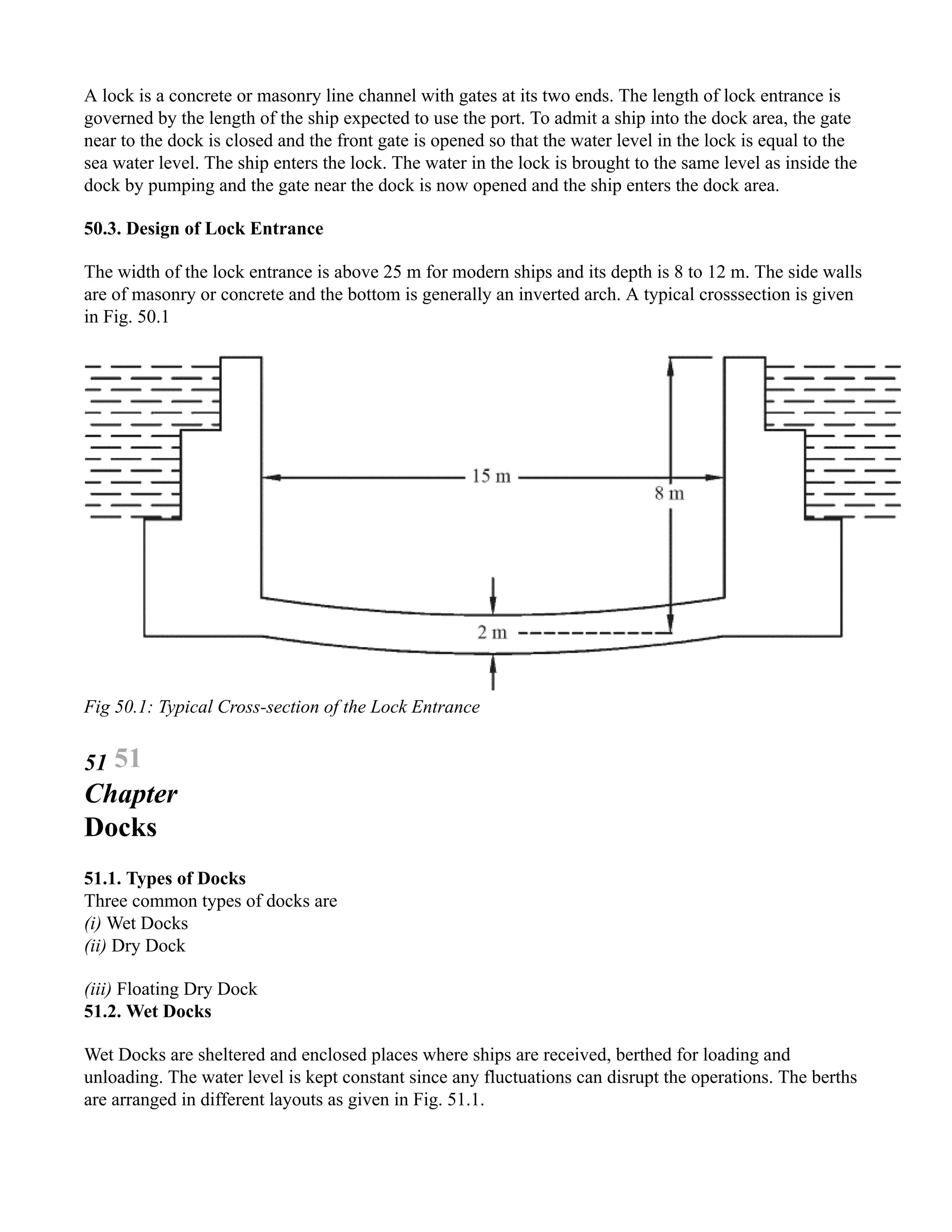 A lock is a concrete or masonry line channel with gates at its two ends. The length of lock entrance is
governed by the length of the ship expected to use the port. To admit a ship into the dock area, the gate
near to the dock is closed and the front gate is opened so that the water level in the lock is equal to the
sea water level. The ship enters the lock. The water in the lock is brought to the same level as inside the
dock by pumping and the gate near the dock is now opened and the ship enters the dock area.
50.3. Design of Lock Entrance
The width of the lock entrance is above 25 m for modern ships and its depth is 8 to 12 m. The side walls
are of masonry or concrete and the bottom is generally an inverted arch. A typical crosssection is given
in Fig. 50.1
Fig 50.1: Typical Cross-section of the Lock Entrance
51 51
Chapter
Docks
51.1. Types of Docks
Three common types of docks are
(i) Wet Docks
(ii) Dry Dock
(iii) Floating Dry Dock
51.2. Wet Docks
Wet Docks are sheltered and enclosed places where ships are received, berthed for loading and
unloading. The water level is kept constant since any fluctuations can disrupt the operations. The berths
are arranged in different layouts as given in Fig. 51.1.
 