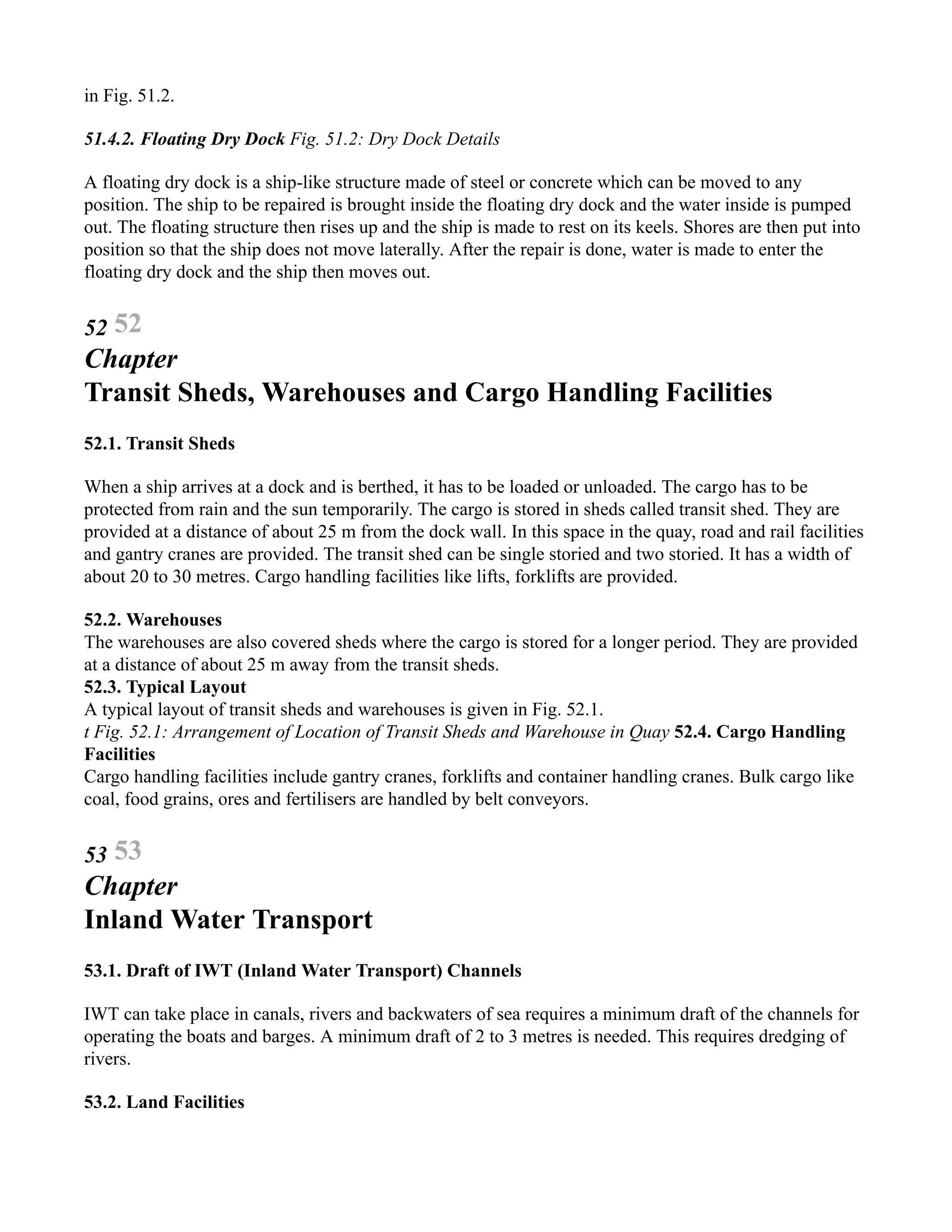 in Fig. 51.2.
51.4.2. Floating Dry Dock Fig. 51.2: Dry Dock Details
A floating dry dock is a ship-like structure made of steel or concrete which can be moved to any
position. The ship to be repaired is brought inside the floating dry dock and the water inside is pumped
out. The floating structure then rises up and the ship is made to rest on its keels. Shores are then put into
position so that the ship does not move laterally. After the repair is done, water is made to enter the
floating dry dock and the ship then moves out.
52 52
Chapter
Transit Sheds, Warehouses and Cargo Handling Facilities
52.1. Transit Sheds
When a ship arrives at a dock and is berthed, it has to be loaded or unloaded. The cargo has to be
protected from rain and the sun temporarily. The cargo is stored in sheds called transit shed. They are
provided at a distance of about 25 m from the dock wall. In this space in the quay, road and rail facilities
and gantry cranes are provided. The transit shed can be single storied and two storied. It has a width of
about 20 to 30 metres. Cargo handling facilities like lifts, forklifts are provided.
52.2. Warehouses
The warehouses are also covered sheds where the cargo is stored for a longer period. They are provided
at a distance of about 25 m away from the transit sheds.
52.3. Typical Layout
A typical layout of transit sheds and warehouses is given in Fig. 52.1.
t Fig. 52.1: Arrangement of Location of Transit Sheds and Warehouse in Quay 52.4. Cargo Handling
Facilities
Cargo handling facilities include gantry cranes, forklifts and container handling cranes. Bulk cargo like
coal, food grains, ores and fertilisers are handled by belt conveyors.
53 53
Chapter
Inland Water Transport
53.1. Draft of IWT (Inland Water Transport) Channels
IWT can take place in canals, rivers and backwaters of sea requires a minimum draft of the channels for
operating the boats and barges. A minimum draft of 2 to 3 metres is needed. This requires dredging of
rivers.
53.2. Land Facilities
 