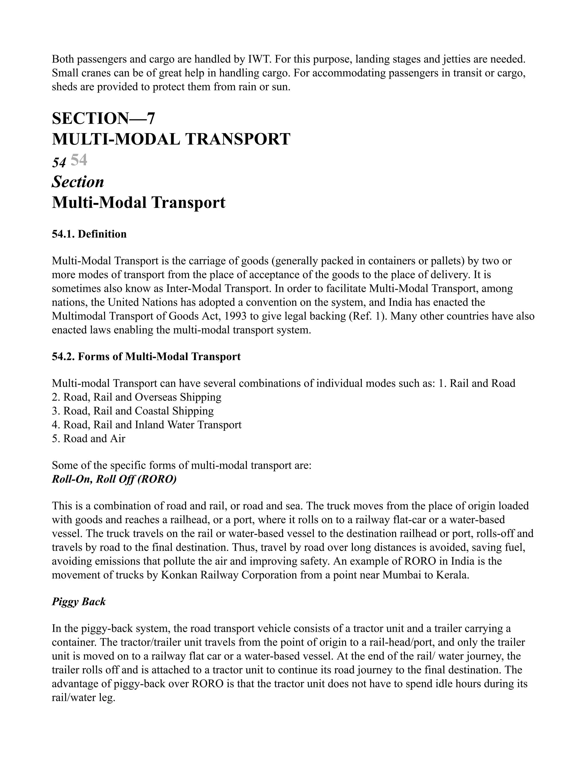 Both passengers and cargo are handled by IWT. For this purpose, landing stages and jetties are needed.
Small cranes can be of great help in handling cargo. For accommodating passengers in transit or cargo,
sheds are provided to protect them from rain or sun.
SECTION—7
MULTI-MODAL TRANSPORT
54 54
Section
Multi-Modal Transport
54.1. Definition
Multi-Modal Transport is the carriage of goods (generally packed in containers or pallets) by two or
more modes of transport from the place of acceptance of the goods to the place of delivery. It is
sometimes also know as Inter-Modal Transport. In order to facilitate Multi-Modal Transport, among
nations, the United Nations has adopted a convention on the system, and India has enacted the
Multimodal Transport of Goods Act, 1993 to give legal backing (Ref. 1). Many other countries have also
enacted laws enabling the multi-modal transport system.
54.2. Forms of Multi-Modal Transport
Multi-modal Transport can have several combinations of individual modes such as: 1. Rail and Road
2. Road, Rail and Overseas Shipping
3. Road, Rail and Coastal Shipping
4. Road, Rail and Inland Water Transport
5. Road and Air
Some of the specific forms of multi-modal transport are:
Roll-On, Roll Off (RORO)
This is a combination of road and rail, or road and sea. The truck moves from the place of origin loaded
with goods and reaches a railhead, or a port, where it rolls on to a railway flat-car or a water-based
vessel. The truck travels on the rail or water-based vessel to the destination railhead or port, rolls-off and
travels by road to the final destination. Thus, travel by road over long distances is avoided, saving fuel,
avoiding emissions that pollute the air and improving safety. An example of RORO in India is the
movement of trucks by Konkan Railway Corporation from a point near Mumbai to Kerala.
Piggy Back
In the piggy-back system, the road transport vehicle consists of a tractor unit and a trailer carrying a
container. The tractor/trailer unit travels from the point of origin to a rail-head/port, and only the trailer
unit is moved on to a railway flat car or a water-based vessel. At the end of the rail/ water journey, the
trailer rolls off and is attached to a tractor unit to continue its road journey to the final destination. The
advantage of piggy-back over RORO is that the tractor unit does not have to spend idle hours during its
rail/water leg.
 