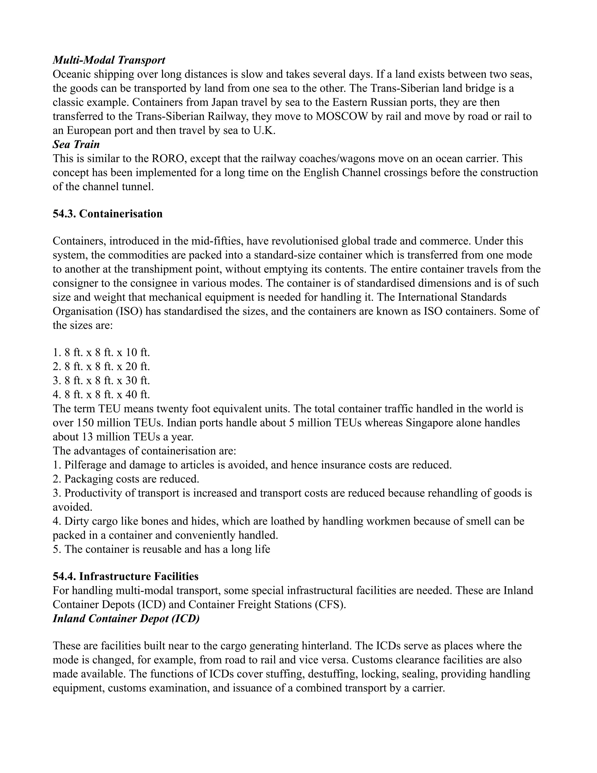 Multi-Modal Transport
Oceanic shipping over long distances is slow and takes several days. If a land exists between two seas,
the goods can be transported by land from one sea to the other. The Trans-Siberian land bridge is a
classic example. Containers from Japan travel by sea to the Eastern Russian ports, they are then
transferred to the Trans-Siberian Railway, they move to MOSCOW by rail and move by road or rail to
an European port and then travel by sea to U.K.
Sea Train
This is similar to the RORO, except that the railway coaches/wagons move on an ocean carrier. This
concept has been implemented for a long time on the English Channel crossings before the construction
of the channel tunnel.
54.3. Containerisation
Containers, introduced in the mid-fifties, have revolutionised global trade and commerce. Under this
system, the commodities are packed into a standard-size container which is transferred from one mode
to another at the transhipment point, without emptying its contents. The entire container travels from the
consigner to the consignee in various modes. The container is of standardised dimensions and is of such
size and weight that mechanical equipment is needed for handling it. The International Standards
Organisation (ISO) has standardised the sizes, and the containers are known as ISO containers. Some of
the sizes are:
1. 8 ft. x 8 ft. x 10 ft.
2. 8 ft. x 8 ft. x 20 ft.
3. 8 ft. x 8 ft. x 30 ft.
4. 8 ft. x 8 ft. x 40 ft.
The term TEU means twenty foot equivalent units. The total container traffic handled in the world is
over 150 million TEUs. Indian ports handle about 5 million TEUs whereas Singapore alone handles
about 13 million TEUs a year.
The advantages of containerisation are:
1. Pilferage and damage to articles is avoided, and hence insurance costs are reduced.
2. Packaging costs are reduced.
3. Productivity of transport is increased and transport costs are reduced because rehandling of goods is
avoided.
4. Dirty cargo like bones and hides, which are loathed by handling workmen because of smell can be
packed in a container and conveniently handled.
5. The container is reusable and has a long life
54.4. Infrastructure Facilities
For handling multi-modal transport, some special infrastructural facilities are needed. These are Inland
Container Depots (ICD) and Container Freight Stations (CFS).
Inland Container Depot (ICD)
These are facilities built near to the cargo generating hinterland. The ICDs serve as places where the
mode is changed, for example, from road to rail and vice versa. Customs clearance facilities are also
made available. The functions of ICDs cover stuffing, destuffing, locking, sealing, providing handling
equipment, customs examination, and issuance of a combined transport by a carrier.
 