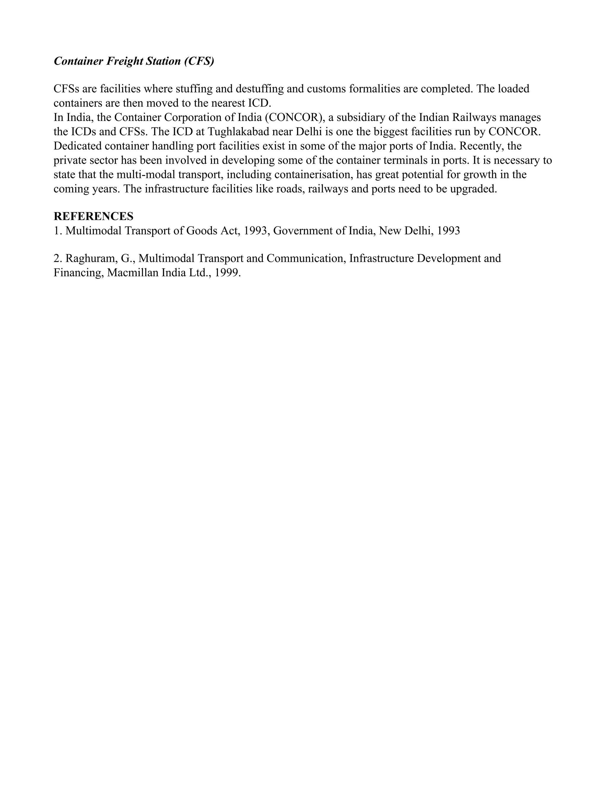 Container Freight Station (CFS)
CFSs are facilities where stuffing and destuffing and customs formalities are completed. The loaded
containers are then moved to the nearest ICD.
In India, the Container Corporation of India (CONCOR), a subsidiary of the Indian Railways manages
the ICDs and CFSs. The ICD at Tughlakabad near Delhi is one the biggest facilities run by CONCOR.
Dedicated container handling port facilities exist in some of the major ports of India. Recently, the
private sector has been involved in developing some of the container terminals in ports. It is necessary to
state that the multi-modal transport, including containerisation, has great potential for growth in the
coming years. The infrastructure facilities like roads, railways and ports need to be upgraded.
REFERENCES
1. Multimodal Transport of Goods Act, 1993, Government of India, New Delhi, 1993
2. Raghuram, G., Multimodal Transport and Communication, Infrastructure Development and
Financing, Macmillan India Ltd., 1999.
 