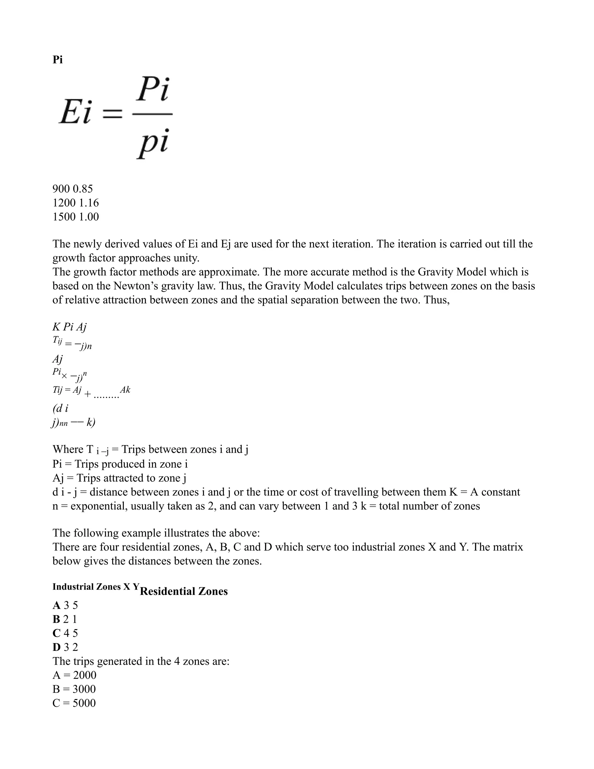 Pi
900 0.85
1200 1.16
1500 1.00
The newly derived values of Ei and Ej are used for the next iteration. The iteration is carried out till the
growth factor approaches unity.
The growth factor methods are approximate. The more accurate method is the Gravity Model which is
based on the Newton’s gravity law. Thus, the Gravity Model calculates trips between zones on the basis
of relative attraction between zones and the spatial separation between the two. Thus,
K Pi Aj
Tij
= −j)n
Aj
Pi
× −j)
n
Tij = Aj
+ .........Ak
(d i
j)nn −− k)
Where T i –j = Trips between zones i and j
Pi = Trips produced in zone i
Aj = Trips attracted to zone j
d i - j = distance between zones i and j or the time or cost of travelling between them K = A constant
n = exponential, usually taken as 2, and can vary between 1 and 3 k = total number of zones
The following example illustrates the above:
There are four residential zones, A, B, C and D which serve too industrial zones X and Y. The matrix
below gives the distances between the zones.
Industrial Zones X Y
Residential Zones
A 3 5
B 2 1
C 4 5
D 3 2
The trips generated in the 4 zones are:
A = 2000
B = 3000
C = 5000
 