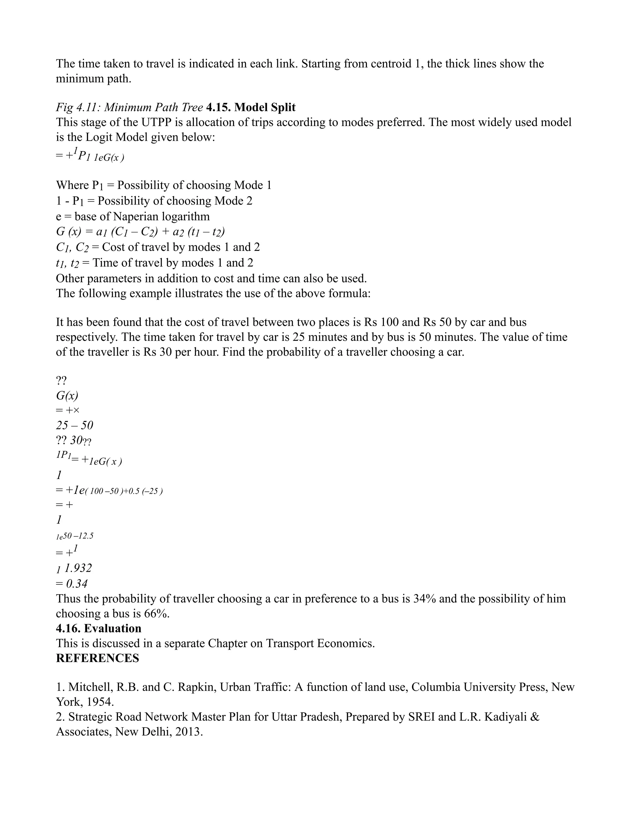 The time taken to travel is indicated in each link. Starting from centroid 1, the thick lines show the
minimum path.
Fig 4.11: Minimum Path Tree 4.15. Model Split
This stage of the UTPP is allocation of trips according to modes preferred. The most widely used model
is the Logit Model given below:
= +1
P1 1eG(x )
Where P1 = Possibility of choosing Mode 1
1 - P1 = Possibility of choosing Mode 2
e = base of Naperian logarithm
G (x) = a1 (C1 – C2) + a2 (t1 – t2)
C1, C2 = Cost of travel by modes 1 and 2
t1, t2 = Time of travel by modes 1 and 2
Other parameters in addition to cost and time can also be used.
The following example illustrates the use of the above formula:
It has been found that the cost of travel between two places is Rs 100 and Rs 50 by car and bus
respectively. The time taken for travel by car is 25 minutes and by bus is 50 minutes. The value of time
of the traveller is Rs 30 per hour. Find the probability of a traveller choosing a car.
??
G(x)
= +×
25 – 50
?? 30??
1P1
= +1eG( x )
1
= +1e( 100 –50 )+0.5 (–25 )
= +
1
1e50 –12.5
= +1
1 1.932
= 0.34
Thus the probability of traveller choosing a car in preference to a bus is 34% and the possibility of him
choosing a bus is 66%.
4.16. Evaluation
This is discussed in a separate Chapter on Transport Economics.
REFERENCES
1. Mitchell, R.B. and C. Rapkin, Urban Traffic: A function of land use, Columbia University Press, New
York, 1954.
2. Strategic Road Network Master Plan for Uttar Pradesh, Prepared by SREI and L.R. Kadiyali &
Associates, New Delhi, 2013.
 