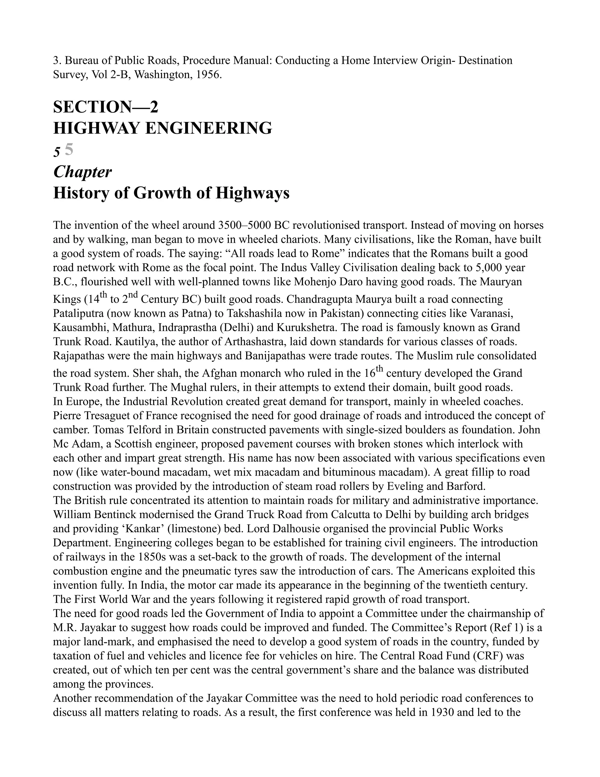 3. Bureau of Public Roads, Procedure Manual: Conducting a Home Interview Origin- Destination
Survey, Vol 2-B, Washington, 1956.
SECTION—2
HIGHWAY ENGINEERING
5 5
Chapter
History of Growth of Highways
The invention of the wheel around 3500–5000 BC revolutionised transport. Instead of moving on horses
and by walking, man began to move in wheeled chariots. Many civilisations, like the Roman, have built
a good system of roads. The saying: “All roads lead to Rome” indicates that the Romans built a good
road network with Rome as the focal point. The Indus Valley Civilisation dealing back to 5,000 year
B.C., flourished well with well-planned towns like Mohenjo Daro having good roads. The Mauryan
Kings (14th
to 2nd
Century BC) built good roads. Chandragupta Maurya built a road connecting
Pataliputra (now known as Patna) to Takshashila now in Pakistan) connecting cities like Varanasi,
Kausambhi, Mathura, Indraprastha (Delhi) and Kurukshetra. The road is famously known as Grand
Trunk Road. Kautilya, the author of Arthashastra, laid down standards for various classes of roads.
Rajapathas were the main highways and Banijapathas were trade routes. The Muslim rule consolidated
the road system. Sher shah, the Afghan monarch who ruled in the 16th
century developed the Grand
Trunk Road further. The Mughal rulers, in their attempts to extend their domain, built good roads.
In Europe, the Industrial Revolution created great demand for transport, mainly in wheeled coaches.
Pierre Tresaguet of France recognised the need for good drainage of roads and introduced the concept of
camber. Tomas Telford in Britain constructed pavements with single-sized boulders as foundation. John
Mc Adam, a Scottish engineer, proposed pavement courses with broken stones which interlock with
each other and impart great strength. His name has now been associated with various specifications even
now (like water-bound macadam, wet mix macadam and bituminous macadam). A great fillip to road
construction was provided by the introduction of steam road rollers by Eveling and Barford.
The British rule concentrated its attention to maintain roads for military and administrative importance.
William Bentinck modernised the Grand Truck Road from Calcutta to Delhi by building arch bridges
and providing ‘Kankar’ (limestone) bed. Lord Dalhousie organised the provincial Public Works
Department. Engineering colleges began to be established for training civil engineers. The introduction
of railways in the 1850s was a set-back to the growth of roads. The development of the internal
combustion engine and the pneumatic tyres saw the introduction of cars. The Americans exploited this
invention fully. In India, the motor car made its appearance in the beginning of the twentieth century.
The First World War and the years following it registered rapid growth of road transport.
The need for good roads led the Government of India to appoint a Committee under the chairmanship of
M.R. Jayakar to suggest how roads could be improved and funded. The Committee’s Report (Ref 1) is a
major land-mark, and emphasised the need to develop a good system of roads in the country, funded by
taxation of fuel and vehicles and licence fee for vehicles on hire. The Central Road Fund (CRF) was
created, out of which ten per cent was the central government’s share and the balance was distributed
among the provinces.
Another recommendation of the Jayakar Committee was the need to hold periodic road conferences to
discuss all matters relating to roads. As a result, the first conference was held in 1930 and led to the
 
