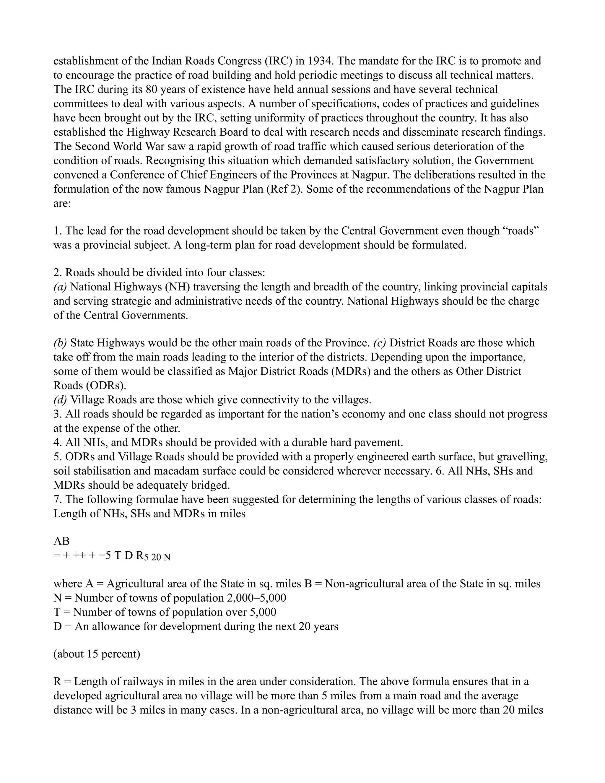 establishment of the Indian Roads Congress (IRC) in 1934. The mandate for the IRC is to promote and
to encourage the practice of road building and hold periodic meetings to discuss all technical matters.
The IRC during its 80 years of existence have held annual sessions and have several technical
committees to deal with various aspects. A number of specifications, codes of practices and guidelines
have been brought out by the IRC, setting uniformity of practices throughout the country. It has also
established the Highway Research Board to deal with research needs and disseminate research findings.
The Second World War saw a rapid growth of road traffic which caused serious deterioration of the
condition of roads. Recognising this situation which demanded satisfactory solution, the Government
convened a Conference of Chief Engineers of the Provinces at Nagpur. The deliberations resulted in the
formulation of the now famous Nagpur Plan (Ref 2). Some of the recommendations of the Nagpur Plan
are:
1. The lead for the road development should be taken by the Central Government even though “roads”
was a provincial subject. A long-term plan for road development should be formulated.
2. Roads should be divided into four classes:
(a) National Highways (NH) traversing the length and breadth of the country, linking provincial capitals
and serving strategic and administrative needs of the country. National Highways should be the charge
of the Central Governments.
(b) State Highways would be the other main roads of the Province. (c) District Roads are those which
take off from the main roads leading to the interior of the districts. Depending upon the importance,
some of them would be classified as Major District Roads (MDRs) and the others as Other District
Roads (ODRs).
(d) Village Roads are those which give connectivity to the villages.
3. All roads should be regarded as important for the nation’s economy and one class should not progress
at the expense of the other.
4. All NHs, and MDRs should be provided with a durable hard pavement.
5. ODRs and Village Roads should be provided with a properly engineered earth surface, but gravelling,
soil stabilisation and macadam surface could be considered wherever necessary. 6. All NHs, SHs and
MDRs should be adequately bridged.
7. The following formulae have been suggested for determining the lengths of various classes of roads:
Length of NHs, SHs and MDRs in miles
AB
= + ++ + −5 T D R5 20 N
where A = Agricultural area of the State in sq. miles B = Non-agricultural area of the State in sq. miles
N = Number of towns of population 2,000–5,000
T = Number of towns of population over 5,000
D = An allowance for development during the next 20 years
(about 15 percent)
R = Length of railways in miles in the area under consideration. The above formula ensures that in a
developed agricultural area no village will be more than 5 miles from a main road and the average
distance will be 3 miles in many cases. In a non-agricultural area, no village will be more than 20 miles
 