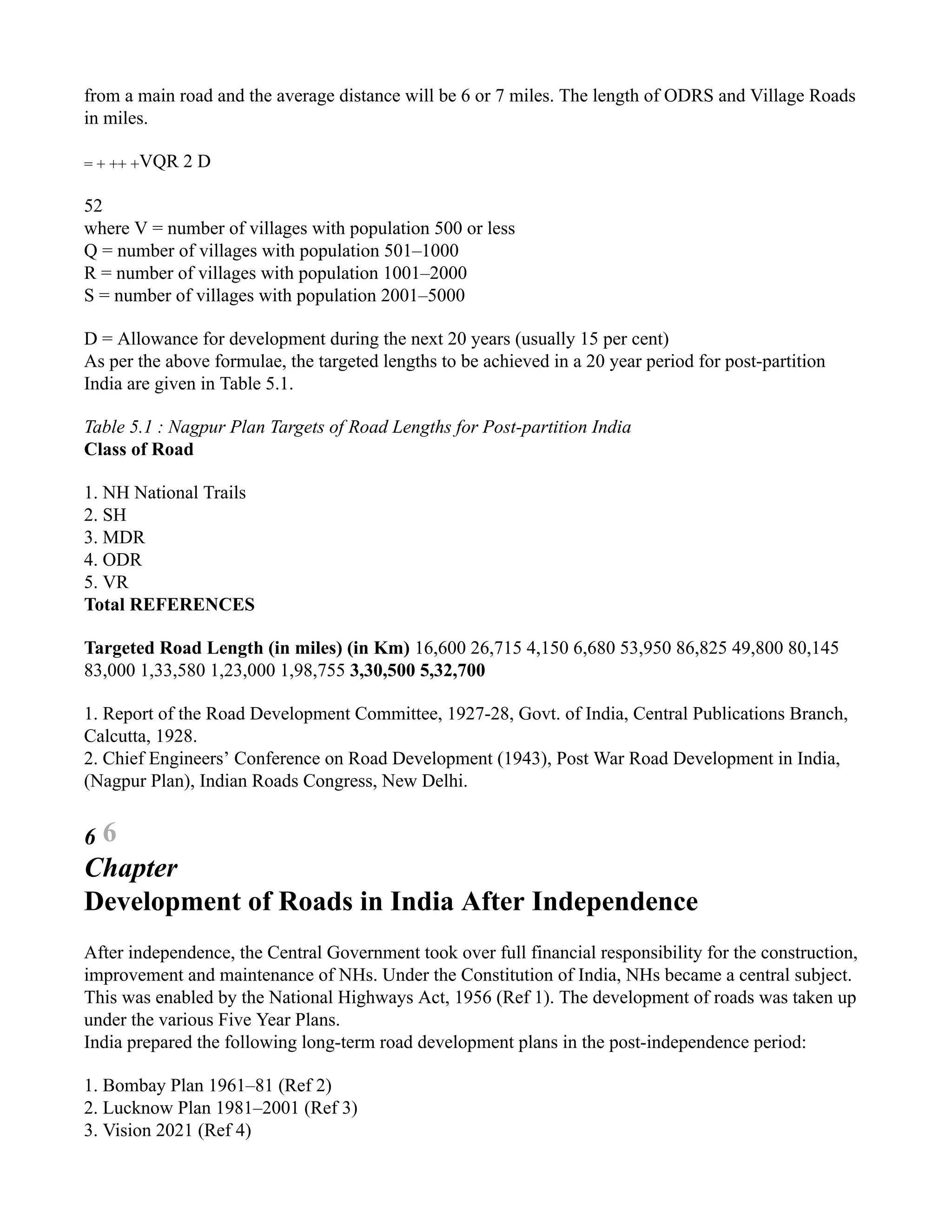 from a main road and the average distance will be 6 or 7 miles. The length of ODRS and Village Roads
in miles.
= + ++ +VQR 2 D
52
where V = number of villages with population 500 or less
Q = number of villages with population 501–1000
R = number of villages with population 1001–2000
S = number of villages with population 2001–5000
D = Allowance for development during the next 20 years (usually 15 per cent)
As per the above formulae, the targeted lengths to be achieved in a 20 year period for post-partition
India are given in Table 5.1.
Table 5.1 : Nagpur Plan Targets of Road Lengths for Post-partition India
Class of Road
1. NH National Trails
2. SH
3. MDR
4. ODR
5. VR
Total REFERENCES
Targeted Road Length (in miles) (in Km) 16,600 26,715 4,150 6,680 53,950 86,825 49,800 80,145
83,000 1,33,580 1,23,000 1,98,755 3,30,500 5,32,700
1. Report of the Road Development Committee, 1927-28, Govt. of India, Central Publications Branch,
Calcutta, 1928.
2. Chief Engineers’ Conference on Road Development (1943), Post War Road Development in India,
(Nagpur Plan), Indian Roads Congress, New Delhi.
6 6
Chapter
Development of Roads in India After Independence
After independence, the Central Government took over full financial responsibility for the construction,
improvement and maintenance of NHs. Under the Constitution of India, NHs became a central subject.
This was enabled by the National Highways Act, 1956 (Ref 1). The development of roads was taken up
under the various Five Year Plans.
India prepared the following long-term road development plans in the post-independence period:
1. Bombay Plan 1961–81 (Ref 2)
2. Lucknow Plan 1981–2001 (Ref 3)
3. Vision 2021 (Ref 4)
 