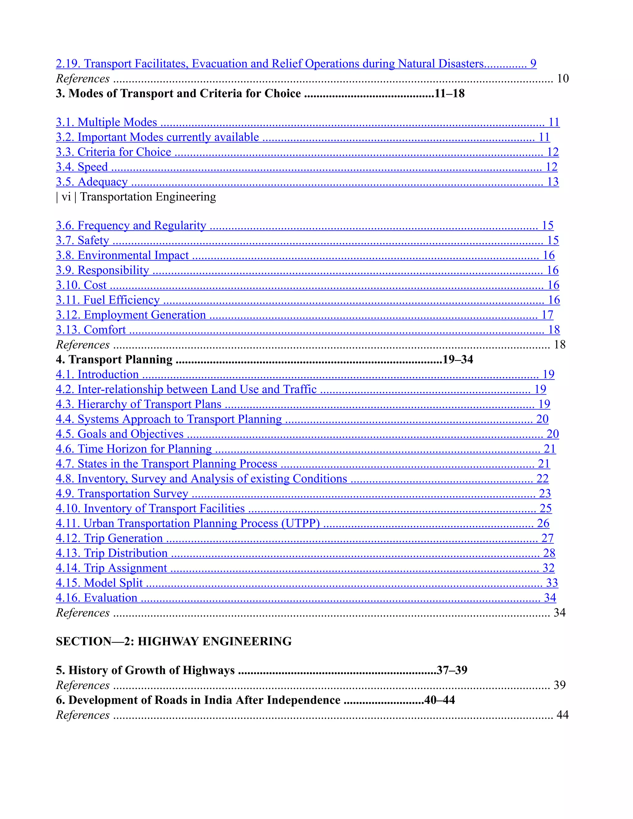 2.19. Transport Facilitates, Evacuation and Relief Operations during Natural Disasters.............. 9
References .............................................................................................................................................. 10
3. Modes of Transport and Criteria for Choice ..........................................11–18
3.1. Multiple Modes ............................................................................................................................ 11
3.2. Important Modes currently available ........................................................................................ 11
3.3. Criteria for Choice ....................................................................................................................... 12
3.4. Speed ........................................................................................................................................... 12
3.5. Adequacy ..................................................................................................................................... 13
| vi | Transportation Engineering
3.6. Frequency and Regularity .......................................................................................................... 15
3.7. Safety ........................................................................................................................................... 15
3.8. Environmental Impact ................................................................................................................ 16
3.9. Responsibility .............................................................................................................................. 16
3.10. Cost ............................................................................................................................................ 16
3.11. Fuel Efficiency ........................................................................................................................... 16
3.12. Employment Generation .......................................................................................................... 17
3.13. Comfort ...................................................................................................................................... 18
References ............................................................................................................................................. 18
4. Transport Planning ......................................................................................19–34
4.1. Introduction ................................................................................................................................ 19
4.2. Inter-relationship between Land Use and Traffic .................................................................... 19
4.3. Hierarchy of Transport Plans .................................................................................................... 19
4.4. Systems Approach to Transport Planning ................................................................................ 20
4.5. Goals and Objectives ................................................................................................................... 20
4.6. Time Horizon for Planning ......................................................................................................... 21
4.7. States in the Transport Planning Process .................................................................................. 21
4.8. Inventory, Survey and Analysis of existing Conditions ........................................................... 22
4.9. Transportation Survey ............................................................................................................... 23
4.10. Inventory of Transport Facilities ............................................................................................. 25
4.11. Urban Transportation Planning Process (UTPP) .................................................................... 26
4.12. Trip Generation ........................................................................................................................ 27
4.13. Trip Distribution ....................................................................................................................... 28
4.14. Trip Assignment ....................................................................................................................... 32
4.15. Model Split ................................................................................................................................ 33
4.16. Evaluation ................................................................................................................................. 34
References ............................................................................................................................................. 34
SECTION—2: HIGHWAY ENGINEERING
5. History of Growth of Highways ................................................................37–39
References ............................................................................................................................................. 39
6. Development of Roads in India After Independence ..........................40–44
References .............................................................................................................................................. 44
 