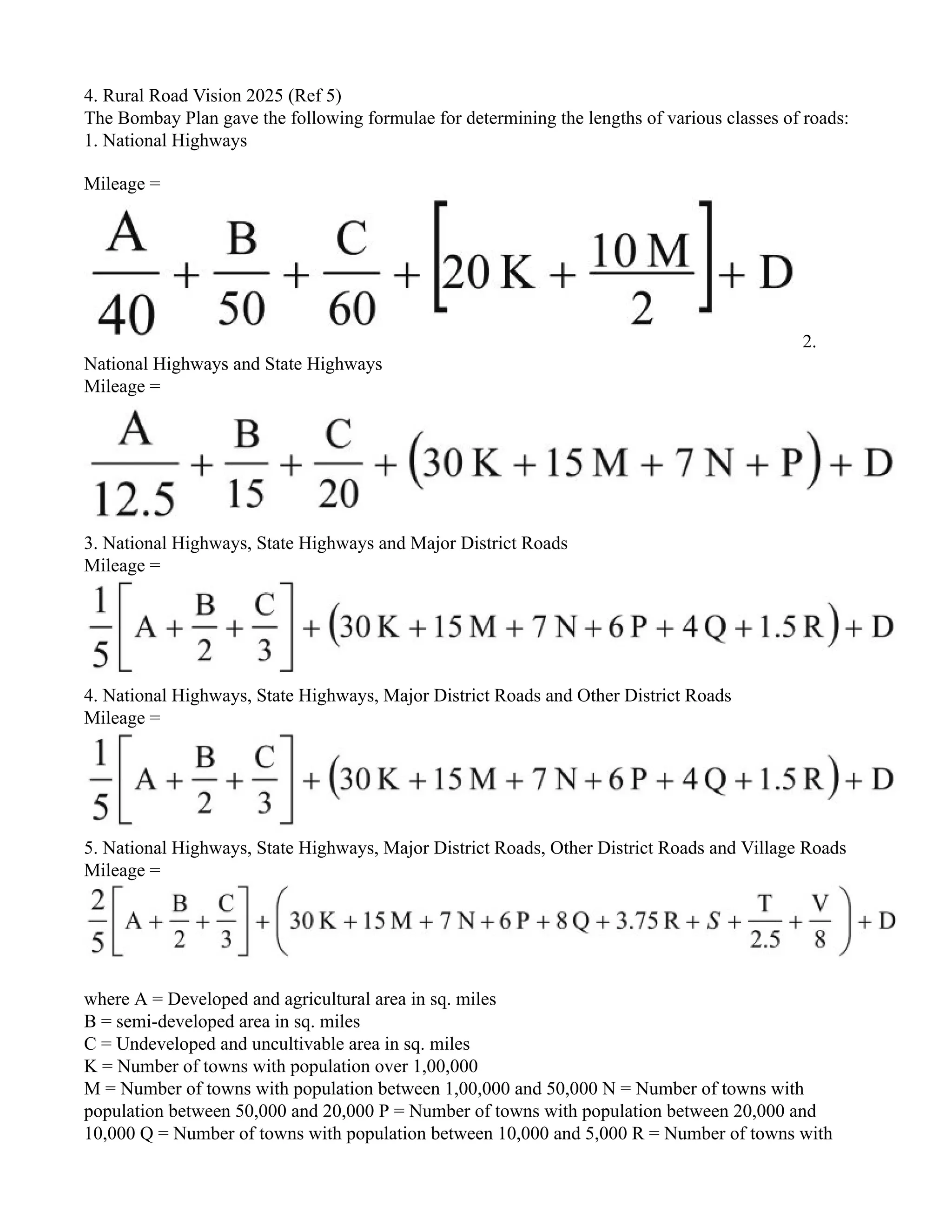 4. Rural Road Vision 2025 (Ref 5)
The Bombay Plan gave the following formulae for determining the lengths of various classes of roads:
1. National Highways
Mileage =
2.
National Highways and State Highways
Mileage =
3. National Highways, State Highways and Major District Roads
Mileage =
4. National Highways, State Highways, Major District Roads and Other District Roads
Mileage =
5. National Highways, State Highways, Major District Roads, Other District Roads and Village Roads
Mileage =
where A = Developed and agricultural area in sq. miles
B = semi-developed area in sq. miles
C = Undeveloped and uncultivable area in sq. miles
K = Number of towns with population over 1,00,000
M = Number of towns with population between 1,00,000 and 50,000 N = Number of towns with
population between 50,000 and 20,000 P = Number of towns with population between 20,000 and
10,000 Q = Number of towns with population between 10,000 and 5,000 R = Number of towns with
 