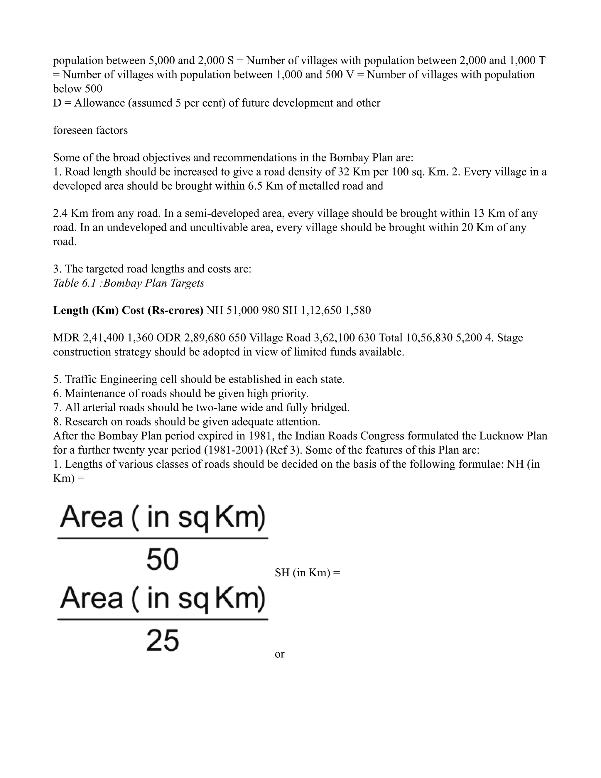 population between 5,000 and 2,000 S = Number of villages with population between 2,000 and 1,000 T
= Number of villages with population between 1,000 and 500 V = Number of villages with population
below 500
D = Allowance (assumed 5 per cent) of future development and other
foreseen factors
Some of the broad objectives and recommendations in the Bombay Plan are:
1. Road length should be increased to give a road density of 32 Km per 100 sq. Km. 2. Every village in a
developed area should be brought within 6.5 Km of metalled road and
2.4 Km from any road. In a semi-developed area, every village should be brought within 13 Km of any
road. In an undeveloped and uncultivable area, every village should be brought within 20 Km of any
road.
3. The targeted road lengths and costs are:
Table 6.1 :Bombay Plan Targets
Length (Km) Cost (Rs-crores) NH 51,000 980 SH 1,12,650 1,580
MDR 2,41,400 1,360 ODR 2,89,680 650 Village Road 3,62,100 630 Total 10,56,830 5,200 4. Stage
construction strategy should be adopted in view of limited funds available.
5. Traffic Engineering cell should be established in each state.
6. Maintenance of roads should be given high priority.
7. All arterial roads should be two-lane wide and fully bridged.
8. Research on roads should be given adequate attention.
After the Bombay Plan period expired in 1981, the Indian Roads Congress formulated the Lucknow Plan
for a further twenty year period (1981-2001) (Ref 3). Some of the features of this Plan are:
1. Lengths of various classes of roads should be decided on the basis of the following formulae: NH (in
Km) =
SH (in Km) =
or
 