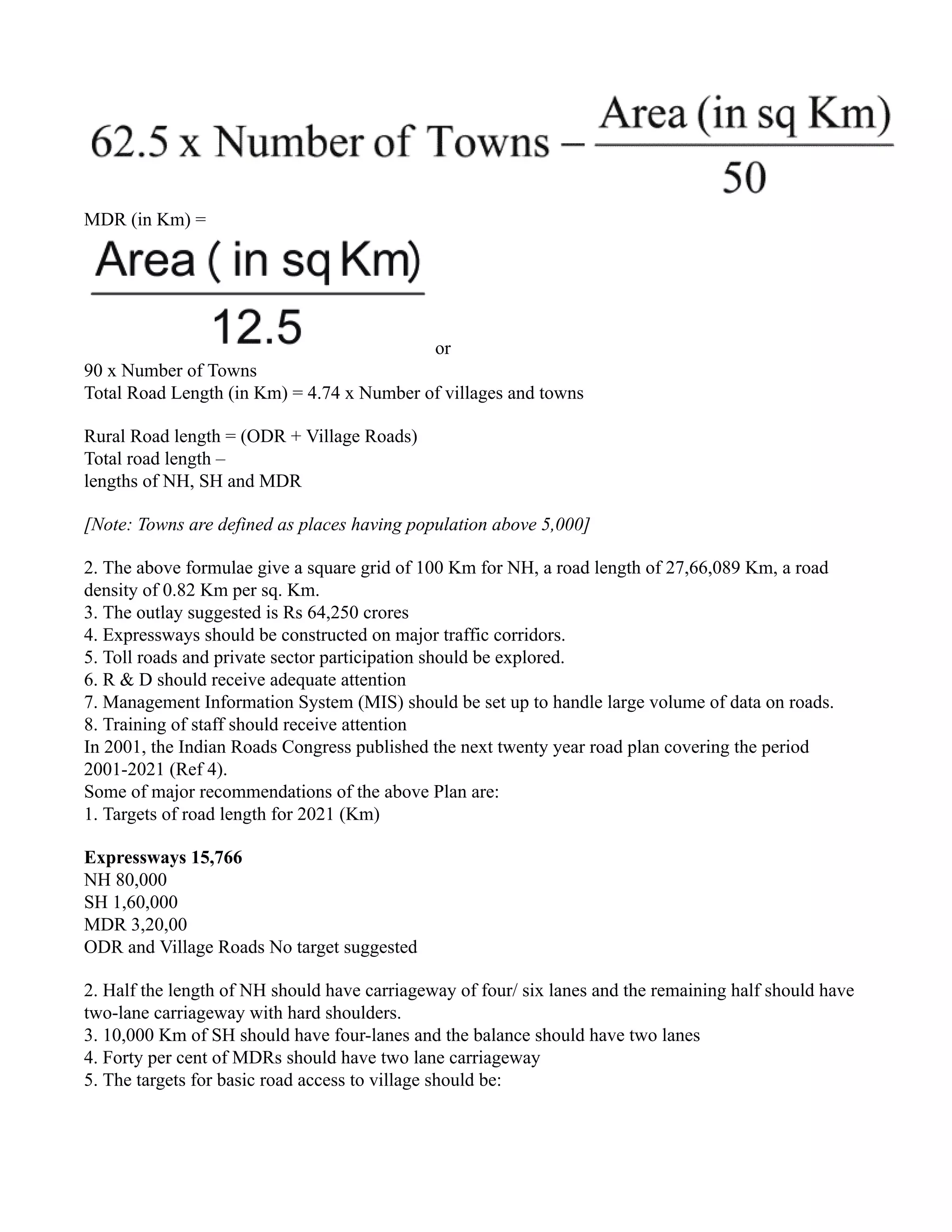 MDR (in Km) =
or
90 x Number of Towns
Total Road Length (in Km) = 4.74 x Number of villages and towns
Rural Road length = (ODR + Village Roads)
Total road length –
lengths of NH, SH and MDR
[Note: Towns are defined as places having population above 5,000]
2. The above formulae give a square grid of 100 Km for NH, a road length of 27,66,089 Km, a road
density of 0.82 Km per sq. Km.
3. The outlay suggested is Rs 64,250 crores
4. Expressways should be constructed on major traffic corridors.
5. Toll roads and private sector participation should be explored.
6. R & D should receive adequate attention
7. Management Information System (MIS) should be set up to handle large volume of data on roads.
8. Training of staff should receive attention
In 2001, the Indian Roads Congress published the next twenty year road plan covering the period
2001-2021 (Ref 4).
Some of major recommendations of the above Plan are:
1. Targets of road length for 2021 (Km)
Expressways 15,766
NH 80,000
SH 1,60,000
MDR 3,20,00
ODR and Village Roads No target suggested
2. Half the length of NH should have carriageway of four/ six lanes and the remaining half should have
two-lane carriageway with hard shoulders.
3. 10,000 Km of SH should have four-lanes and the balance should have two lanes
4. Forty per cent of MDRs should have two lane carriageway
5. The targets for basic road access to village should be:
 