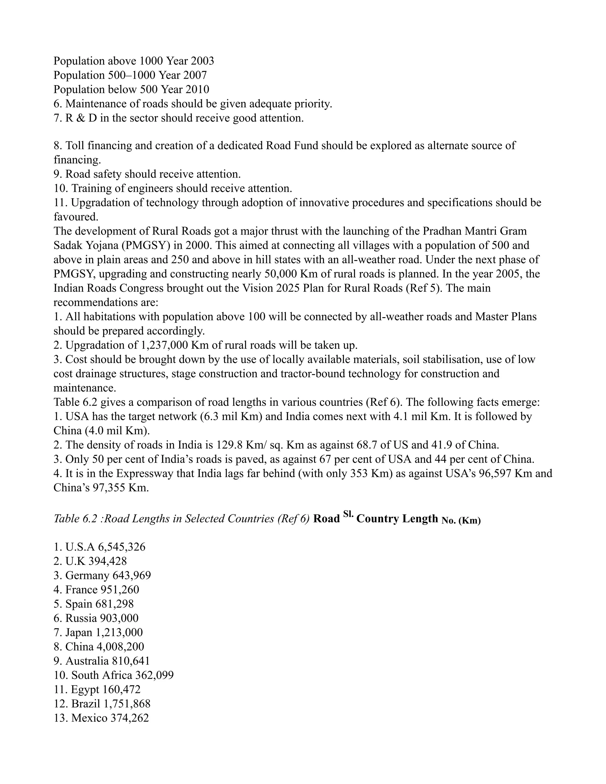 Population above 1000 Year 2003
Population 500–1000 Year 2007
Population below 500 Year 2010
6. Maintenance of roads should be given adequate priority.
7. R & D in the sector should receive good attention.
8. Toll financing and creation of a dedicated Road Fund should be explored as alternate source of
financing.
9. Road safety should receive attention.
10. Training of engineers should receive attention.
11. Upgradation of technology through adoption of innovative procedures and specifications should be
favoured.
The development of Rural Roads got a major thrust with the launching of the Pradhan Mantri Gram
Sadak Yojana (PMGSY) in 2000. This aimed at connecting all villages with a population of 500 and
above in plain areas and 250 and above in hill states with an all-weather road. Under the next phase of
PMGSY, upgrading and constructing nearly 50,000 Km of rural roads is planned. In the year 2005, the
Indian Roads Congress brought out the Vision 2025 Plan for Rural Roads (Ref 5). The main
recommendations are:
1. All habitations with population above 100 will be connected by all-weather roads and Master Plans
should be prepared accordingly.
2. Upgradation of 1,237,000 Km of rural roads will be taken up.
3. Cost should be brought down by the use of locally available materials, soil stabilisation, use of low
cost drainage structures, stage construction and tractor-bound technology for construction and
maintenance.
Table 6.2 gives a comparison of road lengths in various countries (Ref 6). The following facts emerge:
1. USA has the target network (6.3 mil Km) and India comes next with 4.1 mil Km. It is followed by
China (4.0 mil Km).
2. The density of roads in India is 129.8 Km/ sq. Km as against 68.7 of US and 41.9 of China.
3. Only 50 per cent of India’s roads is paved, as against 67 per cent of USA and 44 per cent of China.
4. It is in the Expressway that India lags far behind (with only 353 Km) as against USA’s 96,597 Km and
China’s 97,355 Km.
Table 6.2 :Road Lengths in Selected Countries (Ref 6) Road Sl.
Country Length No. (Km)
1. U.S.A 6,545,326
2. U.K 394,428
3. Germany 643,969
4. France 951,260
5. Spain 681,298
6. Russia 903,000
7. Japan 1,213,000
8. China 4,008,200
9. Australia 810,641
10. South Africa 362,099
11. Egypt 160,472
12. Brazil 1,751,868
13. Mexico 374,262
 