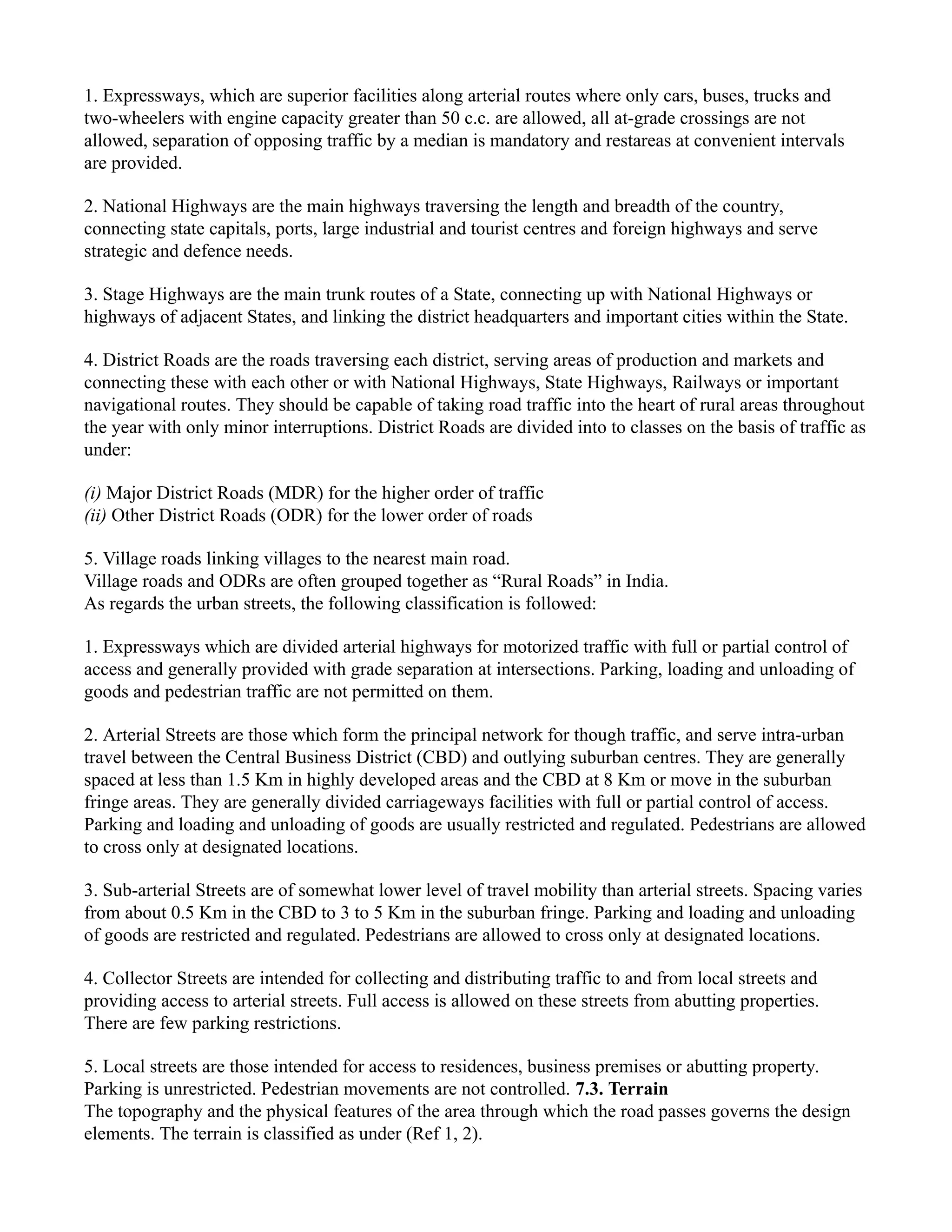 1. Expressways, which are superior facilities along arterial routes where only cars, buses, trucks and
two-wheelers with engine capacity greater than 50 c.c. are allowed, all at-grade crossings are not
allowed, separation of opposing traffic by a median is mandatory and restareas at convenient intervals
are provided.
2. National Highways are the main highways traversing the length and breadth of the country,
connecting state capitals, ports, large industrial and tourist centres and foreign highways and serve
strategic and defence needs.
3. Stage Highways are the main trunk routes of a State, connecting up with National Highways or
highways of adjacent States, and linking the district headquarters and important cities within the State.
4. District Roads are the roads traversing each district, serving areas of production and markets and
connecting these with each other or with National Highways, State Highways, Railways or important
navigational routes. They should be capable of taking road traffic into the heart of rural areas throughout
the year with only minor interruptions. District Roads are divided into to classes on the basis of traffic as
under:
(i) Major District Roads (MDR) for the higher order of traffic
(ii) Other District Roads (ODR) for the lower order of roads
5. Village roads linking villages to the nearest main road.
Village roads and ODRs are often grouped together as “Rural Roads” in India.
As regards the urban streets, the following classification is followed:
1. Expressways which are divided arterial highways for motorized traffic with full or partial control of
access and generally provided with grade separation at intersections. Parking, loading and unloading of
goods and pedestrian traffic are not permitted on them.
2. Arterial Streets are those which form the principal network for though traffic, and serve intra-urban
travel between the Central Business District (CBD) and outlying suburban centres. They are generally
spaced at less than 1.5 Km in highly developed areas and the CBD at 8 Km or move in the suburban
fringe areas. They are generally divided carriageways facilities with full or partial control of access.
Parking and loading and unloading of goods are usually restricted and regulated. Pedestrians are allowed
to cross only at designated locations.
3. Sub-arterial Streets are of somewhat lower level of travel mobility than arterial streets. Spacing varies
from about 0.5 Km in the CBD to 3 to 5 Km in the suburban fringe. Parking and loading and unloading
of goods are restricted and regulated. Pedestrians are allowed to cross only at designated locations.
4. Collector Streets are intended for collecting and distributing traffic to and from local streets and
providing access to arterial streets. Full access is allowed on these streets from abutting properties.
There are few parking restrictions.
5. Local streets are those intended for access to residences, business premises or abutting property.
Parking is unrestricted. Pedestrian movements are not controlled. 7.3. Terrain
The topography and the physical features of the area through which the road passes governs the design
elements. The terrain is classified as under (Ref 1, 2).
 