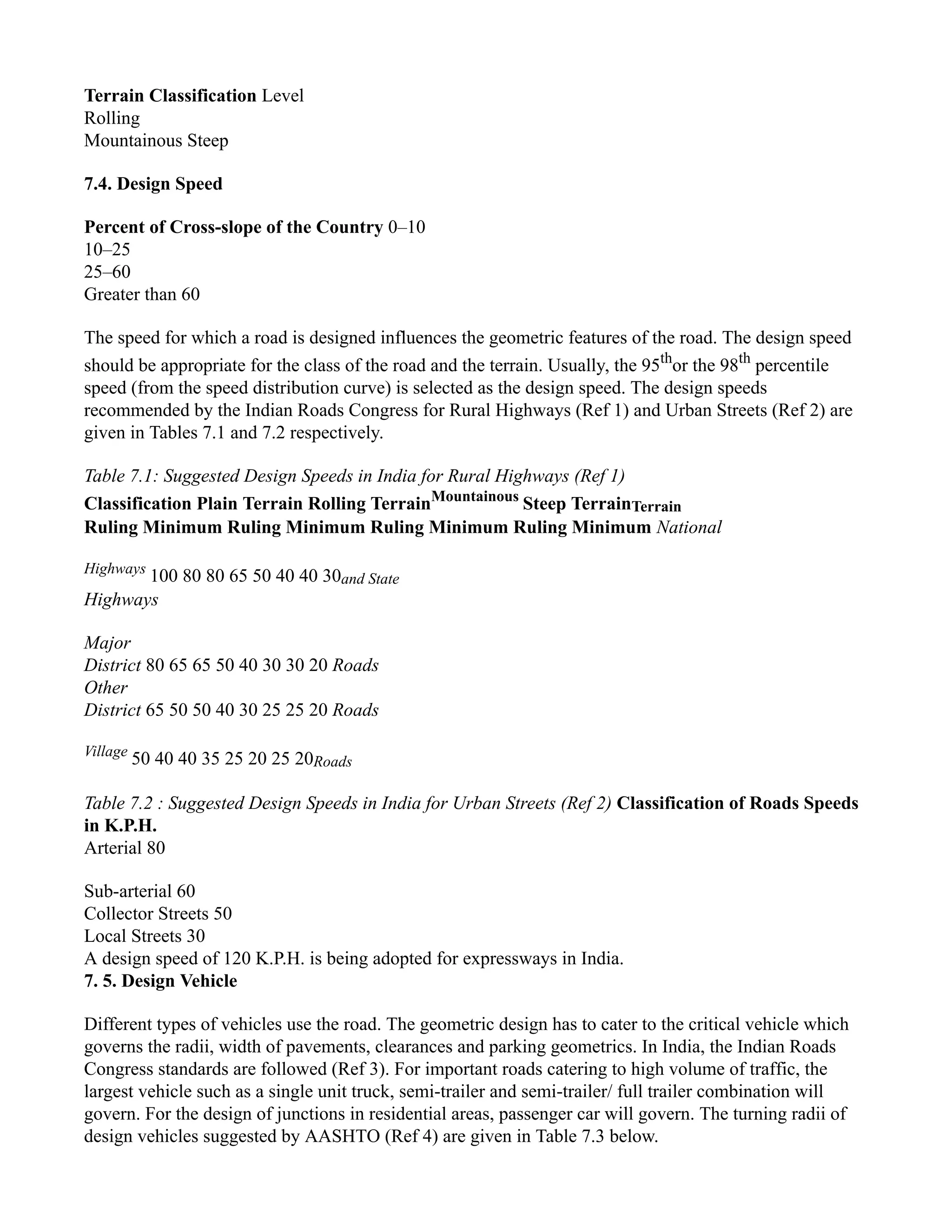 Terrain Classification Level
Rolling
Mountainous Steep
7.4. Design Speed
Percent of Cross-slope of the Country 0–10
10–25
25–60
Greater than 60
The speed for which a road is designed influences the geometric features of the road. The design speed
should be appropriate for the class of the road and the terrain. Usually, the 95th
or the 98th
percentile
speed (from the speed distribution curve) is selected as the design speed. The design speeds
recommended by the Indian Roads Congress for Rural Highways (Ref 1) and Urban Streets (Ref 2) are
given in Tables 7.1 and 7.2 respectively.
Table 7.1: Suggested Design Speeds in India for Rural Highways (Ref 1)
Classification Plain Terrain Rolling TerrainMountainous
Steep TerrainTerrain
Ruling Minimum Ruling Minimum Ruling Minimum Ruling Minimum National
Highways
100 80 80 65 50 40 40 30and State
Highways
Major
District 80 65 65 50 40 30 30 20 Roads
Other
District 65 50 50 40 30 25 25 20 Roads
Village
50 40 40 35 25 20 25 20Roads
Table 7.2 : Suggested Design Speeds in India for Urban Streets (Ref 2) Classification of Roads Speeds
in K.P.H.
Arterial 80
Sub-arterial 60
Collector Streets 50
Local Streets 30
A design speed of 120 K.P.H. is being adopted for expressways in India.
7. 5. Design Vehicle
Different types of vehicles use the road. The geometric design has to cater to the critical vehicle which
governs the radii, width of pavements, clearances and parking geometrics. In India, the Indian Roads
Congress standards are followed (Ref 3). For important roads catering to high volume of traffic, the
largest vehicle such as a single unit truck, semi-trailer and semi-trailer/ full trailer combination will
govern. For the design of junctions in residential areas, passenger car will govern. The turning radii of
design vehicles suggested by AASHTO (Ref 4) are given in Table 7.3 below.
 