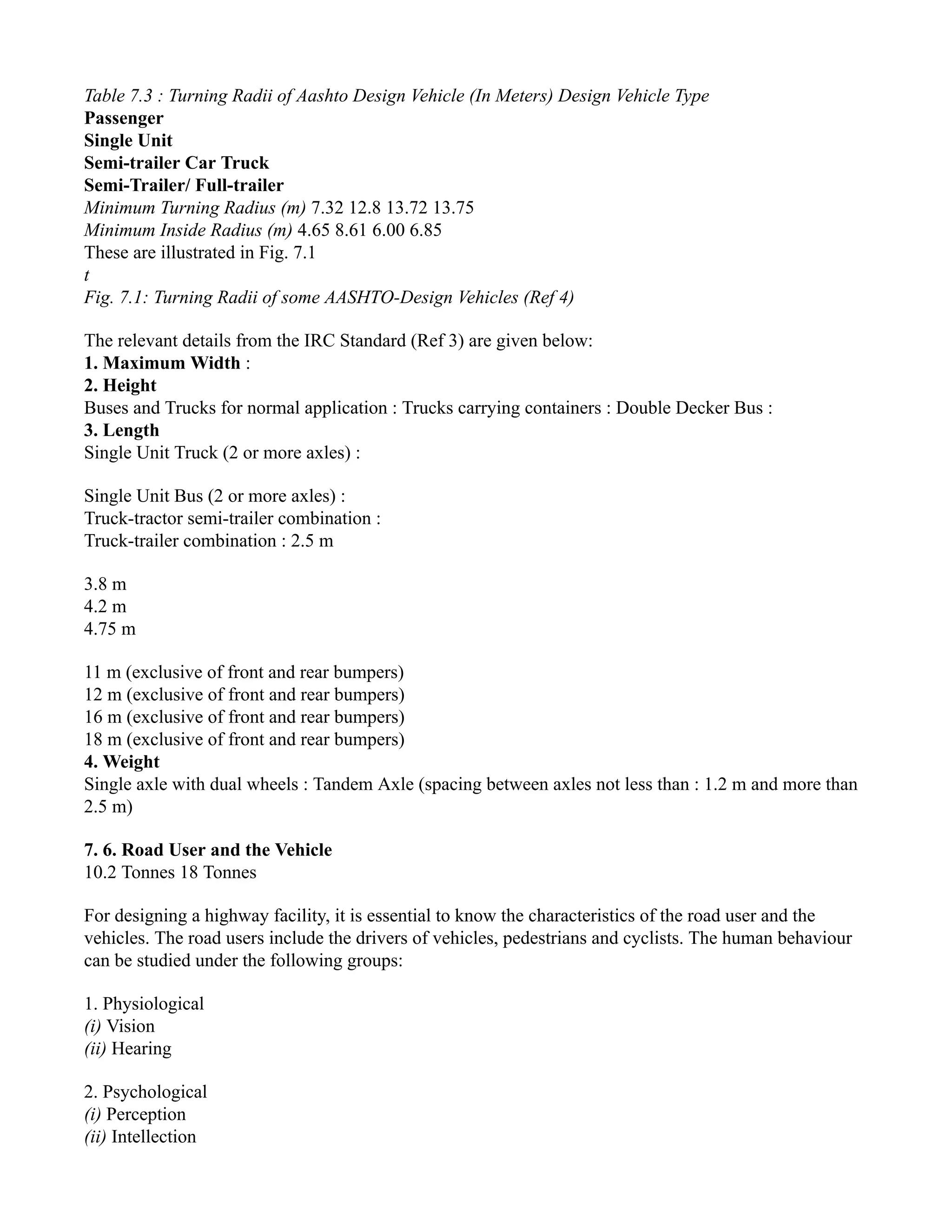Table 7.3 : Turning Radii of Aashto Design Vehicle (In Meters) Design Vehicle Type
Passenger
Single Unit
Semi-trailer Car Truck
Semi-Trailer/ Full-trailer
Minimum Turning Radius (m) 7.32 12.8 13.72 13.75
Minimum Inside Radius (m) 4.65 8.61 6.00 6.85
These are illustrated in Fig. 7.1
t
Fig. 7.1: Turning Radii of some AASHTO-Design Vehicles (Ref 4)
The relevant details from the IRC Standard (Ref 3) are given below:
1. Maximum Width :
2. Height
Buses and Trucks for normal application : Trucks carrying containers : Double Decker Bus :
3. Length
Single Unit Truck (2 or more axles) :
Single Unit Bus (2 or more axles) :
Truck-tractor semi-trailer combination :
Truck-trailer combination : 2.5 m
3.8 m
4.2 m
4.75 m
11 m (exclusive of front and rear bumpers)
12 m (exclusive of front and rear bumpers)
16 m (exclusive of front and rear bumpers)
18 m (exclusive of front and rear bumpers)
4. Weight
Single axle with dual wheels : Tandem Axle (spacing between axles not less than : 1.2 m and more than
2.5 m)
7. 6. Road User and the Vehicle
10.2 Tonnes 18 Tonnes
For designing a highway facility, it is essential to know the characteristics of the road user and the
vehicles. The road users include the drivers of vehicles, pedestrians and cyclists. The human behaviour
can be studied under the following groups:
1. Physiological
(i) Vision
(ii) Hearing
2. Psychological
(i) Perception
(ii) Intellection
 