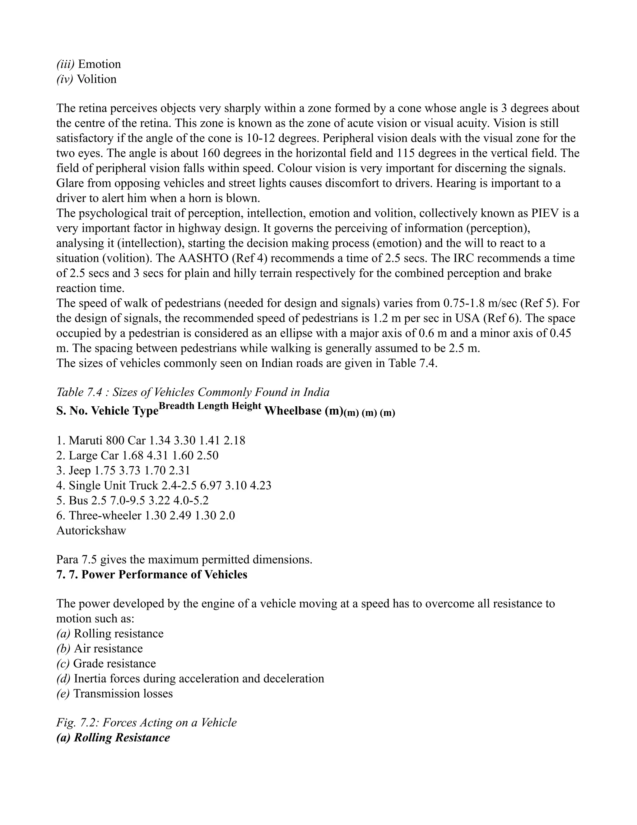 (iii) Emotion
(iv) Volition
The retina perceives objects very sharply within a zone formed by a cone whose angle is 3 degrees about
the centre of the retina. This zone is known as the zone of acute vision or visual acuity. Vision is still
satisfactory if the angle of the cone is 10-12 degrees. Peripheral vision deals with the visual zone for the
two eyes. The angle is about 160 degrees in the horizontal field and 115 degrees in the vertical field. The
field of peripheral vision falls within speed. Colour vision is very important for discerning the signals.
Glare from opposing vehicles and street lights causes discomfort to drivers. Hearing is important to a
driver to alert him when a horn is blown.
The psychological trait of perception, intellection, emotion and volition, collectively known as PIEV is a
very important factor in highway design. It governs the perceiving of information (perception),
analysing it (intellection), starting the decision making process (emotion) and the will to react to a
situation (volition). The AASHTO (Ref 4) recommends a time of 2.5 secs. The IRC recommends a time
of 2.5 secs and 3 secs for plain and hilly terrain respectively for the combined perception and brake
reaction time.
The speed of walk of pedestrians (needed for design and signals) varies from 0.75-1.8 m/sec (Ref 5). For
the design of signals, the recommended speed of pedestrians is 1.2 m per sec in USA (Ref 6). The space
occupied by a pedestrian is considered as an ellipse with a major axis of 0.6 m and a minor axis of 0.45
m. The spacing between pedestrians while walking is generally assumed to be 2.5 m.
The sizes of vehicles commonly seen on Indian roads are given in Table 7.4.
Table 7.4 : Sizes of Vehicles Commonly Found in India
S. No. Vehicle TypeBreadth Length Height
Wheelbase (m)(m) (m) (m)
1. Maruti 800 Car 1.34 3.30 1.41 2.18
2. Large Car 1.68 4.31 1.60 2.50
3. Jeep 1.75 3.73 1.70 2.31
4. Single Unit Truck 2.4-2.5 6.97 3.10 4.23
5. Bus 2.5 7.0-9.5 3.22 4.0-5.2
6. Three-wheeler 1.30 2.49 1.30 2.0
Autorickshaw
Para 7.5 gives the maximum permitted dimensions.
7. 7. Power Performance of Vehicles
The power developed by the engine of a vehicle moving at a speed has to overcome all resistance to
motion such as:
(a) Rolling resistance
(b) Air resistance
(c) Grade resistance
(d) Inertia forces during acceleration and deceleration
(e) Transmission losses
Fig. 7.2: Forces Acting on a Vehicle
(a) Rolling Resistance
 