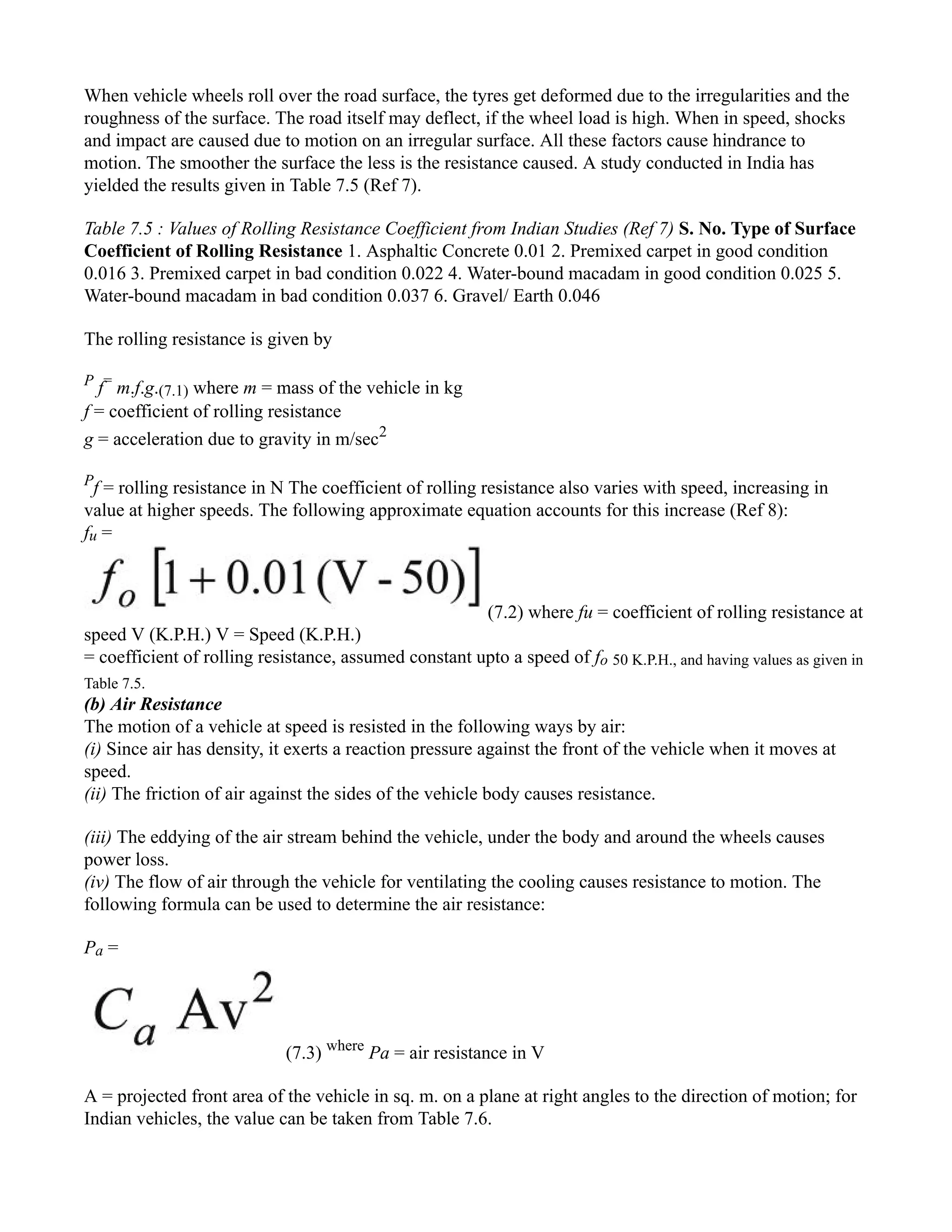When vehicle wheels roll over the road surface, the tyres get deformed due to the irregularities and the
roughness of the surface. The road itself may deflect, if the wheel load is high. When in speed, shocks
and impact are caused due to motion on an irregular surface. All these factors cause hindrance to
motion. The smoother the surface the less is the resistance caused. A study conducted in India has
yielded the results given in Table 7.5 (Ref 7).
Table 7.5 : Values of Rolling Resistance Coefficient from Indian Studies (Ref 7) S. No. Type of Surface
Coefficient of Rolling Resistance 1. Asphaltic Concrete 0.01 2. Premixed carpet in good condition
0.016 3. Premixed carpet in bad condition 0.022 4. Water-bound macadam in good condition 0.025 5.
Water-bound macadam in bad condition 0.037 6. Gravel/ Earth 0.046
The rolling resistance is given by
P
f=
m.f.g.(7.1) where m = mass of the vehicle in kg
f = coefficient of rolling resistance
g = acceleration due to gravity in m/sec2
P
f = rolling resistance in N The coefficient of rolling resistance also varies with speed, increasing in
value at higher speeds. The following approximate equation accounts for this increase (Ref 8):
fu =
(7.2) where fu = coefficient of rolling resistance at
speed V (K.P.H.) V = Speed (K.P.H.)
= coefficient of rolling resistance, assumed constant upto a speed of fo 50 K.P.H., and having values as given in
Table 7.5.
(b) Air Resistance
The motion of a vehicle at speed is resisted in the following ways by air:
(i) Since air has density, it exerts a reaction pressure against the front of the vehicle when it moves at
speed.
(ii) The friction of air against the sides of the vehicle body causes resistance.
(iii) The eddying of the air stream behind the vehicle, under the body and around the wheels causes
power loss.
(iv) The flow of air through the vehicle for ventilating the cooling causes resistance to motion. The
following formula can be used to determine the air resistance:
Pa =
(7.3) where
Pa = air resistance in V
A = projected front area of the vehicle in sq. m. on a plane at right angles to the direction of motion; for
Indian vehicles, the value can be taken from Table 7.6.
 