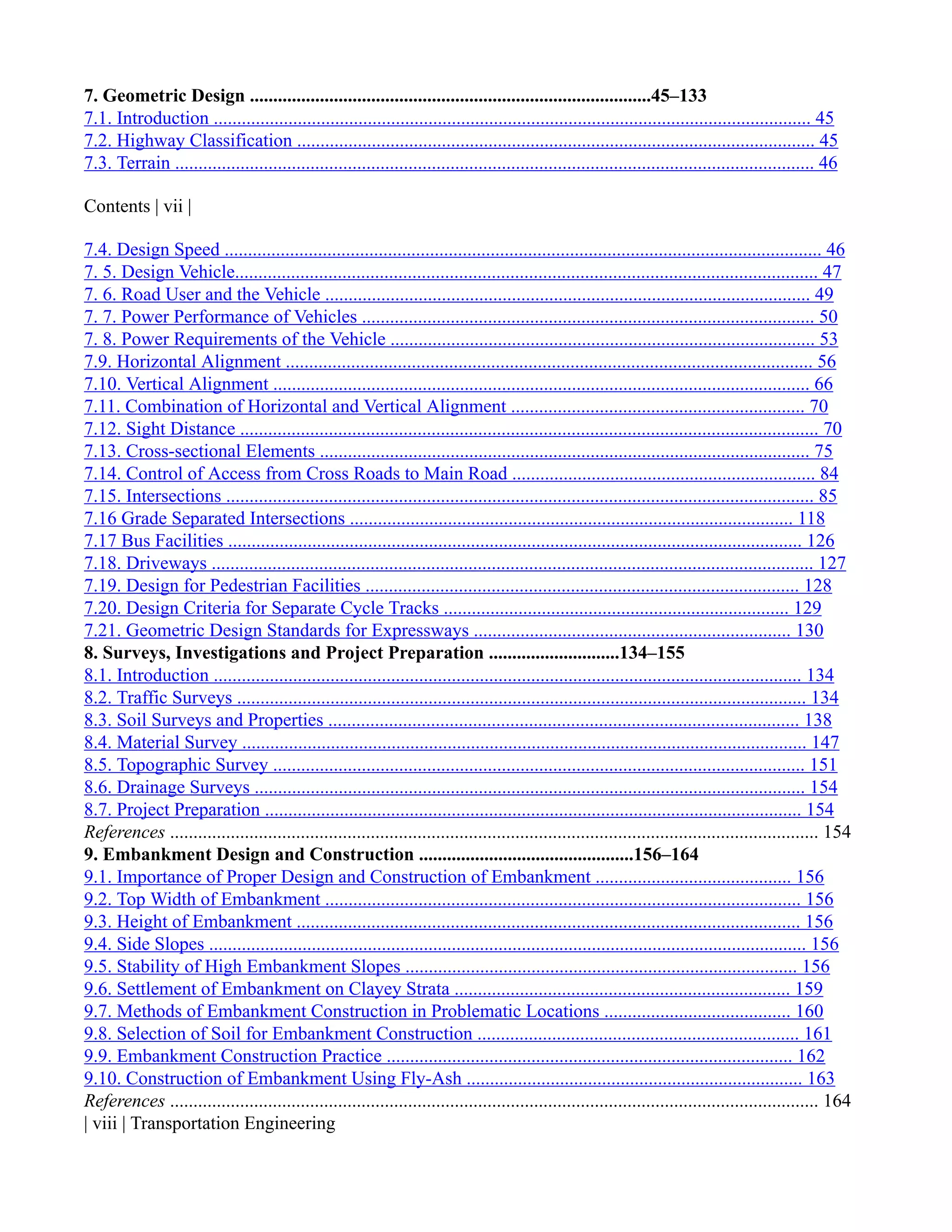 7. Geometric Design ......................................................................................45–133
7.1. Introduction ................................................................................................................................ 45
7.2. Highway Classification ............................................................................................................... 45
7.3. Terrain ......................................................................................................................................... 46
Contents | vii |
7.4. Design Speed ................................................................................................................................ 46
7. 5. Design Vehicle............................................................................................................................. 47
7. 6. Road User and the Vehicle ........................................................................................................ 49
7. 7. Power Performance of Vehicles ................................................................................................. 50
7. 8. Power Requirements of the Vehicle ........................................................................................... 53
7.9. Horizontal Alignment ................................................................................................................. 56
7.10. Vertical Alignment ................................................................................................................... 66
7.11. Combination of Horizontal and Vertical Alignment ............................................................... 70
7.12. Sight Distance ............................................................................................................................ 70
7.13. Cross-sectional Elements ......................................................................................................... 75
7.14. Control of Access from Cross Roads to Main Road ................................................................. 84
7.15. Intersections .............................................................................................................................. 85
7.16 Grade Separated Intersections ............................................................................................... 118
7.17 Bus Facilities ........................................................................................................................... 126
7.18. Driveways ................................................................................................................................. 127
7.19. Design for Pedestrian Facilities ............................................................................................. 128
7.20. Design Criteria for Separate Cycle Tracks .......................................................................... 129
7.21. Geometric Design Standards for Expressways .................................................................... 130
8. Surveys, Investigations and Project Preparation ............................134–155
8.1. Introduction .............................................................................................................................. 134
8.2. Traffic Surveys .......................................................................................................................... 134
8.3. Soil Surveys and Properties ..................................................................................................... 138
8.4. Material Survey ......................................................................................................................... 147
8.5. Topographic Survey .................................................................................................................. 151
8.6. Drainage Surveys ...................................................................................................................... 154
8.7. Project Preparation ................................................................................................................... 154
References ........................................................................................................................................... 154
9. Embankment Design and Construction ..............................................156–164
9.1. Importance of Proper Design and Construction of Embankment .......................................... 156
9.2. Top Width of Embankment ...................................................................................................... 156
9.3. Height of Embankment ............................................................................................................ 156
9.4. Side Slopes ................................................................................................................................ 156
9.5. Stability of High Embankment Slopes .................................................................................... 156
9.6. Settlement of Embankment on Clayey Strata ........................................................................ 159
9.7. Methods of Embankment Construction in Problematic Locations ........................................ 160
9.8. Selection of Soil for Embankment Construction ..................................................................... 161
9.9. Embankment Construction Practice ....................................................................................... 162
9.10. Construction of Embankment Using Fly-Ash ........................................................................ 163
References ........................................................................................................................................... 164
| viii | Transportation Engineering
 