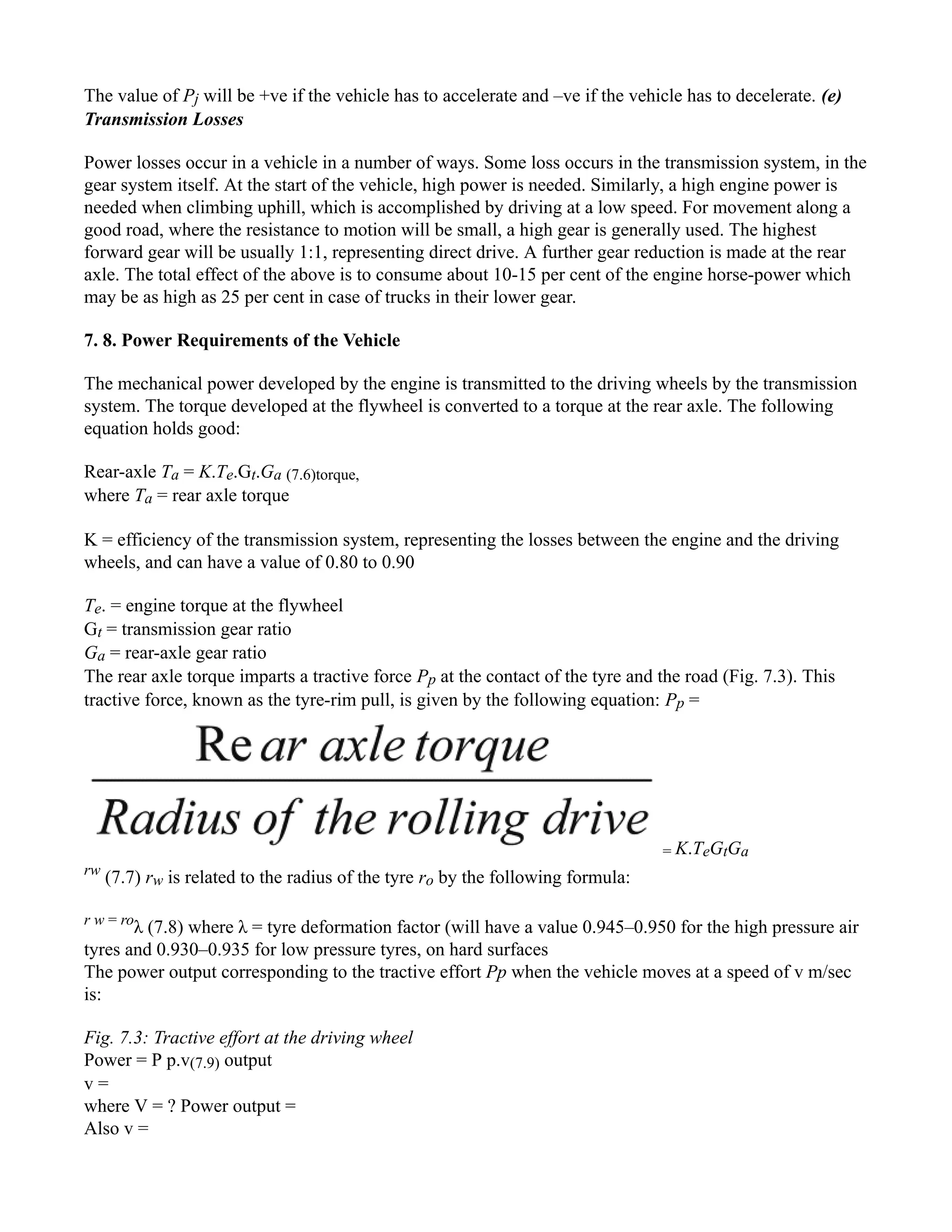 The value of Pj will be +ve if the vehicle has to accelerate and –ve if the vehicle has to decelerate. (e)
Transmission Losses
Power losses occur in a vehicle in a number of ways. Some loss occurs in the transmission system, in the
gear system itself. At the start of the vehicle, high power is needed. Similarly, a high engine power is
needed when climbing uphill, which is accomplished by driving at a low speed. For movement along a
good road, where the resistance to motion will be small, a high gear is generally used. The highest
forward gear will be usually 1:1, representing direct drive. A further gear reduction is made at the rear
axle. The total effect of the above is to consume about 10-15 per cent of the engine horse-power which
may be as high as 25 per cent in case of trucks in their lower gear.
7. 8. Power Requirements of the Vehicle
The mechanical power developed by the engine is transmitted to the driving wheels by the transmission
system. The torque developed at the flywheel is converted to a torque at the rear axle. The following
equation holds good:
Rear-axle Ta = K.Te.Gt.Ga (7.6)torque,
where Ta = rear axle torque
K = efficiency of the transmission system, representing the losses between the engine and the driving
wheels, and can have a value of 0.80 to 0.90
Te. = engine torque at the flywheel
Gt = transmission gear ratio
Ga = rear-axle gear ratio
The rear axle torque imparts a tractive force Pp at the contact of the tyre and the road (Fig. 7.3). This
tractive force, known as the tyre-rim pull, is given by the following equation: Pp =
= K.TeGtGa
rw
(7.7) rw is related to the radius of the tyre ro by the following formula:
r w = ro
λ (7.8) where λ = tyre deformation factor (will have a value 0.945–0.950 for the high pressure air
tyres and 0.930–0.935 for low pressure tyres, on hard surfaces
The power output corresponding to the tractive effort Pp when the vehicle moves at a speed of v m/sec
is:
Fig. 7.3: Tractive effort at the driving wheel
Power = P p.v(7.9) output
v =
where V = ? Power output =
Also v =
 
