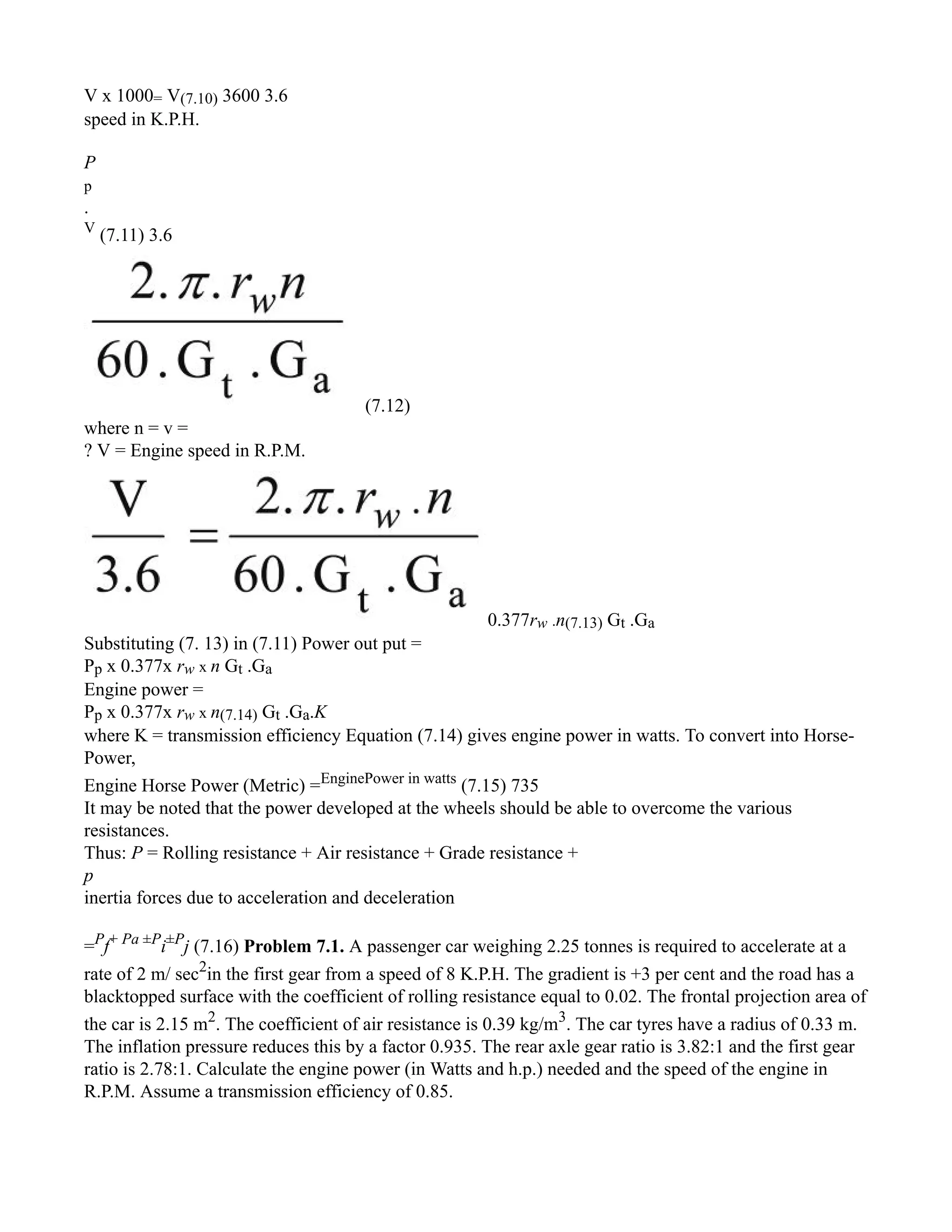 V x 1000= V(7.10) 3600 3.6
speed in K.P.H.
P
p
.
V
(7.11) 3.6
(7.12)
where n = v =
? V = Engine speed in R.P.M.
0.377rw .n(7.13) Gt .Ga
Substituting (7. 13) in (7.11) Power out put =
Pp x 0.377x rw x n Gt .Ga
Engine power =
Pp x 0.377x rw x n(7.14) Gt .Ga.K
where K = transmission efficiency Equation (7.14) gives engine power in watts. To convert into Horse-
Power,
Engine Horse Power (Metric) =EnginePower in watts
(7.15) 735
It may be noted that the power developed at the wheels should be able to overcome the various
resistances.
Thus: P = Rolling resistance + Air resistance + Grade resistance +
p
inertia forces due to acceleration and deceleration
=P
f+ Pa ±P
i±P
j (7.16) Problem 7.1. A passenger car weighing 2.25 tonnes is required to accelerate at a
rate of 2 m/ sec2
in the first gear from a speed of 8 K.P.H. The gradient is +3 per cent and the road has a
blacktopped surface with the coefficient of rolling resistance equal to 0.02. The frontal projection area of
the car is 2.15 m2
. The coefficient of air resistance is 0.39 kg/m3
. The car tyres have a radius of 0.33 m.
The inflation pressure reduces this by a factor 0.935. The rear axle gear ratio is 3.82:1 and the first gear
ratio is 2.78:1. Calculate the engine power (in Watts and h.p.) needed and the speed of the engine in
R.P.M. Assume a transmission efficiency of 0.85.
 