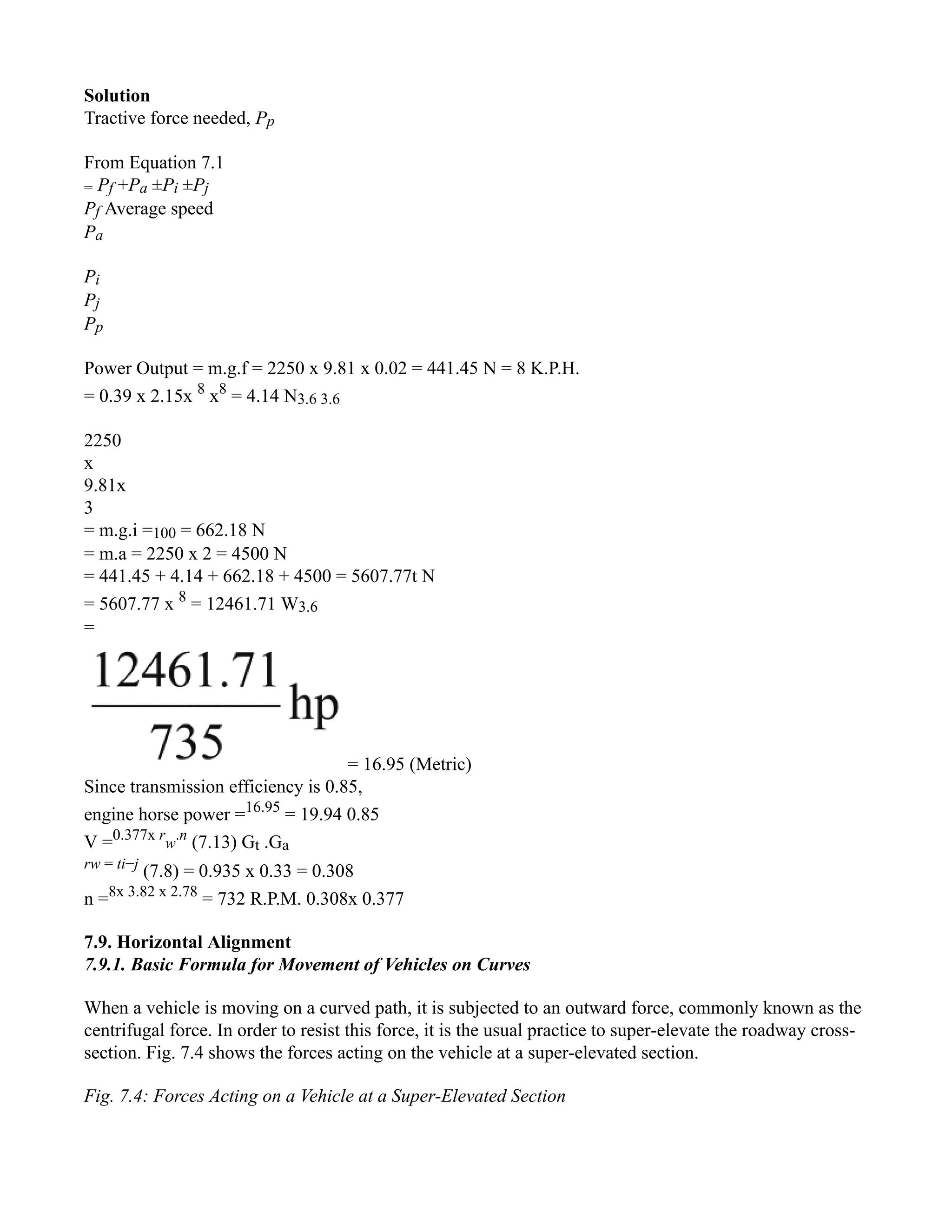 Solution
Tractive force needed, Pp
From Equation 7.1
= Pf +Pa ±Pi ±Pj
Pf Average speed
Pa
Pi
Pj
Pp
Power Output = m.g.f = 2250 x 9.81 x 0.02 = 441.45 N = 8 K.P.H.
= 0.39 x 2.15x 8
x8
= 4.14 N3.6 3.6
2250
x
9.81x
3
= m.g.i =100 = 662.18 N
= m.a = 2250 x 2 = 4500 N
= 441.45 + 4.14 + 662.18 + 4500 = 5607.77t N
= 5607.77 x 8
= 12461.71 W3.6
=
= 16.95 (Metric)
Since transmission efficiency is 0.85,
engine horse power =16.95
= 19.94 0.85
V =0.377x r
w
.n
(7.13) Gt .Ga
rw = ti−j
(7.8) = 0.935 x 0.33 = 0.308
n =8x 3.82 x 2.78
= 732 R.P.M. 0.308x 0.377
7.9. Horizontal Alignment
7.9.1. Basic Formula for Movement of Vehicles on Curves
When a vehicle is moving on a curved path, it is subjected to an outward force, commonly known as the
centrifugal force. In order to resist this force, it is the usual practice to super-elevate the roadway cross-
section. Fig. 7.4 shows the forces acting on the vehicle at a super-elevated section.
Fig. 7.4: Forces Acting on a Vehicle at a Super-Elevated Section
 