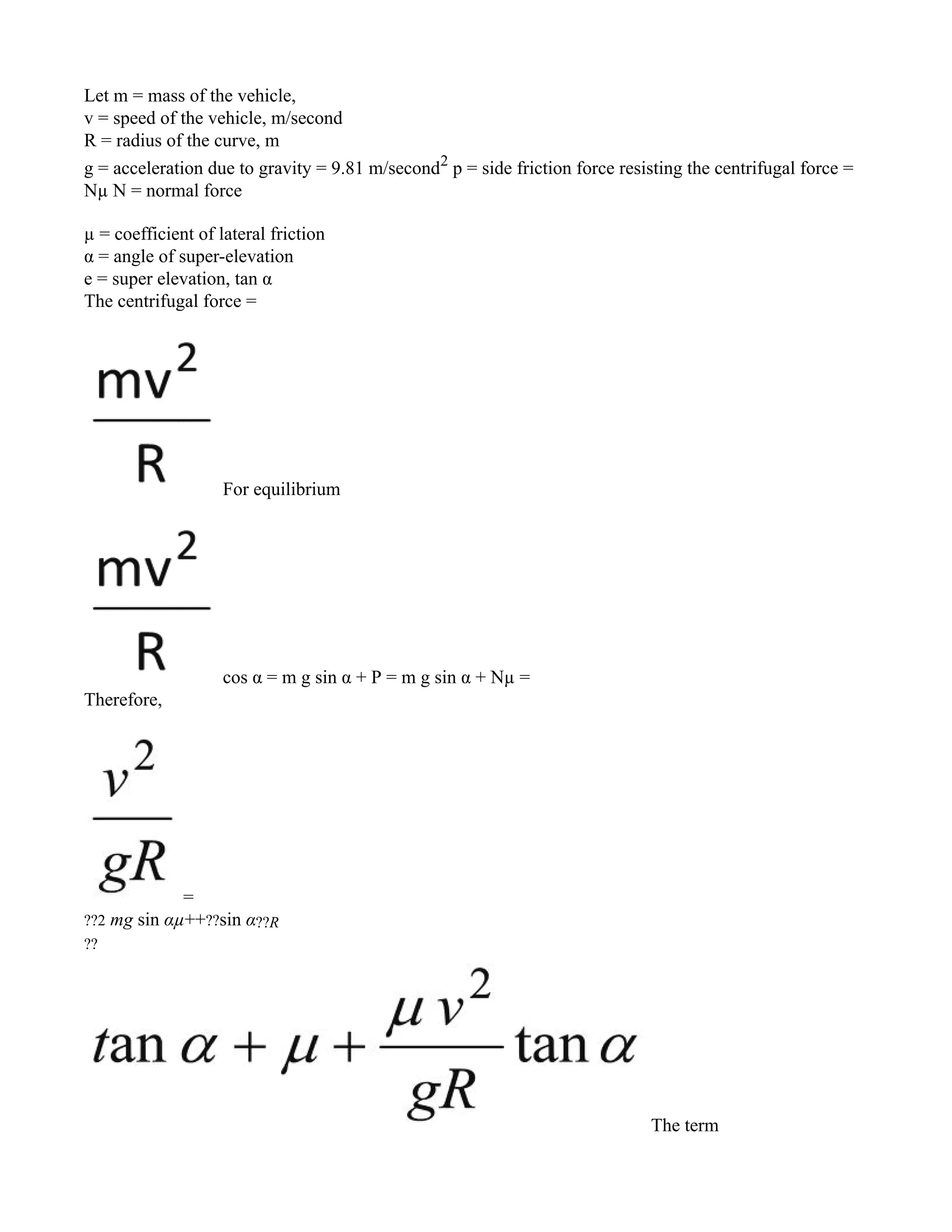 Let m = mass of the vehicle,
v = speed of the vehicle, m/second
R = radius of the curve, m
g = acceleration due to gravity = 9.81 m/second2
p = side friction force resisting the centrifugal force =
Nµ N = normal force
µ = coefficient of lateral friction
α = angle of super-elevation
e = super elevation, tan α
The centrifugal force =
For equilibrium
cos α = m g sin α + P = m g sin α + Nµ =
Therefore,
=
??2 mg sin αµ++??sin α??R
??
The term
 