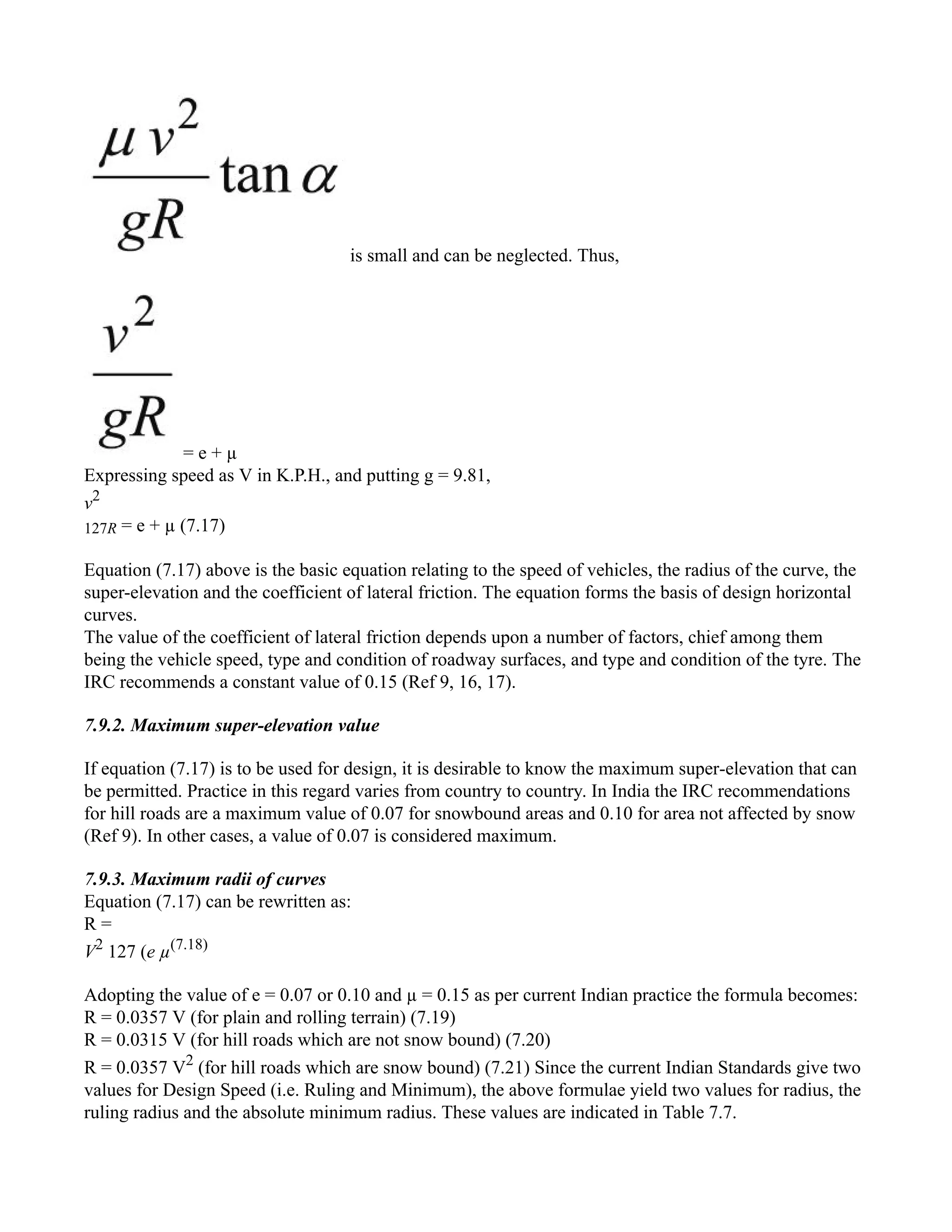 is small and can be neglected. Thus,
= e + µ
Expressing speed as V in K.P.H., and putting g = 9.81,
v2
127R = e + µ (7.17)
Equation (7.17) above is the basic equation relating to the speed of vehicles, the radius of the curve, the
super-elevation and the coefficient of lateral friction. The equation forms the basis of design horizontal
curves.
The value of the coefficient of lateral friction depends upon a number of factors, chief among them
being the vehicle speed, type and condition of roadway surfaces, and type and condition of the tyre. The
IRC recommends a constant value of 0.15 (Ref 9, 16, 17).
7.9.2. Maximum super-elevation value
If equation (7.17) is to be used for design, it is desirable to know the maximum super-elevation that can
be permitted. Practice in this regard varies from country to country. In India the IRC recommendations
for hill roads are a maximum value of 0.07 for snowbound areas and 0.10 for area not affected by snow
(Ref 9). In other cases, a value of 0.07 is considered maximum.
7.9.3. Maximum radii of curves
Equation (7.17) can be rewritten as:
R =
V2
127 (e µ(7.18)
Adopting the value of e = 0.07 or 0.10 and µ = 0.15 as per current Indian practice the formula becomes:
R = 0.0357 V (for plain and rolling terrain) (7.19)
R = 0.0315 V (for hill roads which are not snow bound) (7.20)
R = 0.0357 V2
(for hill roads which are snow bound) (7.21) Since the current Indian Standards give two
values for Design Speed (i.e. Ruling and Minimum), the above formulae yield two values for radius, the
ruling radius and the absolute minimum radius. These values are indicated in Table 7.7.
 