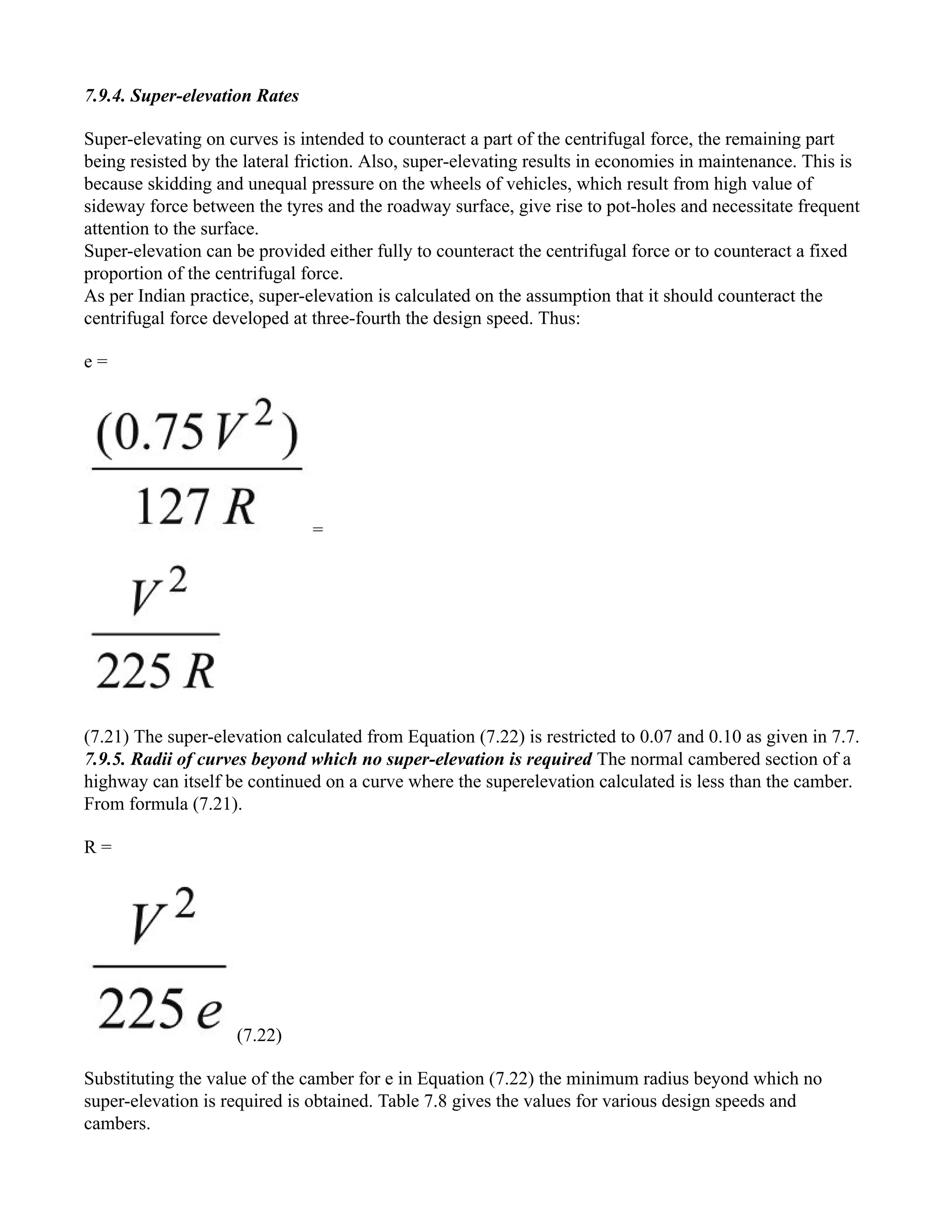 7.9.4. Super-elevation Rates
Super-elevating on curves is intended to counteract a part of the centrifugal force, the remaining part
being resisted by the lateral friction. Also, super-elevating results in economies in maintenance. This is
because skidding and unequal pressure on the wheels of vehicles, which result from high value of
sideway force between the tyres and the roadway surface, give rise to pot-holes and necessitate frequent
attention to the surface.
Super-elevation can be provided either fully to counteract the centrifugal force or to counteract a fixed
proportion of the centrifugal force.
As per Indian practice, super-elevation is calculated on the assumption that it should counteract the
centrifugal force developed at three-fourth the design speed. Thus:
e =
=
(7.21) The super-elevation calculated from Equation (7.22) is restricted to 0.07 and 0.10 as given in 7.7.
7.9.5. Radii of curves beyond which no super-elevation is required The normal cambered section of a
highway can itself be continued on a curve where the superelevation calculated is less than the camber.
From formula (7.21).
R =
(7.22)
Substituting the value of the camber for e in Equation (7.22) the minimum radius beyond which no
super-elevation is required is obtained. Table 7.8 gives the values for various design speeds and
cambers.
 