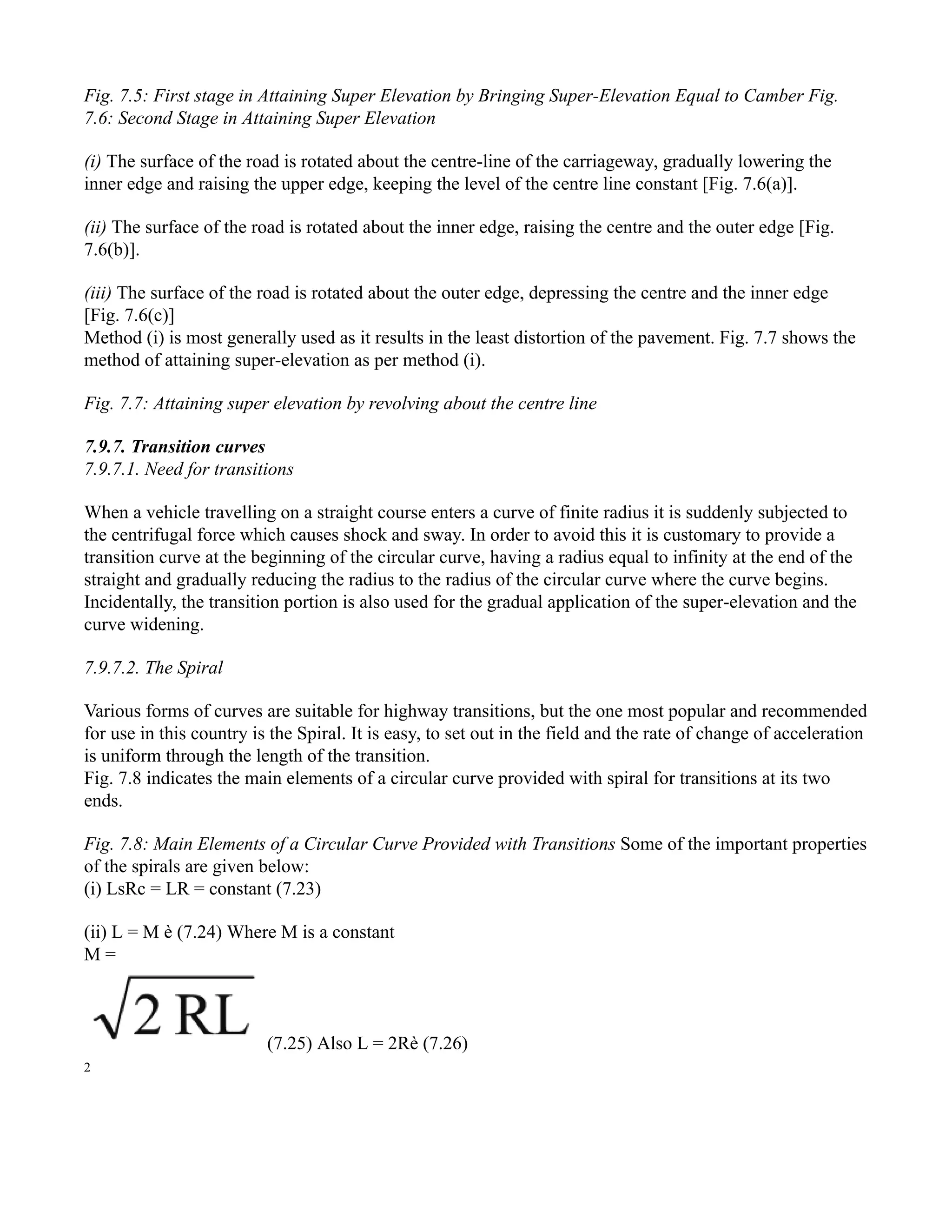 Fig. 7.5: First stage in Attaining Super Elevation by Bringing Super-Elevation Equal to Camber Fig.
7.6: Second Stage in Attaining Super Elevation
(i) The surface of the road is rotated about the centre-line of the carriageway, gradually lowering the
inner edge and raising the upper edge, keeping the level of the centre line constant [Fig. 7.6(a)].
(ii) The surface of the road is rotated about the inner edge, raising the centre and the outer edge [Fig.
7.6(b)].
(iii) The surface of the road is rotated about the outer edge, depressing the centre and the inner edge
[Fig. 7.6(c)]
Method (i) is most generally used as it results in the least distortion of the pavement. Fig. 7.7 shows the
method of attaining super-elevation as per method (i).
Fig. 7.7: Attaining super elevation by revolving about the centre line
7.9.7. Transition curves
7.9.7.1. Need for transitions
When a vehicle travelling on a straight course enters a curve of finite radius it is suddenly subjected to
the centrifugal force which causes shock and sway. In order to avoid this it is customary to provide a
transition curve at the beginning of the circular curve, having a radius equal to infinity at the end of the
straight and gradually reducing the radius to the radius of the circular curve where the curve begins.
Incidentally, the transition portion is also used for the gradual application of the super-elevation and the
curve widening.
7.9.7.2. The Spiral
Various forms of curves are suitable for highway transitions, but the one most popular and recommended
for use in this country is the Spiral. It is easy, to set out in the field and the rate of change of acceleration
is uniform through the length of the transition.
Fig. 7.8 indicates the main elements of a circular curve provided with spiral for transitions at its two
ends.
Fig. 7.8: Main Elements of a Circular Curve Provided with Transitions Some of the important properties
of the spirals are given below:
(i) LsRc = LR = constant (7.23)
(ii) L = M è (7.24) Where M is a constant
M =
(7.25) Also L = 2Rè (7.26)
2
 