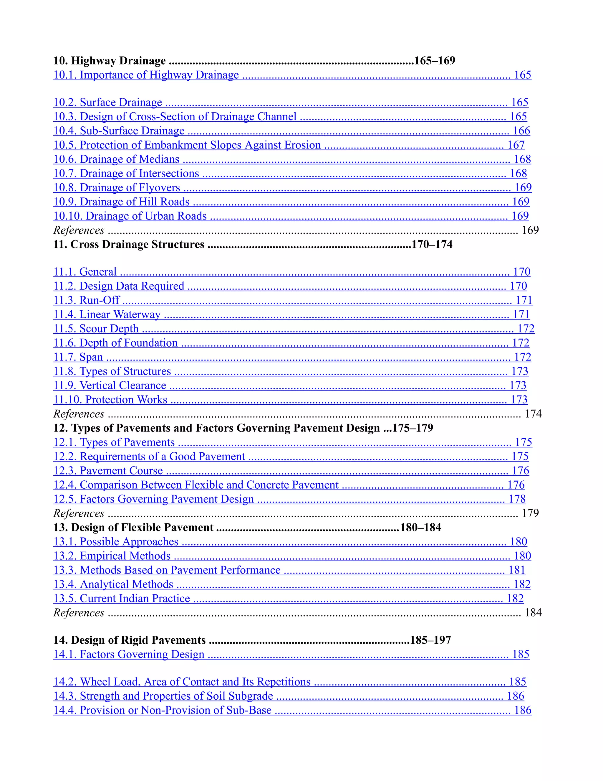 10. Highway Drainage ...................................................................................165–169
10.1. Importance of Highway Drainage ........................................................................................... 165
10.2. Surface Drainage .................................................................................................................... 165
10.3. Design of Cross-Section of Drainage Channel ...................................................................... 165
10.4. Sub-Surface Drainage ............................................................................................................. 166
10.5. Protection of Embankment Slopes Against Erosion ............................................................. 167
10.6. Drainage of Medians ............................................................................................................... 168
10.7. Drainage of Intersections ....................................................................................................... 168
10.8. Drainage of Flyovers ............................................................................................................... 169
10.9. Drainage of Hill Roads ........................................................................................................... 169
10.10. Drainage of Urban Roads ..................................................................................................... 169
References ........................................................................................................................................... 169
11. Cross Drainage Structures .....................................................................170–174
11.1. General .................................................................................................................................... 170
11.2. Design Data Required ............................................................................................................ 170
11.3. Run-Off .................................................................................................................................... 171
11.4. Linear Waterway ..................................................................................................................... 171
11.5. Scour Depth .............................................................................................................................. 172
11.6. Depth of Foundation ............................................................................................................... 172
11.7. Span ......................................................................................................................................... 172
11.8. Types of Structures ................................................................................................................. 173
11.9. Vertical Clearance .................................................................................................................. 173
11.10. Protection Works .................................................................................................................. 173
References ............................................................................................................................................ 174
12. Types of Pavements and Factors Governing Pavement Design ...175–179
12.1. Types of Pavements ................................................................................................................. 175
12.2. Requirements of a Good Pavement ........................................................................................ 175
12.3. Pavement Course .................................................................................................................... 176
12.4. Comparison Between Flexible and Concrete Pavement ....................................................... 176
12.5. Factors Governing Pavement Design .................................................................................... 178
References ........................................................................................................................................... 179
13. Design of Flexible Pavement ..............................................................180–184
13.1. Possible Approaches .............................................................................................................. 180
13.2. Empirical Methods .................................................................................................................. 180
13.3. Methods Based on Pavement Performance ........................................................................... 181
13.4. Analytical Methods ................................................................................................................. 182
13.5. Current Indian Practice ......................................................................................................... 182
References ............................................................................................................................................ 184
14. Design of Rigid Pavements ....................................................................185–197
14.1. Factors Governing Design ...................................................................................................... 185
14.2. Wheel Load, Area of Contact and Its Repetitions ................................................................. 185
14.3. Strength and Properties of Soil Subgrade ............................................................................. 186
14.4. Provision or Non-Provision of Sub-Base ................................................................................ 186
 