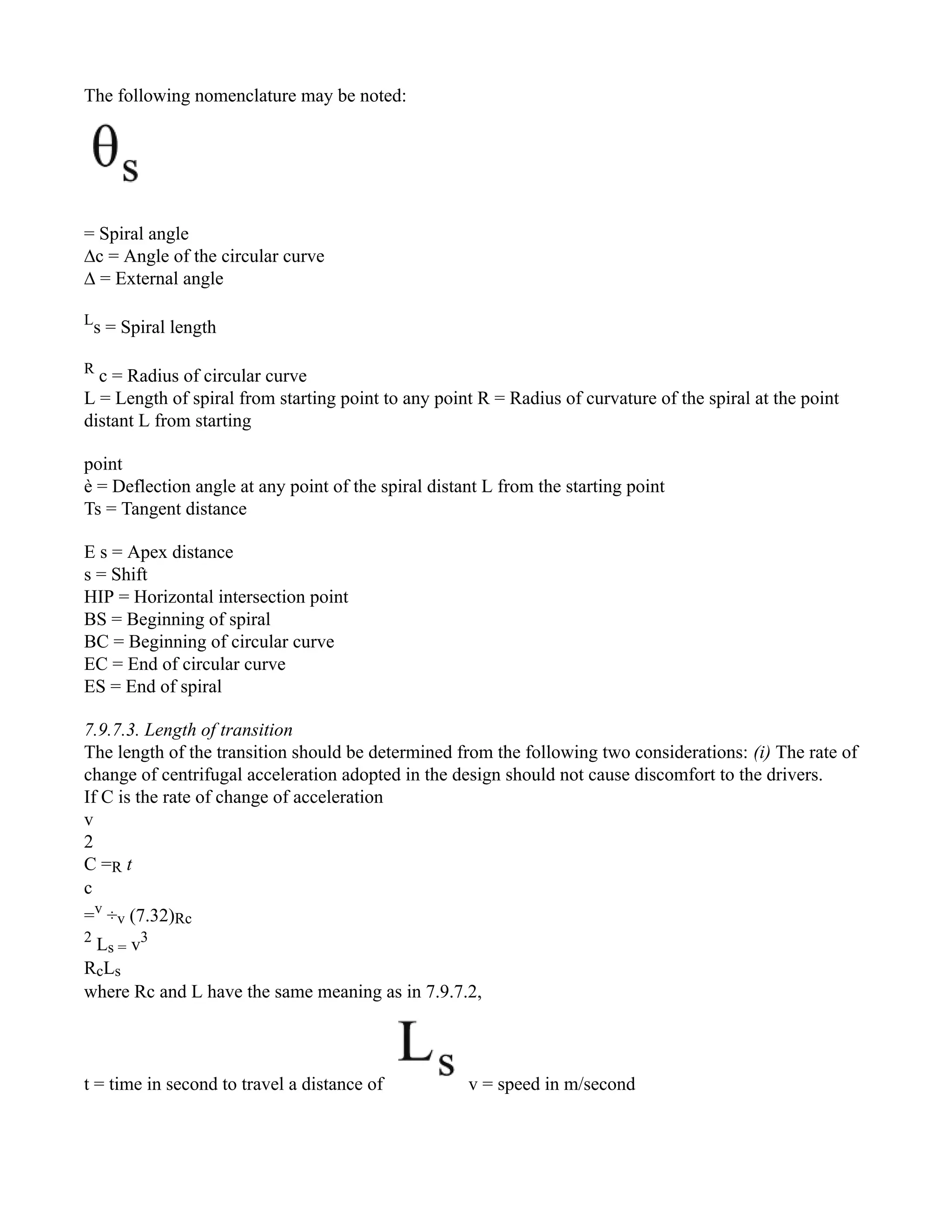The following nomenclature may be noted:
= Spiral angle
∆c = Angle of the circular curve
∆ = External angle
L
s = Spiral length
R
c = Radius of circular curve
L = Length of spiral from starting point to any point R = Radius of curvature of the spiral at the point
distant L from starting
point
è = Deflection angle at any point of the spiral distant L from the starting point
Ts = Tangent distance
E s = Apex distance
s = Shift
HIP = Horizontal intersection point
BS = Beginning of spiral
BC = Beginning of circular curve
EC = End of circular curve
ES = End of spiral
7.9.7.3. Length of transition
The length of the transition should be determined from the following two considerations: (i) The rate of
change of centrifugal acceleration adopted in the design should not cause discomfort to the drivers.
If C is the rate of change of acceleration
v
2
C =R t
c
=v
÷v (7.32)Rc
2
Ls = v3
RcLs
where Rc and L have the same meaning as in 7.9.7.2,
t = time in second to travel a distance of v = speed in m/second
 