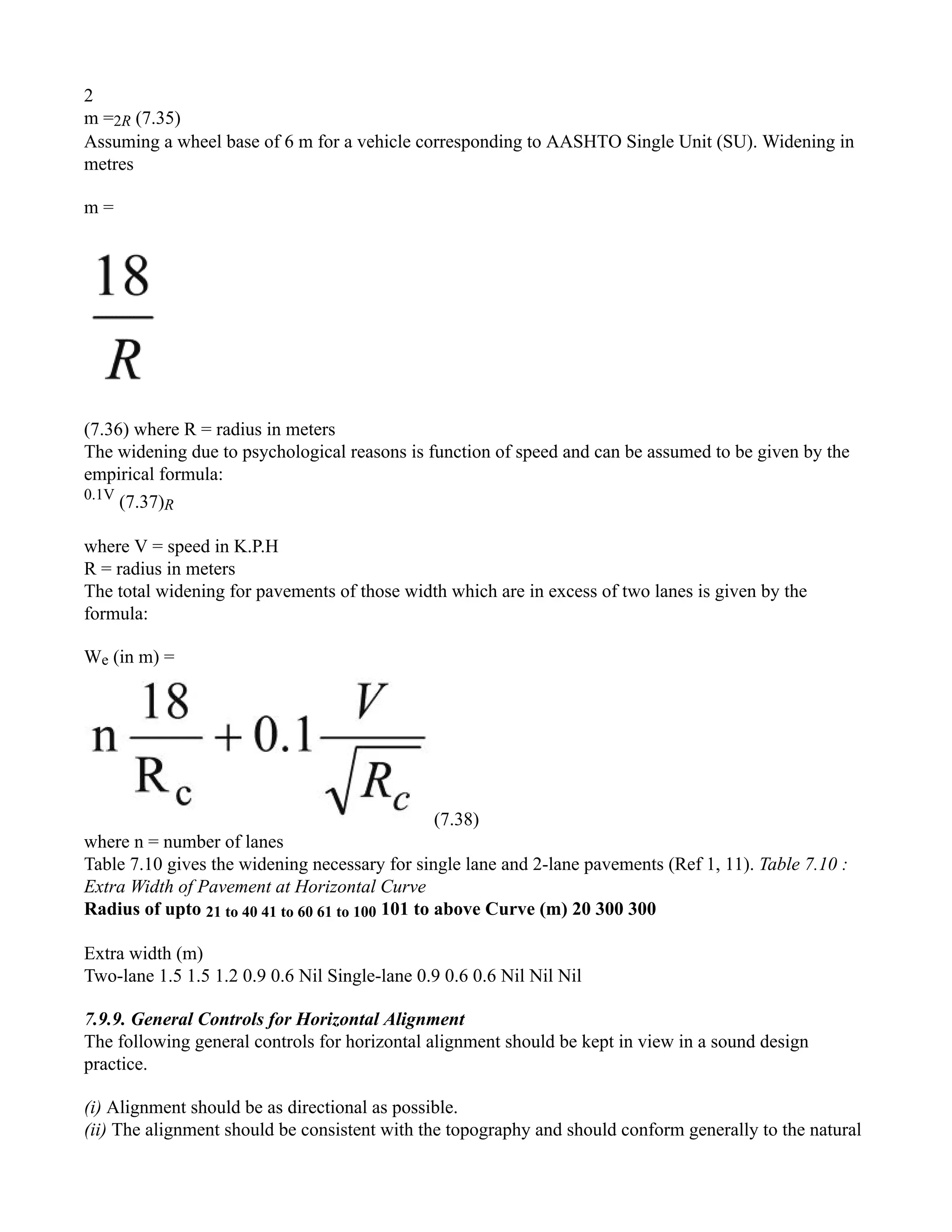 2
m =2R (7.35)
Assuming a wheel base of 6 m for a vehicle corresponding to AASHTO Single Unit (SU). Widening in
metres
m =
(7.36) where R = radius in meters
The widening due to psychological reasons is function of speed and can be assumed to be given by the
empirical formula:
0.1V
(7.37)R
where V = speed in K.P.H
R = radius in meters
The total widening for pavements of those width which are in excess of two lanes is given by the
formula:
We (in m) =
(7.38)
where n = number of lanes
Table 7.10 gives the widening necessary for single lane and 2-lane pavements (Ref 1, 11). Table 7.10 :
Extra Width of Pavement at Horizontal Curve
Radius of upto 21 to 40 41 to 60 61 to 100 101 to above Curve (m) 20 300 300
Extra width (m)
Two-lane 1.5 1.5 1.2 0.9 0.6 Nil Single-lane 0.9 0.6 0.6 Nil Nil Nil
7.9.9. General Controls for Horizontal Alignment
The following general controls for horizontal alignment should be kept in view in a sound design
practice.
(i) Alignment should be as directional as possible.
(ii) The alignment should be consistent with the topography and should conform generally to the natural
 