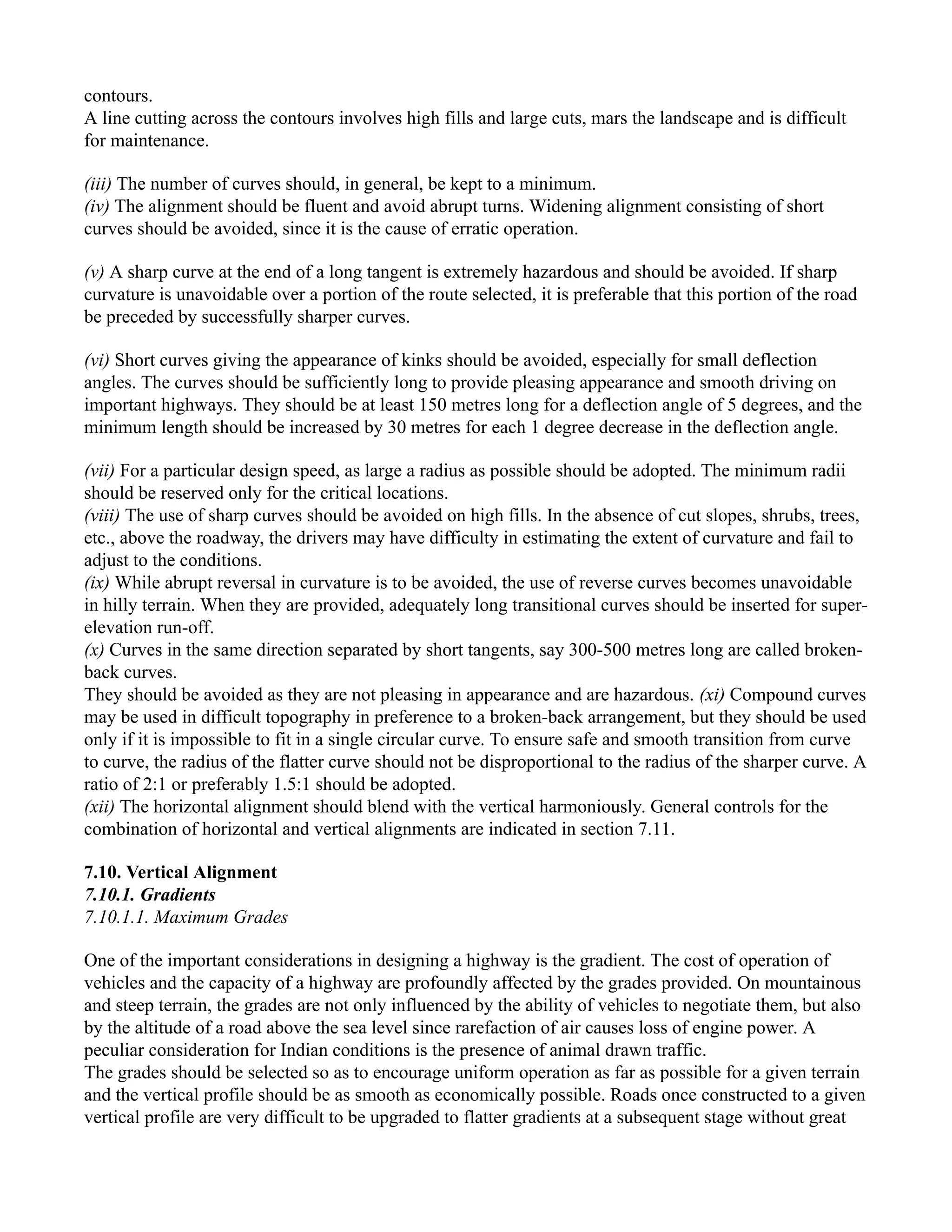 contours.
A line cutting across the contours involves high fills and large cuts, mars the landscape and is difficult
for maintenance.
(iii) The number of curves should, in general, be kept to a minimum.
(iv) The alignment should be fluent and avoid abrupt turns. Widening alignment consisting of short
curves should be avoided, since it is the cause of erratic operation.
(v) A sharp curve at the end of a long tangent is extremely hazardous and should be avoided. If sharp
curvature is unavoidable over a portion of the route selected, it is preferable that this portion of the road
be preceded by successfully sharper curves.
(vi) Short curves giving the appearance of kinks should be avoided, especially for small deflection
angles. The curves should be sufficiently long to provide pleasing appearance and smooth driving on
important highways. They should be at least 150 metres long for a deflection angle of 5 degrees, and the
minimum length should be increased by 30 metres for each 1 degree decrease in the deflection angle.
(vii) For a particular design speed, as large a radius as possible should be adopted. The minimum radii
should be reserved only for the critical locations.
(viii) The use of sharp curves should be avoided on high fills. In the absence of cut slopes, shrubs, trees,
etc., above the roadway, the drivers may have difficulty in estimating the extent of curvature and fail to
adjust to the conditions.
(ix) While abrupt reversal in curvature is to be avoided, the use of reverse curves becomes unavoidable
in hilly terrain. When they are provided, adequately long transitional curves should be inserted for super-
elevation run-off.
(x) Curves in the same direction separated by short tangents, say 300-500 metres long are called broken-
back curves.
They should be avoided as they are not pleasing in appearance and are hazardous. (xi) Compound curves
may be used in difficult topography in preference to a broken-back arrangement, but they should be used
only if it is impossible to fit in a single circular curve. To ensure safe and smooth transition from curve
to curve, the radius of the flatter curve should not be disproportional to the radius of the sharper curve. A
ratio of 2:1 or preferably 1.5:1 should be adopted.
(xii) The horizontal alignment should blend with the vertical harmoniously. General controls for the
combination of horizontal and vertical alignments are indicated in section 7.11.
7.10. Vertical Alignment
7.10.1. Gradients
7.10.1.1. Maximum Grades
One of the important considerations in designing a highway is the gradient. The cost of operation of
vehicles and the capacity of a highway are profoundly affected by the grades provided. On mountainous
and steep terrain, the grades are not only influenced by the ability of vehicles to negotiate them, but also
by the altitude of a road above the sea level since rarefaction of air causes loss of engine power. A
peculiar consideration for Indian conditions is the presence of animal drawn traffic.
The grades should be selected so as to encourage uniform operation as far as possible for a given terrain
and the vertical profile should be as smooth as economically possible. Roads once constructed to a given
vertical profile are very difficult to be upgraded to flatter gradients at a subsequent stage without great
 