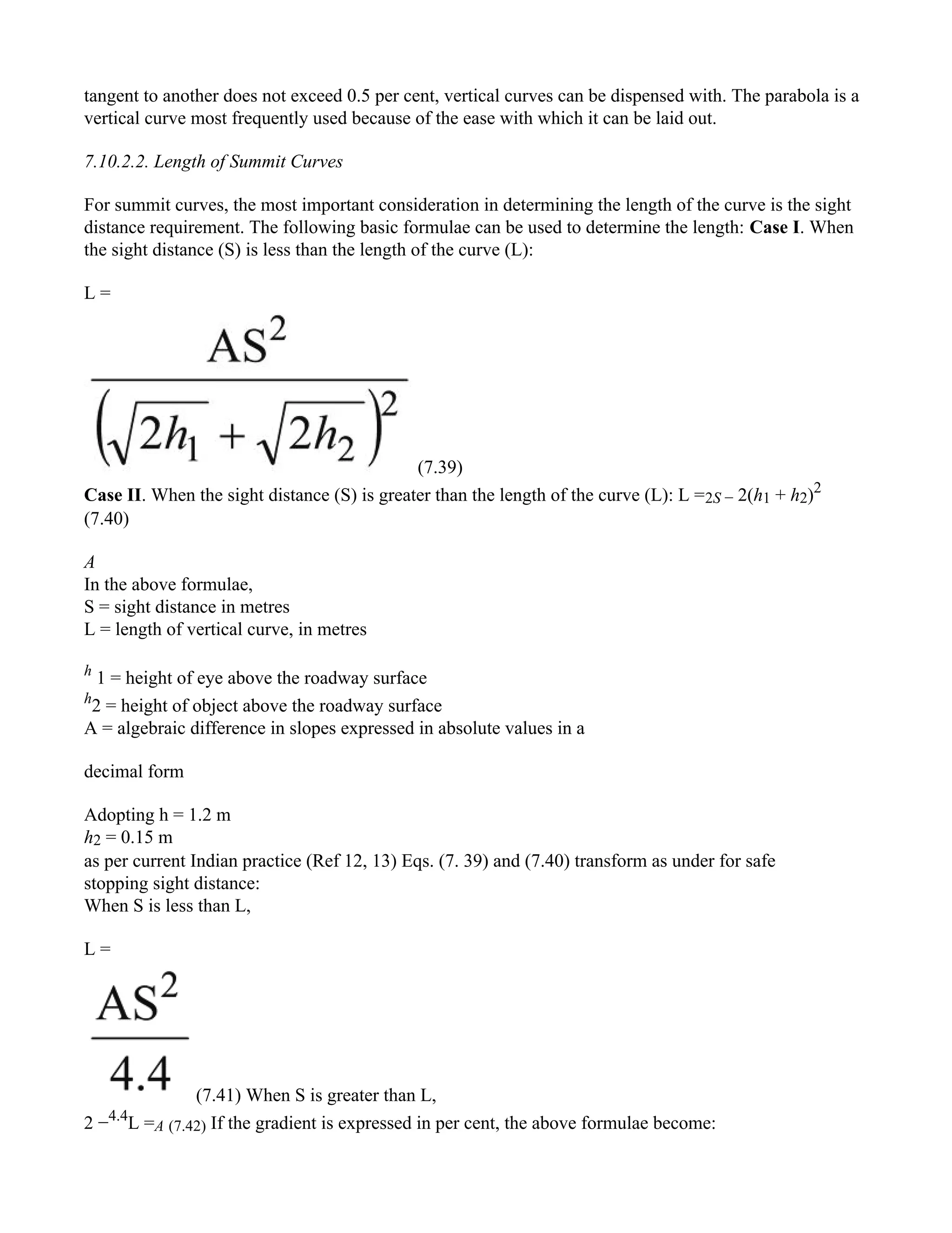 tangent to another does not exceed 0.5 per cent, vertical curves can be dispensed with. The parabola is a
vertical curve most frequently used because of the ease with which it can be laid out.
7.10.2.2. Length of Summit Curves
For summit curves, the most important consideration in determining the length of the curve is the sight
distance requirement. The following basic formulae can be used to determine the length: Case I. When
the sight distance (S) is less than the length of the curve (L):
L =
(7.39)
Case II. When the sight distance (S) is greater than the length of the curve (L): L =2S − 2(h1 + h2)2
(7.40)
A
In the above formulae,
S = sight distance in metres
L = length of vertical curve, in metres
h
1 = height of eye above the roadway surface
h
2 = height of object above the roadway surface
A = algebraic difference in slopes expressed in absolute values in a
decimal form
Adopting h = 1.2 m
h2 = 0.15 m
as per current Indian practice (Ref 12, 13) Eqs. (7. 39) and (7.40) transform as under for safe
stopping sight distance:
When S is less than L,
L =
(7.41) When S is greater than L,
2 −4.4
L =A (7.42) If the gradient is expressed in per cent, the above formulae become:
 