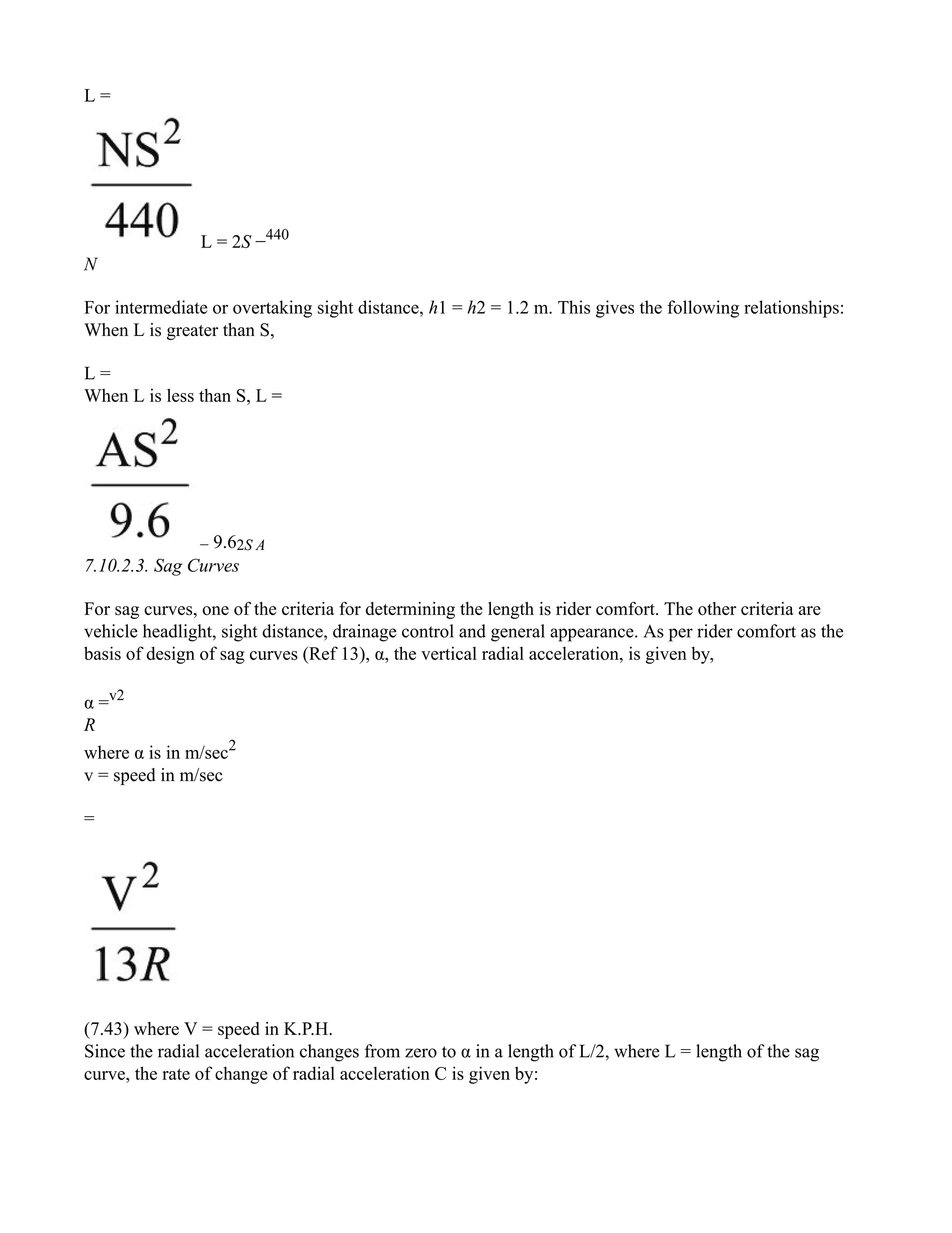 L =
L = 2S −440
N
For intermediate or overtaking sight distance, h1 = h2 = 1.2 m. This gives the following relationships:
When L is greater than S,
L =
When L is less than S, L =
− 9.62S A
7.10.2.3. Sag Curves
For sag curves, one of the criteria for determining the length is rider comfort. The other criteria are
vehicle headlight, sight distance, drainage control and general appearance. As per rider comfort as the
basis of design of sag curves (Ref 13), α, the vertical radial acceleration, is given by,
α =v2
R
where α is in m/sec2
v = speed in m/sec
=
(7.43) where V = speed in K.P.H.
Since the radial acceleration changes from zero to α in a length of L/2, where L = length of the sag
curve, the rate of change of radial acceleration C is given by:
 