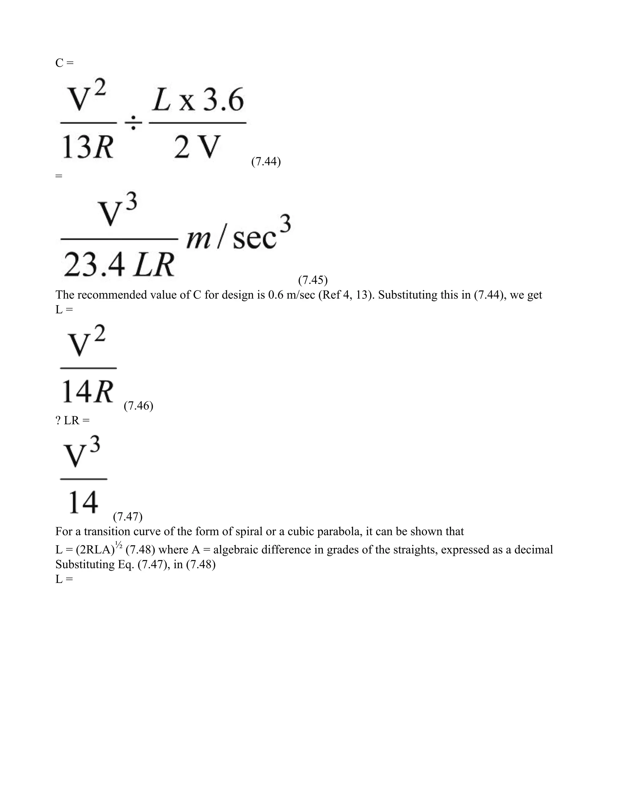 C =
(7.44)
=
(7.45)
The recommended value of C for design is 0.6 m/sec (Ref 4, 13). Substituting this in (7.44), we get
L =
(7.46)
? LR =
(7.47)
For a transition curve of the form of spiral or a cubic parabola, it can be shown that
L = (2RLA)½
(7.48) where A = algebraic difference in grades of the straights, expressed as a decimal
Substituting Eq. (7.47), in (7.48)
L =
 