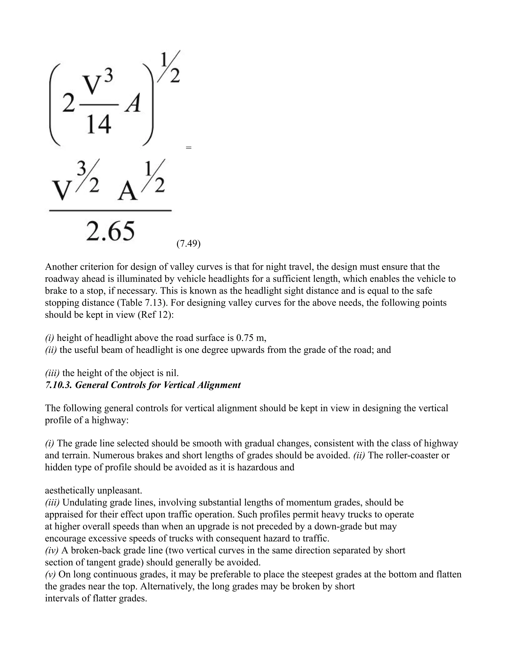 =
(7.49)
Another criterion for design of valley curves is that for night travel, the design must ensure that the
roadway ahead is illuminated by vehicle headlights for a sufficient length, which enables the vehicle to
brake to a stop, if necessary. This is known as the headlight sight distance and is equal to the safe
stopping distance (Table 7.13). For designing valley curves for the above needs, the following points
should be kept in view (Ref 12):
(i) height of headlight above the road surface is 0.75 m,
(ii) the useful beam of headlight is one degree upwards from the grade of the road; and
(iii) the height of the object is nil.
7.10.3. General Controls for Vertical Alignment
The following general controls for vertical alignment should be kept in view in designing the vertical
profile of a highway:
(i) The grade line selected should be smooth with gradual changes, consistent with the class of highway
and terrain. Numerous brakes and short lengths of grades should be avoided. (ii) The roller-coaster or
hidden type of profile should be avoided as it is hazardous and
aesthetically unpleasant.
(iii) Undulating grade lines, involving substantial lengths of momentum grades, should be
appraised for their effect upon traffic operation. Such profiles permit heavy trucks to operate
at higher overall speeds than when an upgrade is not preceded by a down-grade but may
encourage excessive speeds of trucks with consequent hazard to traffic.
(iv) A broken-back grade line (two vertical curves in the same direction separated by short
section of tangent grade) should generally be avoided.
(v) On long continuous grades, it may be preferable to place the steepest grades at the bottom and flatten
the grades near the top. Alternatively, the long grades may be broken by short
intervals of flatter grades.
 