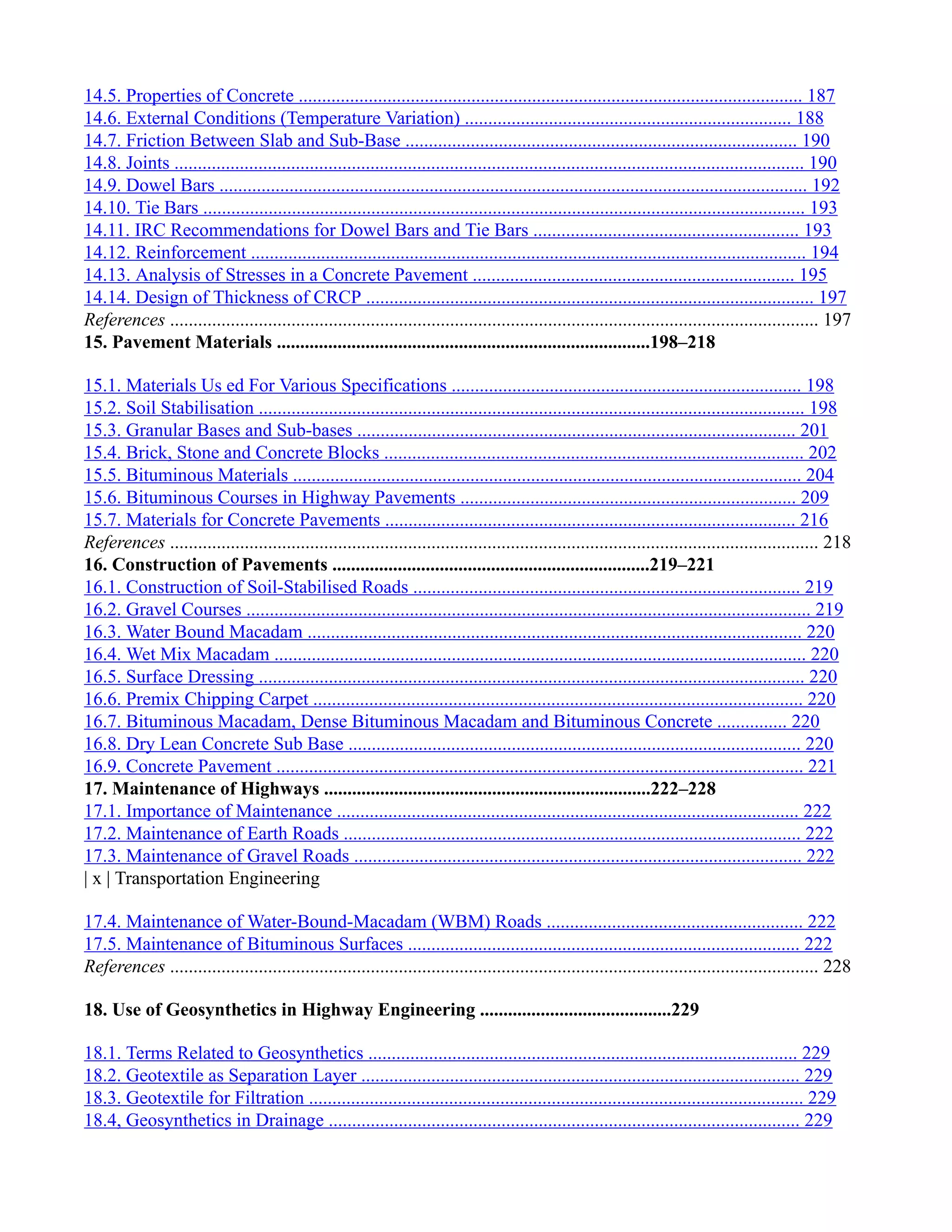 14.5. Properties of Concrete ............................................................................................................ 187
14.6. External Conditions (Temperature Variation) ...................................................................... 188
14.7. Friction Between Slab and Sub-Base .................................................................................... 190
14.8. Joints ....................................................................................................................................... 190
14.9. Dowel Bars .............................................................................................................................. 192
14.10. Tie Bars ................................................................................................................................. 193
14.11. IRC Recommendations for Dowel Bars and Tie Bars ......................................................... 193
14.12. Reinforcement ....................................................................................................................... 194
14.13. Analysis of Stresses in a Concrete Pavement ..................................................................... 195
14.14. Design of Thickness of CRCP ................................................................................................ 197
References ........................................................................................................................................... 197
15. Pavement Materials ................................................................................198–218
15.1. Materials Us ed For Various Specifications ........................................................................... 198
15.2. Soil Stabilisation ..................................................................................................................... 198
15.3. Granular Bases and Sub-bases .............................................................................................. 201
15.4. Brick, Stone and Concrete Blocks .......................................................................................... 202
15.5. Bituminous Materials ............................................................................................................. 204
15.6. Bituminous Courses in Highway Pavements ........................................................................ 209
15.7. Materials for Concrete Pavements ........................................................................................ 216
References ........................................................................................................................................... 218
16. Construction of Pavements ....................................................................219–221
16.1. Construction of Soil-Stabilised Roads ................................................................................... 219
16.2. Gravel Courses ......................................................................................................................... 219
16.3. Water Bound Macadam .......................................................................................................... 220
16.4. Wet Mix Macadam .................................................................................................................. 220
16.5. Surface Dressing ..................................................................................................................... 220
16.6. Premix Chipping Carpet ......................................................................................................... 220
16.7. Bituminous Macadam, Dense Bituminous Macadam and Bituminous Concrete ............... 220
16.8. Dry Lean Concrete Sub Base ................................................................................................. 220
16.9. Concrete Pavement ................................................................................................................. 221
17. Maintenance of Highways ......................................................................222–228
17.1. Importance of Maintenance ................................................................................................... 222
17.2. Maintenance of Earth Roads .................................................................................................. 222
17.3. Maintenance of Gravel Roads ................................................................................................ 222
| x | Transportation Engineering
17.4. Maintenance of Water-Bound-Macadam (WBM) Roads ....................................................... 222
17.5. Maintenance of Bituminous Surfaces .................................................................................... 222
References ........................................................................................................................................... 228
18. Use of Geosynthetics in Highway Engineering .........................................229
18.1. Terms Related to Geosynthetics ............................................................................................ 229
18.2. Geotextile as Separation Layer .............................................................................................. 229
18.3. Geotextile for Filtration .......................................................................................................... 229
18.4, Geosynthetics in Drainage ..................................................................................................... 229
 