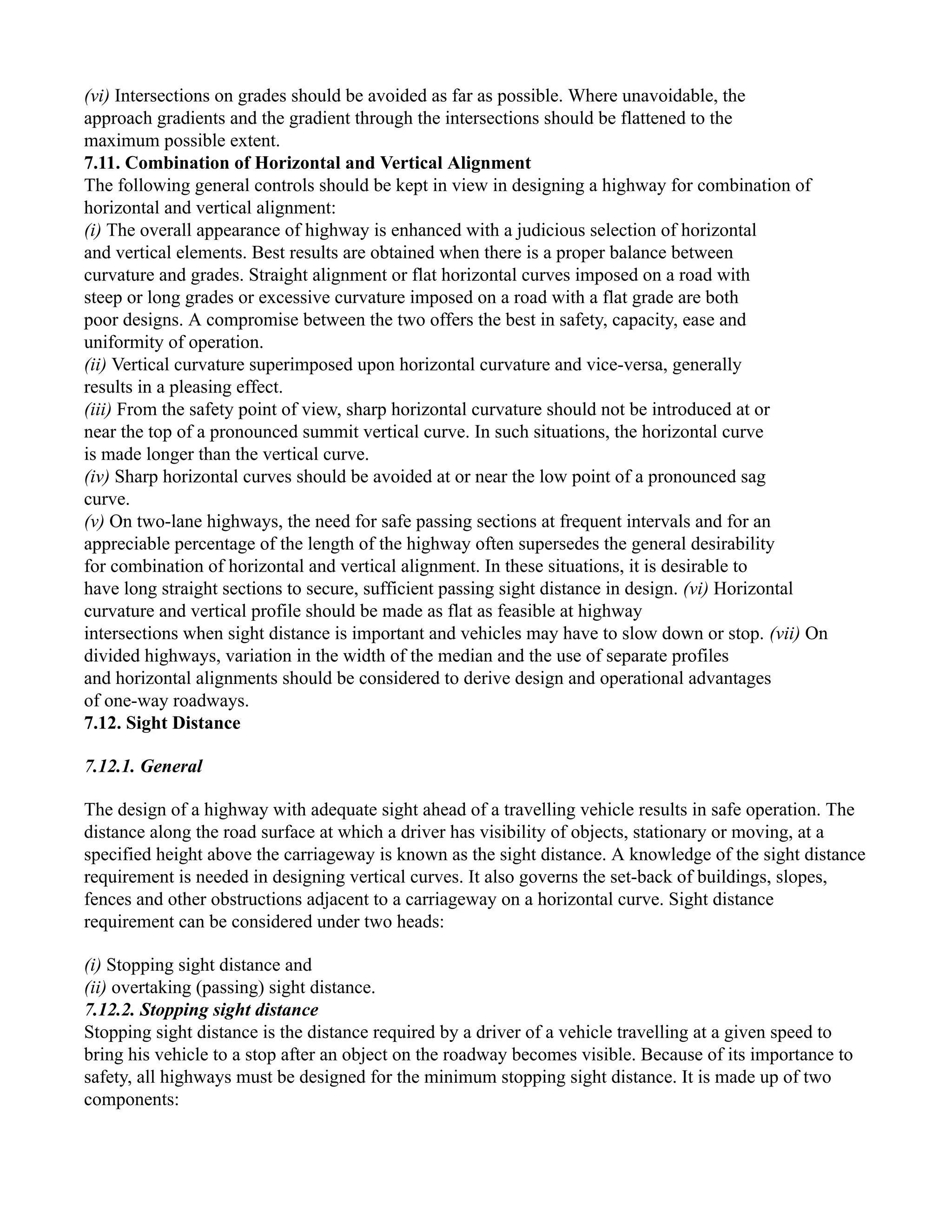 (vi) Intersections on grades should be avoided as far as possible. Where unavoidable, the
approach gradients and the gradient through the intersections should be flattened to the
maximum possible extent.
7.11. Combination of Horizontal and Vertical Alignment
The following general controls should be kept in view in designing a highway for combination of
horizontal and vertical alignment:
(i) The overall appearance of highway is enhanced with a judicious selection of horizontal
and vertical elements. Best results are obtained when there is a proper balance between
curvature and grades. Straight alignment or flat horizontal curves imposed on a road with
steep or long grades or excessive curvature imposed on a road with a flat grade are both
poor designs. A compromise between the two offers the best in safety, capacity, ease and
uniformity of operation.
(ii) Vertical curvature superimposed upon horizontal curvature and vice-versa, generally
results in a pleasing effect.
(iii) From the safety point of view, sharp horizontal curvature should not be introduced at or
near the top of a pronounced summit vertical curve. In such situations, the horizontal curve
is made longer than the vertical curve.
(iv) Sharp horizontal curves should be avoided at or near the low point of a pronounced sag
curve.
(v) On two-lane highways, the need for safe passing sections at frequent intervals and for an
appreciable percentage of the length of the highway often supersedes the general desirability
for combination of horizontal and vertical alignment. In these situations, it is desirable to
have long straight sections to secure, sufficient passing sight distance in design. (vi) Horizontal
curvature and vertical profile should be made as flat as feasible at highway
intersections when sight distance is important and vehicles may have to slow down or stop. (vii) On
divided highways, variation in the width of the median and the use of separate profiles
and horizontal alignments should be considered to derive design and operational advantages
of one-way roadways.
7.12. Sight Distance
7.12.1. General
The design of a highway with adequate sight ahead of a travelling vehicle results in safe operation. The
distance along the road surface at which a driver has visibility of objects, stationary or moving, at a
specified height above the carriageway is known as the sight distance. A knowledge of the sight distance
requirement is needed in designing vertical curves. It also governs the set-back of buildings, slopes,
fences and other obstructions adjacent to a carriageway on a horizontal curve. Sight distance
requirement can be considered under two heads:
(i) Stopping sight distance and
(ii) overtaking (passing) sight distance.
7.12.2. Stopping sight distance
Stopping sight distance is the distance required by a driver of a vehicle travelling at a given speed to
bring his vehicle to a stop after an object on the roadway becomes visible. Because of its importance to
safety, all highways must be designed for the minimum stopping sight distance. It is made up of two
components:
 